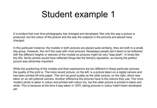 Student example 1
It is evident that over time photography has changed and developed. Not only the way a picture is
produced, but the colour of the picture and the way the subjects in the pictures are placed have
changed.
In this particular instance, the models in both pictures are placed quite similarly, they are both in a small,
tidy group. However, this isn't the case with most pictures. Nowadays people don't seem to be bothered
with the different heights or stances of the models so pictures might be very "slap-dash". In times like
the 20s, family photos would have reflected things like the family's reputation, so having the perfect
picture was extremely important.
While the positioning of the models and their expressions are too different in these particular pictures,
the quality of the print is. The more recent picture, on the left, is a picture taken on a digital camera and
has been printed off onto paper. This isn't as good quality as the older picture, on the right, which was
taken on an old polaroid camera. Another difference the pictures have is the colours they use. The more
modern photo is taken in colour and printed with colour too, but the older picture is printed in black and
white. This is because at the time it was taken in 1970, taking pictures in colour hadn't been developed
yet.
 