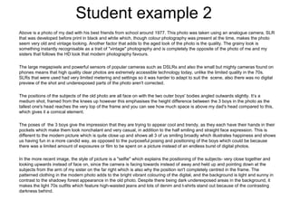 Student example 2
Above is a photo of my dad with his best friends from school around 1977. This photo was taken using an analogue camera, SLR
that was developed before print in black and white which, though colour photography was present at the time, makes the photo
seem very old and vintage looking. Another factor that adds to the aged look of the photo is the quality. The grainy look is
something instantly recognisable as a trait of "vintage" photography and is completely the opposite of the photo of me and my
sisters that follows the HD look that modern photography favours.
The large megapixels and powerful sensors of popular cameras such as DSLRs and also the small but mighty cameras found on
phones means that high quality clear photos are extremely accessible technology today, unlike the limited quality in the 70s.
SLRs that were used had very limited metering and settings so it was harder to adapt to suit the scene, also there was no digital
preview of the shot and underexposed parts of the photo aren't corrected.
The positions of the subjects of the old photo are all face on with the two outer boys' bodies angled outwards slightly. It’s a
medium shot, framed from the knees up however this emphasises the height difference between the 3 boys in the photo as the
tallest one's head reaches the very top of the frame and you can see how much space is above my dad's head compared to this,
which gives it a comical element.
The poses of the 3 boys give the impression that they are trying to appear cool and trendy, as they each have their hands in their
pockets which make them look nonchalant and very casual, in addition to the half smiling and straight face expression. This is
different to the modern picture which is quite close up and shows all 3 of us smiling broadly which illustrates happiness and shows
us having fun in a more candid way, as opposed to the purposeful posing and positioning of the boys which could be because
there was a limited amount of exposures or film to be spent on a picture instead of an endless burst of digital photos.
In the more recent image, the style of picture is a "selfie" which explains the positioning of the subjects- very close together and
looking upwards instead of face on, since the camera is facing towards instead of away and held up and pointing down at the
subjects from the arm of my sister on the far right which is also why the position isn't completely centred in the frame. The
patterned clothing in the modern photo adds to the bright vibrant colouring of the digital, and the background is light and sunny in
contrast to the shadowy forest appearance in the old photo. Despite there being dark underexposed areas in the background, it
makes the light 70s outfits which feature high-waisted jeans and lots of denim and t-shirts stand out because of the contrasting
darkness behind.
 