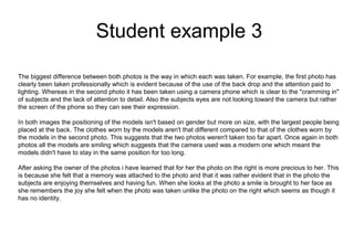 Student example 3
The biggest difference between both photos is the way in which each was taken. For example, the first photo has
clearly been taken professionally which is evident because of the use of the back drop and the attention paid to
lighting. Whereas in the second photo it has been taken using a camera phone which is clear to the "cramming in"
of subjects and the lack of attention to detail. Also the subjects eyes are not looking toward the camera but rather
the screen of the phone so they can see their expression.
In both images the positioning of the models isn't based on gender but more on size, with the largest people being
placed at the back. The clothes worn by the models aren't that different compared to that of the clothes worn by
the models in the second photo. This suggests that the two photos weren't taken too far apart. Once again in both
photos all the models are smiling which suggests that the camera used was a modern one which meant the
models didn't have to stay in the same position for too long.
After asking the owner of the photos i have learned that for her the photo on the right is more precious to her. This
is because she felt that a memory was attached to the photo and that it was rather evident that in the photo the
subjects are enjoying themselves and having fun. When she looks at the photo a smile is brought to her face as
she remembers the joy she felt when the photo was taken unlike the photo on the right which seems as though it
has no identity.
 