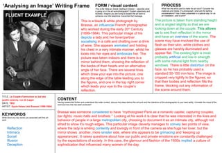 TITLE: Le Couple d'amoureux au bal des
quatre saisons, rue de Lappe
DATE: 1932
ARTIST: Gyula Halasz aka Brassai (1899-1984)
CONTENT
Having researched further and understood the wider context, discuss the ideas behind the art work and the intentions of the photographer to your best ability. Consider the mood of the
work and how this has been achieved?
FORM / visual content
This is the ‘Mise en Scene (Setting in Scene)’ :- describe what
is going on in the art work/photograph? Explain objectively and
honestly. Imagine you are trying to explain the art work to
someone over the telephone: transcribe that message.
PROCESS
What has the artist used to make the art work? Consider the
materials and media. If a photograph, what are the lighting
considerations? Has it been presented in a special way I.e. as
an installation, size of print?
‘Analysing an Image’ Writing Frame
KEYWORDS
Write down any key words you associate with this art
work.
Brassai was someone considered to have “mythologised Paris as a romantic capital, capturing couples,
bar fights, music halls and brothels.” Looking at his work it is clear that he was interested in the lives and
behavior of people in a large metropolitan city, choosing to document it as an intimate city, although not
afraid to show it’s rough edges. This particular image cleverly manages to convey two points of view,
where the lady is smiling contently and lovingly in front of the camera as she hugs her lover, but the
mirror shows another, more sinister side, where she appears to be grimacing and ‘keeping up
appearances’. It raises questions about how our public and private emotions are constantly challenged
by the expectations of society. In this case, the glamour and fashion of the 1930s implied a culture of
sophistication that influenced many women of the day.
This is a black & white photograph by
Brassai, an influencial French photographer
who worked during the early 20th
Century
(1899-1984). This particular image of his
depicts a lady and her lover/partner
socialising in a café and chatting over a drink
of wine. She appears animated and holding
his chest in a very intimate manner, whilst he
looks into her eyes and embraces her. The
picture was taken indoors and there is a
mirror behind them, showing the reflection of
the backs of their heads and an alternative
angle of her face. There are several lines
which draw your eye into the picture, one
along the edge of the table leading you to
the figures, and one in the top right corner
which leads your eye to the couple’s
reflection.
The picture is taken from standing height
and is angled slightly so that we are
looking down at the couple. This allows
us to see their reflection in the mirror
and have an overview of the scene. The
scene may have involved the use of
flash as their skin, white clothes and
glasses are harshly illuminated and
appear flat. The existing light is most
probably artificial and low in strength
with some natural light from nearby
windows. There is little distortion on the
face, so he has probably used a
standard 50-100 mm lens. The image is
cropped very tightly to the figures, so
that their bodies and reflection fills the
frame, blocking out any information of
the scene around them.
Reflection
Intimacy
Social
Illusion
Deception
FLUENT EXAMPLE
 