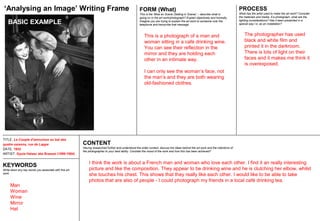 TITLE: Le Couple d'amoureux au bal des
quatre saisons, rue de Lappe
DATE: 1932
ARTIST: Gyula Halasz aka Brassai (1899-1984)
CONTENT
Having researched further and understood the wider context, discuss the ideas behind the art work and the intentions of
the photographer to your best ability. Consider the mood of the work and how this has been achieved?
FORM (What)
This is the ‘Mise en Scene (Setting in Scene)’ :- describe what is
going on in the art work/photograph? Explain objectively and honestly.
Imagine you are trying to explain the art work to someone over the
telephone and transcribe that message.
PROCESS
What has the artist used to make the art work? Consider
the materials and media. If a photograph, what are the
lighting considerations? Has it been presented in a
special way I.e. as an installation?
‘Analysing an Image’ Writing Frame
KEYWORDS
Write down any key words you associate with this art
work.
I think the work is about a French man and woman who love each other. I find it an really interesting
picture and like the composition. They appear to be drinking wine and he is clutching her elbow, whilst
she touches his chest. This shows that they really like each other. I would like to be able to take
photos that are also of people - I could photograph my friends in a local café drinking tea.
This is a photograph of a man and
woman sitting in a café drinking wine.
You can see their reflection in the
mirror and they are holding each
other in an intimate way.
I can only see the woman’s face, not
the man’s and they are both wearing
old-fashioned clothes.
The photographer has used
black and white film and
printed it in the darkroom.
There is lots of light on their
faces and it makes me think it
is overexposed.
Man
Woman
Wine
Mirror
Hat
BASIC EXAMPLE
 