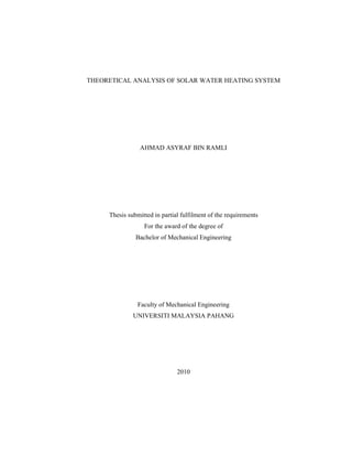 THEORETICAL ANALYSIS OF SOLAR WATER HEATING SYSTEM
AHMAD ASYRAF BIN RAMLI
Thesis submitted in partial fulfilment of the requirements
For the award of the degree of
Bachelor of Mechanical Engineering
Faculty of Mechanical Engineering
UNIVERSITI MALAYSIA PAHANG
2010
 