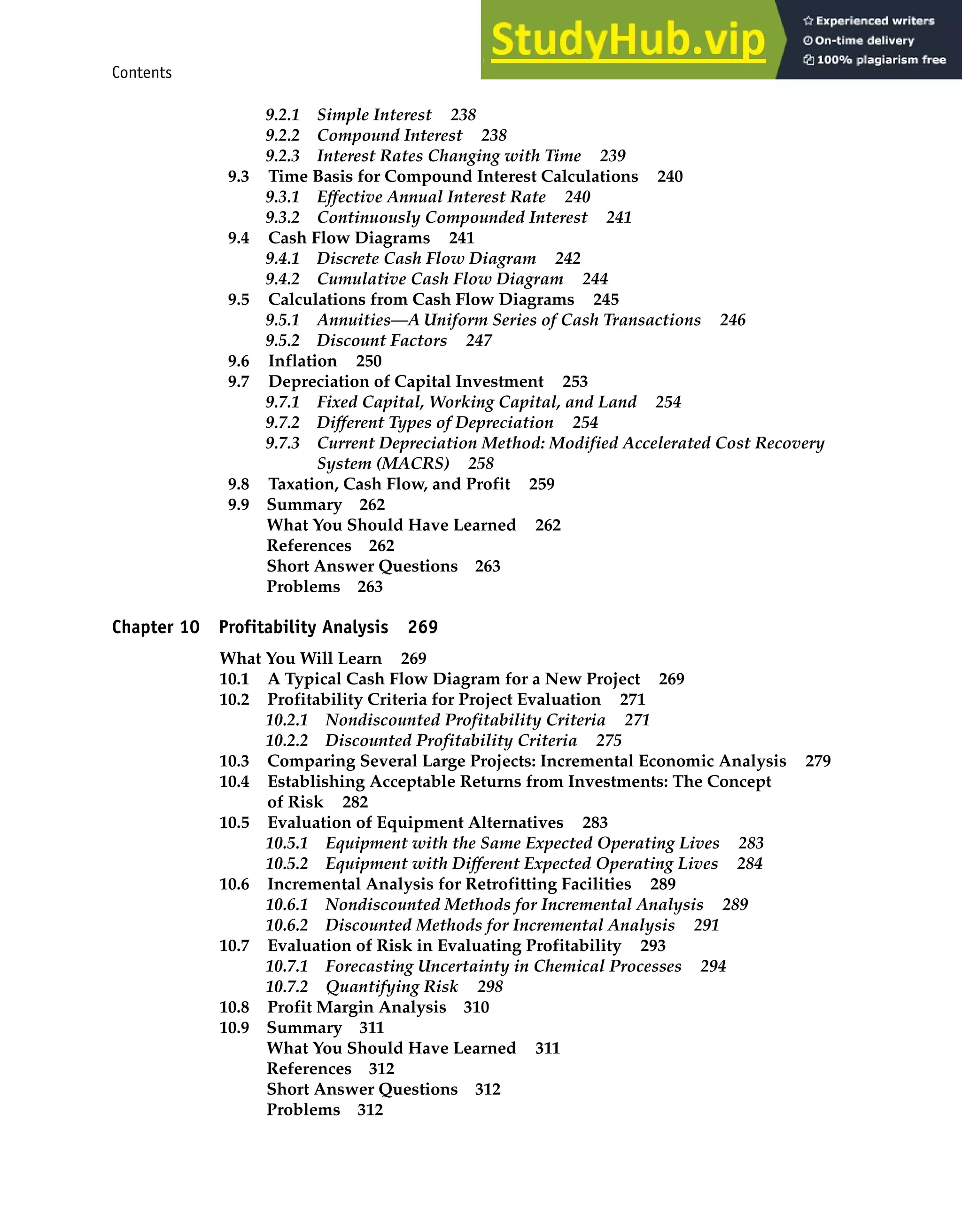Contents ix
9.2.1 Simple Interest 238
9.2.2 Compound Interest 238
9.2.3 Interest Rates Changing with Time 239
9.3 Time Basis for Compound Interest Calculations 240
9.3.1 Effective Annual Interest Rate 240
9.3.2 Continuously Compounded Interest 241
9.4 Cash Flow Diagrams 241
9.4.1 Discrete Cash Flow Diagram 242
9.4.2 Cumulative Cash Flow Diagram 244
9.5 Calculations from Cash Flow Diagrams 245
9.5.1 Annuities—A Uniform Series of Cash Transactions 246
9.5.2 Discount Factors 247
9.6 Inflation 250
9.7 Depreciation of Capital Investment 253
9.7.1 Fixed Capital, Working Capital, and Land 254
9.7.2 Different Types of Depreciation 254
9.7.3 Current Depreciation Method: Modified Accelerated Cost Recovery
System (MACRS) 258
9.8 Taxation, Cash Flow, and Profit 259
9.9 Summary 262
What You Should Have Learned 262
References 262
Short Answer Questions 263
Problems 263
Chapter 10 Profitability Analysis 269
What You Will Learn 269
10.1 A Typical Cash Flow Diagram for a New Project 269
10.2 Profitability Criteria for Project Evaluation 271
10.2.1 Nondiscounted Profitability Criteria 271
10.2.2 Discounted Profitability Criteria 275
10.3 Comparing Several Large Projects: Incremental Economic Analysis 279
10.4 Establishing Acceptable Returns from Investments: The Concept
of Risk 282
10.5 Evaluation of Equipment Alternatives 283
10.5.1 Equipment with the Same Expected Operating Lives 283
10.5.2 Equipment with Different Expected Operating Lives 284
10.6 Incremental Analysis for Retrofitting Facilities 289
10.6.1 Nondiscounted Methods for Incremental Analysis 289
10.6.2 Discounted Methods for Incremental Analysis 291
10.7 Evaluation of Risk in Evaluating Profitability 293
10.7.1 Forecasting Uncertainty in Chemical Processes 294
10.7.2 Quantifying Risk 298
10.8 Profit Margin Analysis 310
10.9 Summary 311
What You Should Have Learned 311
References 312
Short Answer Questions 312
Problems 312
 