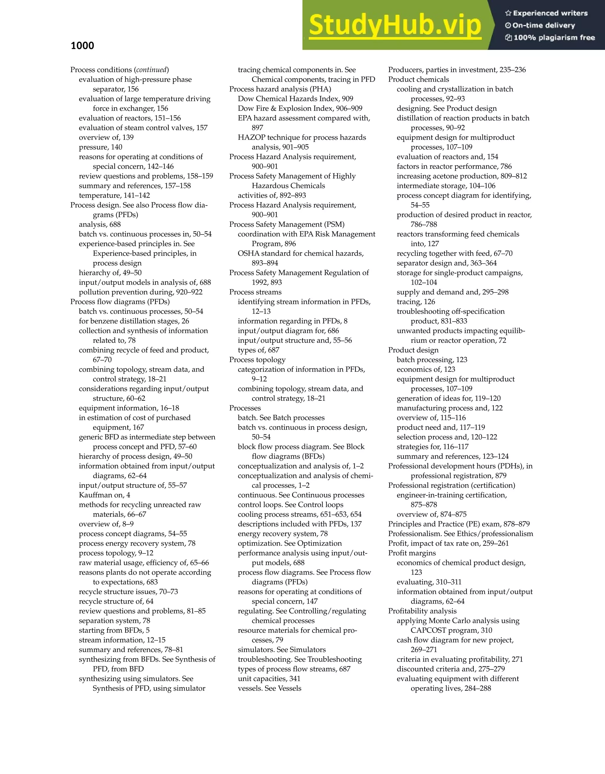 1000 Index
Process conditions (continued)
evaluation of high-pressure phase
separator, 156
evaluation of large temperature driving
force in exchanger, 156
evaluation of reactors, 151–156
evaluation of steam control valves, 157
overview of, 139
pressure, 140
reasons for operating at conditions of
special concern, 142–146
review questions and problems, 158–159
summary and references, 157–158
temperature, 141–142
Process design. See also Process flow dia-
grams (PFDs)
analysis, 688
batch vs. continuous processes in, 50–54
experience-based principles in. See
Experience-based principles, in
process design
hierarchy of, 49–50
input/output models in analysis of, 688
pollution prevention during, 920–922
Process flow diagrams (PFDs)
batch vs. continuous processes, 50–54
for benzene distillation stages, 26
collection and synthesis of information
related to, 78
combining recycle of feed and product,
67–70
combining topology, stream data, and
control strategy, 18–21
considerations regarding input/output
structure, 60–62
equipment information, 16–18
in estimation of cost of purchased
equipment, 167
generic BFD as intermediate step between
process concept and PFD, 57–60
hierarchy of process design, 49–50
information obtained from input/output
diagrams, 62–64
input/output structure of, 55–57
Kauffman on, 4
methods for recycling unreacted raw
materials, 66–67
overview of, 8–9
process concept diagrams, 54–55
process energy recovery system, 78
process topology, 9–12
raw material usage, efficiency of, 65–66
reasons plants do not operate according
to expectations, 683
recycle structure issues, 70–73
recycle structure of, 64
review questions and problems, 81–85
separation system, 78
starting from BFDs, 5
stream information, 12–15
summary and references, 78–81
synthesizing from BFDs. See Synthesis of
PFD, from BFD
synthesizing using simulators. See
Synthesis of PFD, using simulator
tracing chemical components in. See
Chemical components, tracing in PFD
Process hazard analysis (PHA)
Dow Chemical Hazards Index, 909
Dow Fire & Explosion Index, 906–909
EPA hazard assessment compared with,
897
HAZOP technique for process hazards
analysis, 901–905
Process Hazard Analysis requirement,
900–901
Process Safety Management of Highly
Hazardous Chemicals
activities of, 892–893
Process Hazard Analysis requirement,
900–901
Process Safety Management (PSM)
coordination with EPA Risk Management
Program, 896
OSHA standard for chemical hazards,
893–894
Process Safety Management Regulation of
1992, 893
Process streams
identifying stream information in PFDs,
12–13
information regarding in PFDs, 8
input/output diagram for, 686
input/output structure and, 55–56
types of, 687
Process topology
categorization of information in PFDs,
9–12
combining topology, stream data, and
control strategy, 18–21
Processes
batch. See Batch processes
batch vs. continuous in process design,
50–54
block flow process diagram. See Block
flow diagrams (BFDs)
conceptualization and analysis of, 1–2
conceptualization and analysis of chemi-
cal processes, 1–2
continuous. See Continuous processes
control loops. See Control loops
cooling process streams, 651–653, 654
descriptions included with PFDs, 137
energy recovery system, 78
optimization. See Optimization
performance analysis using input/out-
put models, 688
process flow diagrams. See Process flow
diagrams (PFDs)
reasons for operating at conditions of
special concern, 147
regulating. See Controlling/regulating
chemical processes
resource materials for chemical pro-
cesses, 79
simulators. See Simulators
troubleshooting. See Troubleshooting
types of process flow streams, 687
unit capacities, 341
vessels. See Vessels
Producers, parties in investment, 235–236
Product chemicals
cooling and crystallization in batch
processes, 92–93
designing. See Product design
distillation of reaction products in batch
processes, 90–92
equipment design for multiproduct
processes, 107–109
evaluation of reactors and, 154
factors in reactor performance, 786
increasing acetone production, 809–812
intermediate storage, 104–106
process concept diagram for identifying,
54–55
production of desired product in reactor,
786–788
reactors transforming feed chemicals
into, 127
recycling together with feed, 67–70
separator design and, 363–364
storage for single-product campaigns,
102–104
supply and demand and, 295–298
tracing, 126
troubleshooting off-specification
product, 831–833
unwanted products impacting equilib-
rium or reactor operation, 72
Product design
batch processing, 123
economics of, 123
equipment design for multiproduct
processes, 107–109
generation of ideas for, 119–120
manufacturing process and, 122
overview of, 115–116
product need and, 117–119
selection process and, 120–122
strategies for, 116–117
summary and references, 123–124
Professional development hours (PDHs), in
professional registration, 879
Professional registration (certification)
engineer-in-training certification,
875–878
overview of, 874–875
Principles and Practice (PE) exam, 878–879
Professionalism. See Ethics/professionalism
Profit, impact of tax rate on, 259–261
Profit margins
economics of chemical product design,
123
evaluating, 310–311
information obtained from input/output
diagrams, 62–64
Profitability analysis
applying Monte Carlo analysis using
CAPCOST program, 310
cash flow diagram for new project,
269–271
criteria in evaluating profitability, 271
discounted criteria and, 275–279
evaluating equipment with different
operating lives, 284–288
 