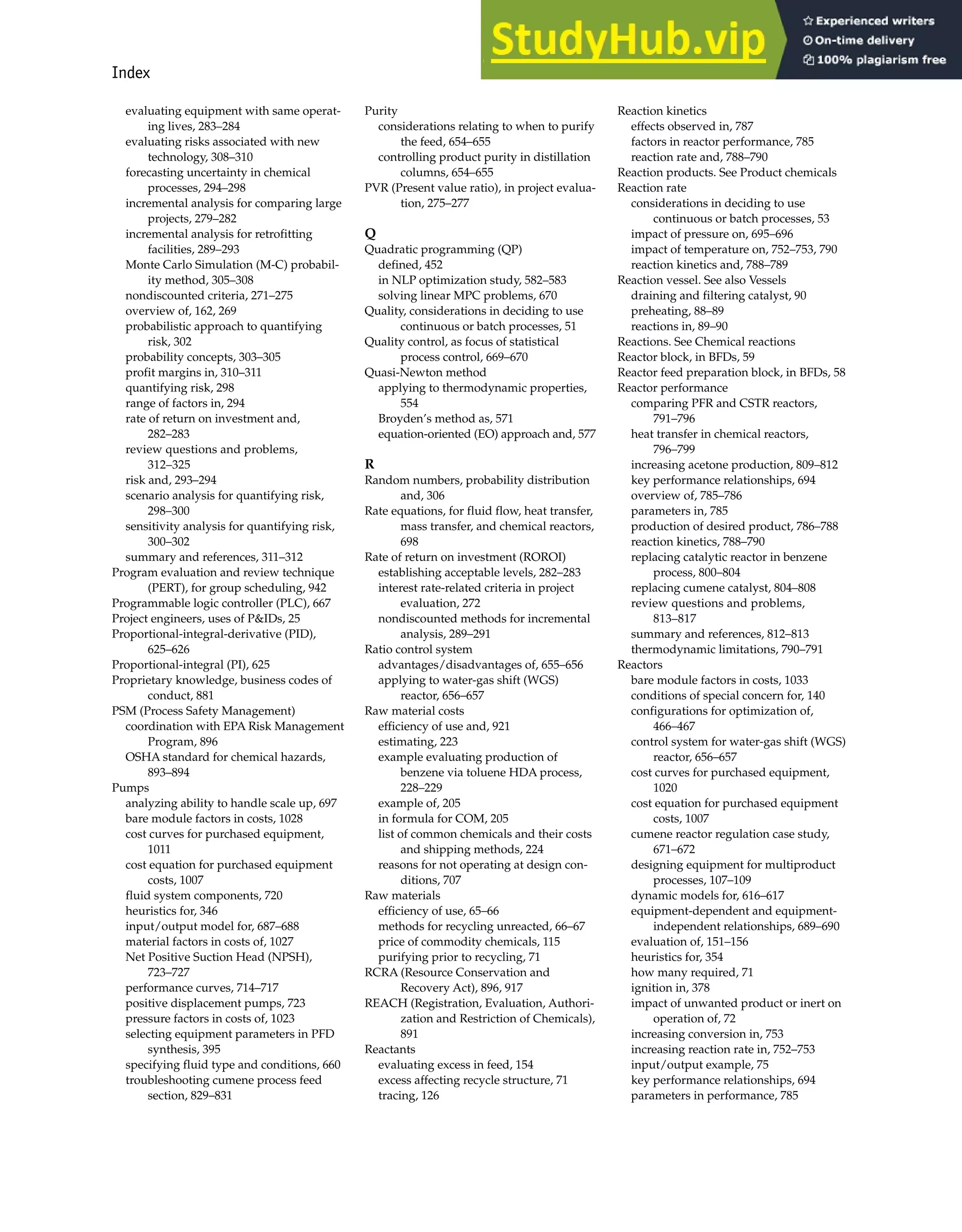 Index 1001
evaluating equipment with same operat-
ing lives, 283–284
evaluating risks associated with new
technology, 308–310
forecasting uncertainty in chemical
processes, 294–298
incremental analysis for comparing large
projects, 279–282
incremental analysis for retrofitting
facilities, 289–293
Monte Carlo Simulation (M-C) probabil-
ity method, 305–308
nondiscounted criteria, 271–275
overview of, 162, 269
probabilistic approach to quantifying
risk, 302
probability concepts, 303–305
profit margins in, 310–311
quantifying risk, 298
range of factors in, 294
rate of return on investment and,
282–283
review questions and problems,
312–325
risk and, 293–294
scenario analysis for quantifying risk,
298–300
sensitivity analysis for quantifying risk,
300–302
summary and references, 311–312
Program evaluation and review technique
(PERT), for group scheduling, 942
Programmable logic controller (PLC), 667
Project engineers, uses of P&IDs, 25
Proportional-integral-derivative (PID),
625–626
Proportional-integral (PI), 625
Proprietary knowledge, business codes of
conduct, 881
PSM (Process Safety Management)
coordination with EPA Risk Management
Program, 896
OSHA standard for chemical hazards,
893–894
Pumps
analyzing ability to handle scale up, 697
bare module factors in costs, 1028
cost curves for purchased equipment,
1011
cost equation for purchased equipment
costs, 1007
fluid system components, 720
heuristics for, 346
input/output model for, 687–688
material factors in costs of, 1027
Net Positive Suction Head (NPSH),
723–727
performance curves, 714–717
positive displacement pumps, 723
pressure factors in costs of, 1023
selecting equipment parameters in PFD
synthesis, 395
specifying fluid type and conditions, 660
troubleshooting cumene process feed
section, 829–831
Purity
considerations relating to when to purify
the feed, 654–655
controlling product purity in distillation
columns, 654–655
PVR (Present value ratio), in project evalua-
tion, 275–277
Q
Quadratic programming (QP)
defined, 452
in NLP optimization study, 582–583
solving linear MPC problems, 670
Quality, considerations in deciding to use
continuous or batch processes, 51
Quality control, as focus of statistical
process control, 669–670
Quasi-Newton method
applying to thermodynamic properties,
554
Broyden’s method as, 571
equation-oriented (EO) approach and, 577
R
Random numbers, probability distribution
and, 306
Rate equations, for fluid flow, heat transfer,
mass transfer, and chemical reactors,
698
Rate of return on investment (ROROI)
establishing acceptable levels, 282–283
interest rate-related criteria in project
evaluation, 272
nondiscounted methods for incremental
analysis, 289–291
Ratio control system
advantages/disadvantages of, 655–656
applying to water-gas shift (WGS)
reactor, 656–657
Raw material costs
efficiency of use and, 921
estimating, 223
example evaluating production of
benzene via toluene HDA process,
228–229
example of, 205
in formula for COM, 205
list of common chemicals and their costs
and shipping methods, 224
reasons for not operating at design con-
ditions, 707
Raw materials
efficiency of use, 65–66
methods for recycling unreacted, 66–67
price of commodity chemicals, 115
purifying prior to recycling, 71
RCRA (Resource Conservation and
Recovery Act), 896, 917
REACH (Registration, Evaluation, Authori-
zation and Restriction of Chemicals),
891
Reactants
evaluating excess in feed, 154
excess affecting recycle structure, 71
tracing, 126
Reaction kinetics
effects observed in, 787
factors in reactor performance, 785
reaction rate and, 788–790
Reaction products. See Product chemicals
Reaction rate
considerations in deciding to use
continuous or batch processes, 53
impact of pressure on, 695–696
impact of temperature on, 752–753, 790
reaction kinetics and, 788–789
Reaction vessel. See also Vessels
draining and filtering catalyst, 90
preheating, 88–89
reactions in, 89–90
Reactions. See Chemical reactions
Reactor block, in BFDs, 59
Reactor feed preparation block, in BFDs, 58
Reactor performance
comparing PFR and CSTR reactors,
791–796
heat transfer in chemical reactors,
796–799
increasing acetone production, 809–812
key performance relationships, 694
overview of, 785–786
parameters in, 785
production of desired product, 786–788
reaction kinetics, 788–790
replacing catalytic reactor in benzene
process, 800–804
replacing cumene catalyst, 804–808
review questions and problems,
813–817
summary and references, 812–813
thermodynamic limitations, 790–791
Reactors
bare module factors in costs, 1033
conditions of special concern for, 140
configurations for optimization of,
466–467
control system for water-gas shift (WGS)
reactor, 656–657
cost curves for purchased equipment,
1020
cost equation for purchased equipment
costs, 1007
cumene reactor regulation case study,
671–672
designing equipment for multiproduct
processes, 107–109
dynamic models for, 616–617
equipment-dependent and equipment-
independent relationships, 689–690
evaluation of, 151–156
heuristics for, 354
how many required, 71
ignition in, 378
impact of unwanted product or inert on
operation of, 72
increasing conversion in, 753
increasing reaction rate in, 752–753
input/output example, 75
key performance relationships, 694
parameters in performance, 785
 