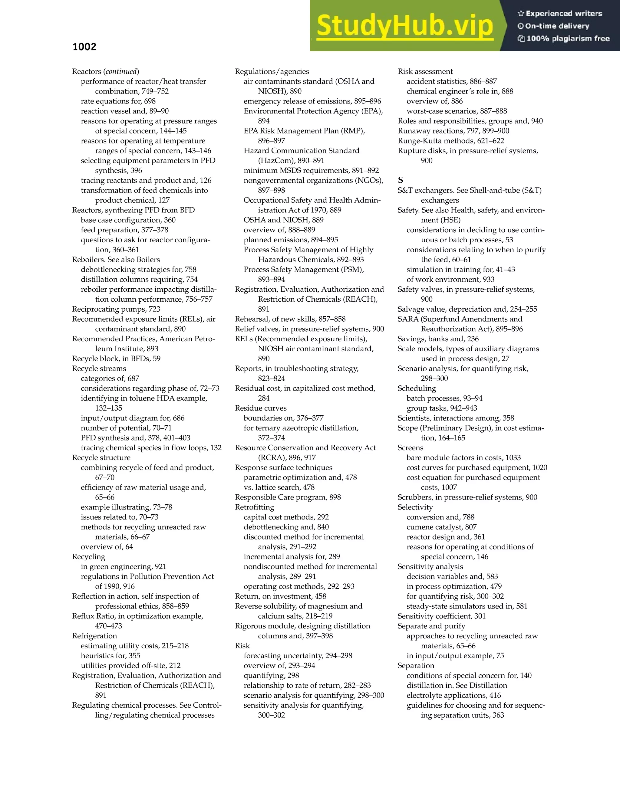1002 Index
Reactors (continued)
performance of reactor/heat transfer
combination, 749–752
rate equations for, 698
reaction vessel and, 89–90
reasons for operating at pressure ranges
of special concern, 144–145
reasons for operating at temperature
ranges of special concern, 143–146
selecting equipment parameters in PFD
synthesis, 396
tracing reactants and product and, 126
transformation of feed chemicals into
product chemical, 127
Reactors, synthezing PFD from BFD
base case configuration, 360
feed preparation, 377–378
questions to ask for reactor configura-
tion, 360–361
Reboilers. See also Boilers
debottlenecking strategies for, 758
distillation columns requiring, 754
reboiler performance impacting distilla-
tion column performance, 756–757
Reciprocating pumps, 723
Recommended exposure limits (RELs), air
contaminant standard, 890
Recommended Practices, American Petro-
leum Institute, 893
Recycle block, in BFDs, 59
Recycle streams
categories of, 687
considerations regarding phase of, 72–73
identifying in toluene HDA example,
132–135
input/output diagram for, 686
number of potential, 70–71
PFD synthesis and, 378, 401–403
tracing chemical species in flow loops, 132
Recycle structure
combining recycle of feed and product,
67–70
efficiency of raw material usage and,
65–66
example illustrating, 73–78
issues related to, 70–73
methods for recycling unreacted raw
materials, 66–67
overview of, 64
Recycling
in green engineering, 921
regulations in Pollution Prevention Act
of 1990, 916
Reflection in action, self inspection of
professional ethics, 858–859
Reflux Ratio, in optimization example,
470–473
Refrigeration
estimating utility costs, 215–218
heuristics for, 355
utilities provided off-site, 212
Registration, Evaluation, Authorization and
Restriction of Chemicals (REACH),
891
Regulating chemical processes. See Control-
ling/regulating chemical processes
Regulations/agencies
air contaminants standard (OSHA and
NIOSH), 890
emergency release of emissions, 895–896
Environmental Protection Agency (EPA),
894
EPA Risk Management Plan (RMP),
896–897
Hazard Communication Standard
(HazCom), 890–891
minimum MSDS requirements, 891–892
nongovernmental organizations (NGOs),
897–898
Occupational Safety and Health Admin-
istration Act of 1970, 889
OSHA and NIOSH, 889
overview of, 888–889
planned emissions, 894–895
Process Safety Management of Highly
Hazardous Chemicals, 892–893
Process Safety Management (PSM),
893–894
Registration, Evaluation, Authorization and
Restriction of Chemicals (REACH),
891
Rehearsal, of new skills, 857–858
Relief valves, in pressure-relief systems, 900
RELs (Recommended exposure limits),
NIOSH air contaminant standard,
890
Reports, in troubleshooting strategy,
823–824
Residual cost, in capitalized cost method,
284
Residue curves
boundaries on, 376–377
for ternary azeotropic distillation,
372–374
Resource Conservation and Recovery Act
(RCRA), 896, 917
Response surface techniques
parametric optimization and, 478
vs. lattice search, 478
Responsible Care program, 898
Retrofitting
capital cost methods, 292
debottlenecking and, 840
discounted method for incremental
analysis, 291–292
incremental analysis for, 289
nondiscounted method for incremental
analysis, 289–291
operating cost methods, 292–293
Return, on investment, 458
Reverse solubility, of magnesium and
calcium salts, 218–219
Rigorous module, designing distillation
columns and, 397–398
Risk
forecasting uncertainty, 294–298
overview of, 293–294
quantifying, 298
relationship to rate of return, 282–283
scenario analysis for quantifying, 298–300
sensitivity analysis for quantifying,
300–302
Risk assessment
accident statistics, 886–887
chemical engineer’s role in, 888
overview of, 886
worst-case scenarios, 887–888
Roles and responsibilities, groups and, 940
Runaway reactions, 797, 899–900
Runge-Kutta methods, 621–622
Rupture disks, in pressure-relief systems,
900
S
S&T exchangers. See Shell-and-tube (S&T)
exchangers
Safety. See also Health, safety, and environ-
ment (HSE)
considerations in deciding to use contin-
uous or batch processes, 53
considerations relating to when to purify
the feed, 60–61
simulation in training for, 41–43
of work environment, 933
Safety valves, in pressure-relief systems,
900
Salvage value, depreciation and, 254–255
SARA (Superfund Amendments and
Reauthorization Act), 895–896
Savings, banks and, 236
Scale models, types of auxiliary diagrams
used in process design, 27
Scenario analysis, for quantifying risk,
298–300
Scheduling
batch processes, 93–94
group tasks, 942–943
Scientists, interactions among, 358
Scope (Preliminary Design), in cost estima-
tion, 164–165
Screens
bare module factors in costs, 1033
cost curves for purchased equipment, 1020
cost equation for purchased equipment
costs, 1007
Scrubbers, in pressure-relief systems, 900
Selectivity
conversion and, 788
cumene catalyst, 807
reactor design and, 361
reasons for operating at conditions of
special concern, 146
Sensitivity analysis
decision variables and, 583
in process optimization, 479
for quantifying risk, 300–302
steady-state simulators used in, 581
Sensitivity coefficient, 301
Separate and purify
approaches to recycling unreacted raw
materials, 65–66
in input/output example, 75
Separation
conditions of special concern for, 140
distillation in. See Distillation
electrolyte applications, 416
guidelines for choosing and for sequenc-
ing separation units, 363
 