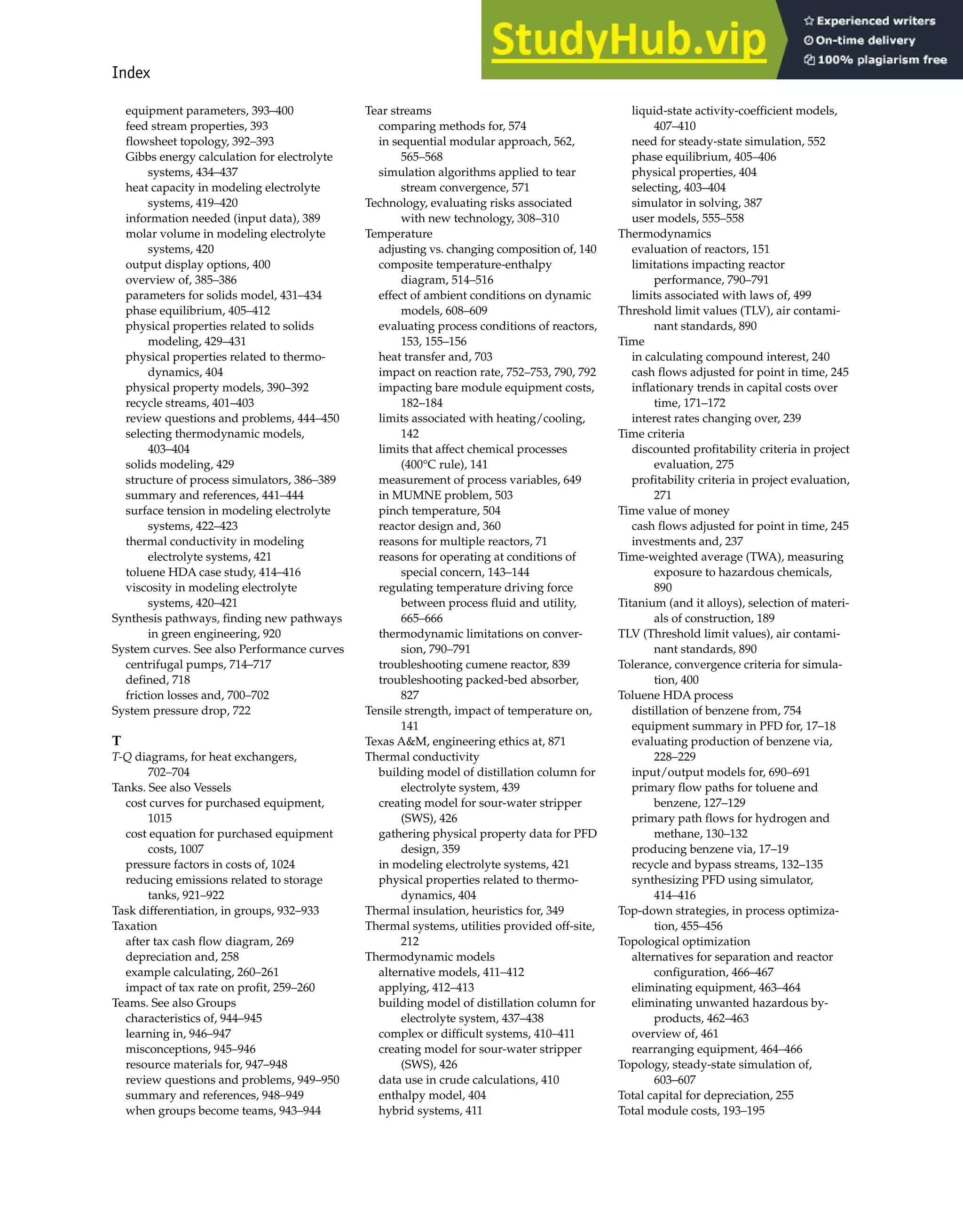 Index 1005
equipment parameters, 393–400
feed stream properties, 393
flowsheet topology, 392–393
Gibbs energy calculation for electrolyte
systems, 434–437
heat capacity in modeling electrolyte
systems, 419–420
information needed (input data), 389
molar volume in modeling electrolyte
systems, 420
output display options, 400
overview of, 385–386
parameters for solids model, 431–434
phase equilibrium, 405–412
physical properties related to solids
modeling, 429–431
physical properties related to thermo-
dynamics, 404
physical property models, 390–392
recycle streams, 401–403
review questions and problems, 444–450
selecting thermodynamic models,
403–404
solids modeling, 429
structure of process simulators, 386–389
summary and references, 441–444
surface tension in modeling electrolyte
systems, 422–423
thermal conductivity in modeling
electrolyte systems, 421
toluene HDA case study, 414–416
viscosity in modeling electrolyte
systems, 420–421
Synthesis pathways, finding new pathways
in green engineering, 920
System curves. See also Performance curves
centrifugal pumps, 714–717
defined, 718
friction losses and, 700–702
System pressure drop, 722
T
T-Q diagrams, for heat exchangers,
702–704
Tanks. See also Vessels
cost curves for purchased equipment,
1015
cost equation for purchased equipment
costs, 1007
pressure factors in costs of, 1024
reducing emissions related to storage
tanks, 921–922
Task differentiation, in groups, 932–933
Taxation
after tax cash flow diagram, 269
depreciation and, 258
example calculating, 260–261
impact of tax rate on profit, 259–260
Teams. See also Groups
characteristics of, 944–945
learning in, 946–947
misconceptions, 945–946
resource materials for, 947–948
review questions and problems, 949–950
summary and references, 948–949
when groups become teams, 943–944
Tear streams
comparing methods for, 574
in sequential modular approach, 562,
565–568
simulation algorithms applied to tear
stream convergence, 571
Technology, evaluating risks associated
with new technology, 308–310
Temperature
adjusting vs. changing composition of, 140
composite temperature-enthalpy
diagram, 514–516
effect of ambient conditions on dynamic
models, 608–609
evaluating process conditions of reactors,
153, 155–156
heat transfer and, 703
impact on reaction rate, 752–753, 790, 792
impacting bare module equipment costs,
182–184
limits associated with heating/cooling,
142
limits that affect chemical processes
(400°C rule), 141
measurement of process variables, 649
in MUMNE problem, 503
pinch temperature, 504
reactor design and, 360
reasons for multiple reactors, 71
reasons for operating at conditions of
special concern, 143–144
regulating temperature driving force
between process fluid and utility,
665–666
thermodynamic limitations on conver-
sion, 790–791
troubleshooting cumene reactor, 839
troubleshooting packed-bed absorber,
827
Tensile strength, impact of temperature on,
141
Texas A&M, engineering ethics at, 871
Thermal conductivity
building model of distillation column for
electrolyte system, 439
creating model for sour-water stripper
(SWS), 426
gathering physical property data for PFD
design, 359
in modeling electrolyte systems, 421
physical properties related to thermo-
dynamics, 404
Thermal insulation, heuristics for, 349
Thermal systems, utilities provided off-site,
212
Thermodynamic models
alternative models, 411–412
applying, 412–413
building model of distillation column for
electrolyte system, 437–438
complex or difficult systems, 410–411
creating model for sour-water stripper
(SWS), 426
data use in crude calculations, 410
enthalpy model, 404
hybrid systems, 411
liquid-state activity-coefficient models,
407–410
need for steady-state simulation, 552
phase equilibrium, 405–406
physical properties, 404
selecting, 403–404
simulator in solving, 387
user models, 555–558
Thermodynamics
evaluation of reactors, 151
limitations impacting reactor
performance, 790–791
limits associated with laws of, 499
Threshold limit values (TLV), air contami-
nant standards, 890
Time
in calculating compound interest, 240
cash flows adjusted for point in time, 245
inflationary trends in capital costs over
time, 171–172
interest rates changing over, 239
Time criteria
discounted profitability criteria in project
evaluation, 275
profitability criteria in project evaluation,
271
Time value of money
cash flows adjusted for point in time, 245
investments and, 237
Time-weighted average (TWA), measuring
exposure to hazardous chemicals,
890
Titanium (and it alloys), selection of materi-
als of construction, 189
TLV (Threshold limit values), air contami-
nant standards, 890
Tolerance, convergence criteria for simula-
tion, 400
Toluene HDA process
distillation of benzene from, 754
equipment summary in PFD for, 17–18
evaluating production of benzene via,
228–229
input/output models for, 690–691
primary flow paths for toluene and
benzene, 127–129
primary path flows for hydrogen and
methane, 130–132
producing benzene via, 17–19
recycle and bypass streams, 132–135
synthesizing PFD using simulator,
414–416
Top-down strategies, in process optimiza-
tion, 455–456
Topological optimization
alternatives for separation and reactor
configuration, 466–467
eliminating equipment, 463–464
eliminating unwanted hazardous by-
products, 462–463
overview of, 461
rearranging equipment, 464–466
Topology, steady-state simulation of,
603–607
Total capital for depreciation, 255
Total module costs, 193–195
 