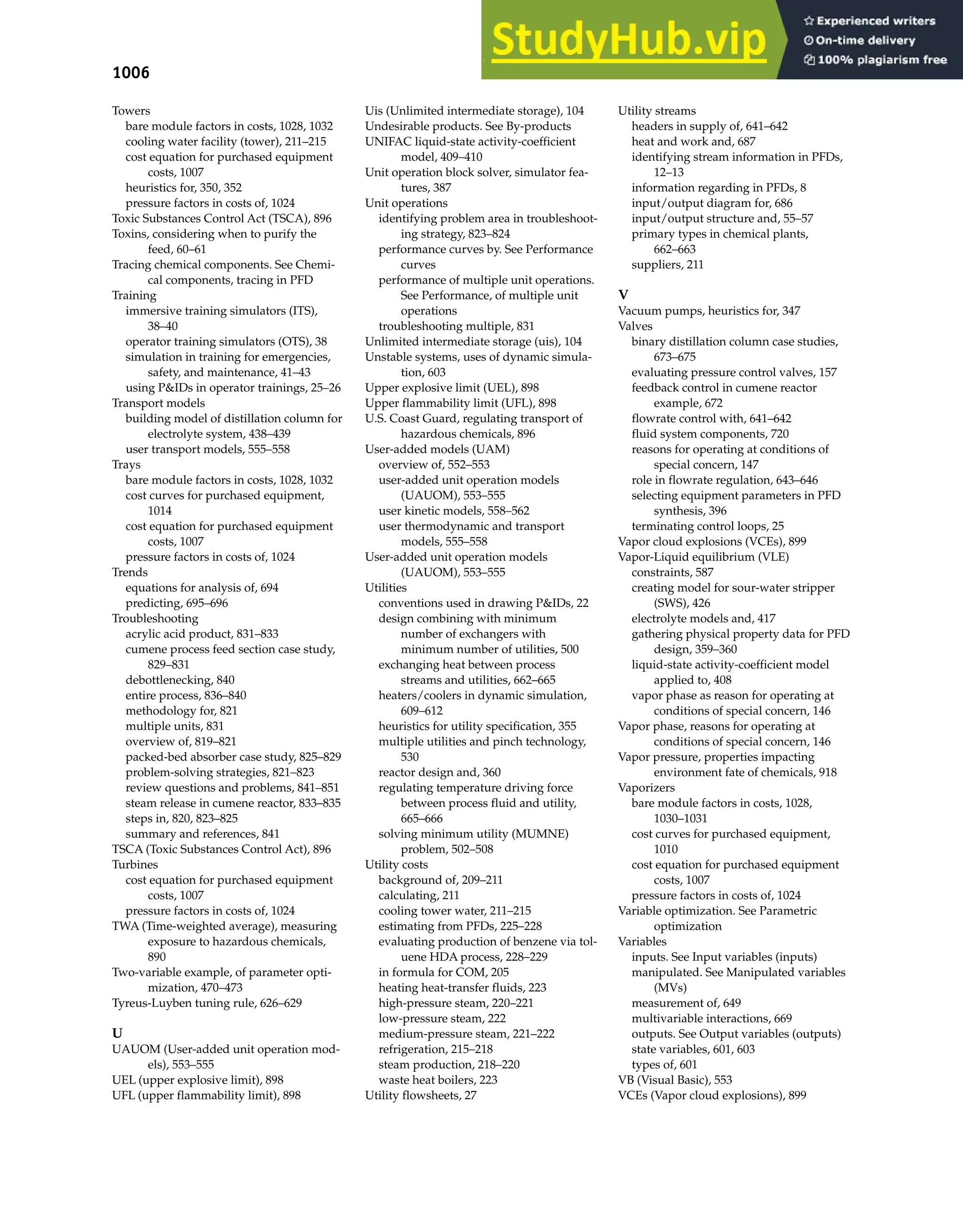 1006 Index
Towers
bare module factors in costs, 1028, 1032
cooling water facility (tower), 211–215
cost equation for purchased equipment
costs, 1007
heuristics for, 350, 352
pressure factors in costs of, 1024
Toxic Substances Control Act (TSCA), 896
Toxins, considering when to purify the
feed, 60–61
Tracing chemical components. See Chemi-
cal components, tracing in PFD
Training
immersive training simulators (ITS),
38–40
operator training simulators (OTS), 38
simulation in training for emergencies,
safety, and maintenance, 41–43
using P&IDs in operator trainings, 25–26
Transport models
building model of distillation column for
electrolyte system, 438–439
user transport models, 555–558
Trays
bare module factors in costs, 1028, 1032
cost curves for purchased equipment,
1014
cost equation for purchased equipment
costs, 1007
pressure factors in costs of, 1024
Trends
equations for analysis of, 694
predicting, 695–696
Troubleshooting
acrylic acid product, 831–833
cumene process feed section case study,
829–831
debottlenecking, 840
entire process, 836–840
methodology for, 821
multiple units, 831
overview of, 819–821
packed-bed absorber case study, 825–829
problem-solving strategies, 821–823
review questions and problems, 841–851
steam release in cumene reactor, 833–835
steps in, 820, 823–825
summary and references, 841
TSCA (Toxic Substances Control Act), 896
Turbines
cost equation for purchased equipment
costs, 1007
pressure factors in costs of, 1024
TWA (Time-weighted average), measuring
exposure to hazardous chemicals,
890
Two-variable example, of parameter opti-
mization, 470–473
Tyreus-Luyben tuning rule, 626–629
U
UAUOM (User-added unit operation mod-
els), 553–555
UEL (upper explosive limit), 898
UFL (upper flammability limit), 898
Uis (Unlimited intermediate storage), 104
Undesirable products. See By-products
UNIFAC liquid-state activity-coefficient
model, 409–410
Unit operation block solver, simulator fea-
tures, 387
Unit operations
identifying problem area in troubleshoot-
ing strategy, 823–824
performance curves by. See Performance
curves
performance of multiple unit operations.
See Performance, of multiple unit
operations
troubleshooting multiple, 831
Unlimited intermediate storage (uis), 104
Unstable systems, uses of dynamic simula-
tion, 603
Upper explosive limit (UEL), 898
Upper flammability limit (UFL), 898
U.S. Coast Guard, regulating transport of
hazardous chemicals, 896
User-added models (UAM)
overview of, 552–553
user-added unit operation models
(UAUOM), 553–555
user kinetic models, 558–562
user thermodynamic and transport
models, 555–558
User-added unit operation models
(UAUOM), 553–555
Utilities
conventions used in drawing P&IDs, 22
design combining with minimum
number of exchangers with
minimum number of utilities, 500
exchanging heat between process
streams and utilities, 662–665
heaters/coolers in dynamic simulation,
609–612
heuristics for utility specification, 355
multiple utilities and pinch technology,
530
reactor design and, 360
regulating temperature driving force
between process fluid and utility,
665–666
solving minimum utility (MUMNE)
problem, 502–508
Utility costs
background of, 209–211
calculating, 211
cooling tower water, 211–215
estimating from PFDs, 225–228
evaluating production of benzene via tol-
uene HDA process, 228–229
in formula for COM, 205
heating heat-transfer fluids, 223
high-pressure steam, 220–221
low-pressure steam, 222
medium-pressure steam, 221–222
refrigeration, 215–218
steam production, 218–220
waste heat boilers, 223
Utility flowsheets, 27
Utility streams
headers in supply of, 641–642
heat and work and, 687
identifying stream information in PFDs,
12–13
information regarding in PFDs, 8
input/output diagram for, 686
input/output structure and, 55–57
primary types in chemical plants,
662–663
suppliers, 211
V
Vacuum pumps, heuristics for, 347
Valves
binary distillation column case studies,
673–675
evaluating pressure control valves, 157
feedback control in cumene reactor
example, 672
flowrate control with, 641–642
fluid system components, 720
reasons for operating at conditions of
special concern, 147
role in flowrate regulation, 643–646
selecting equipment parameters in PFD
synthesis, 396
terminating control loops, 25
Vapor cloud explosions (VCEs), 899
Vapor-Liquid equilibrium (VLE)
constraints, 587
creating model for sour-water stripper
(SWS), 426
electrolyte models and, 417
gathering physical property data for PFD
design, 359–360
liquid-state activity-coefficient model
applied to, 408
vapor phase as reason for operating at
conditions of special concern, 146
Vapor phase, reasons for operating at
conditions of special concern, 146
Vapor pressure, properties impacting
environment fate of chemicals, 918
Vaporizers
bare module factors in costs, 1028,
1030–1031
cost curves for purchased equipment,
1010
cost equation for purchased equipment
costs, 1007
pressure factors in costs of, 1024
Variable optimization. See Parametric
optimization
Variables
inputs. See Input variables (inputs)
manipulated. See Manipulated variables
(MVs)
measurement of, 649
multivariable interactions, 669
outputs. See Output variables (outputs)
state variables, 601, 603
types of, 601
VB (Visual Basic), 553
VCEs (Vapor cloud explosions), 899
 