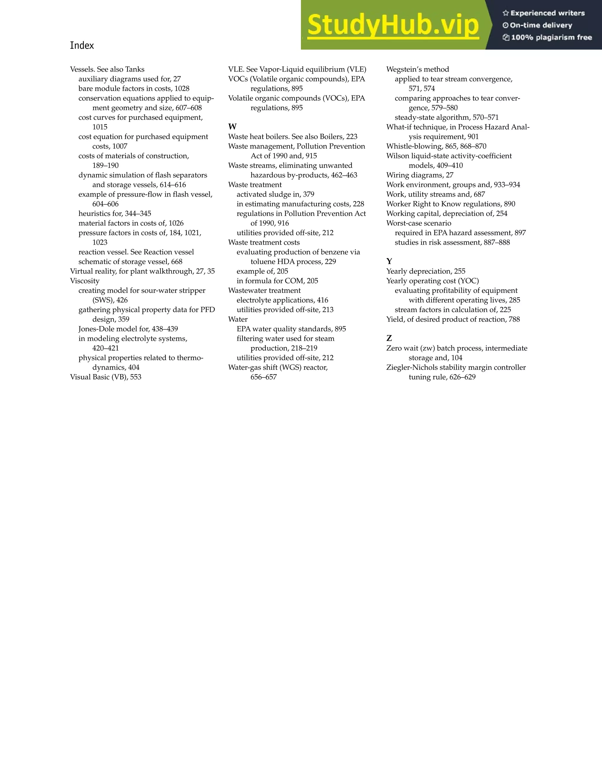 Index 1007
Vessels. See also Tanks
auxiliary diagrams used for, 27
bare module factors in costs, 1028
conservation equations applied to equip-
ment geometry and size, 607–608
cost curves for purchased equipment,
1015
cost equation for purchased equipment
costs, 1007
costs of materials of construction,
189–190
dynamic simulation of flash separators
and storage vessels, 614–616
example of pressure-flow in flash vessel,
604–606
heuristics for, 344–345
material factors in costs of, 1026
pressure factors in costs of, 184, 1021,
1023
reaction vessel. See Reaction vessel
schematic of storage vessel, 668
Virtual reality, for plant walkthrough, 27, 35
Viscosity
creating model for sour-water stripper
(SWS), 426
gathering physical property data for PFD
design, 359
Jones-Dole model for, 438–439
in modeling electrolyte systems,
420–421
physical properties related to thermo-
dynamics, 404
Visual Basic (VB), 553
VLE. See Vapor-Liquid equilibrium (VLE)
VOCs (Volatile organic compounds), EPA
regulations, 895
Volatile organic compounds (VOCs), EPA
regulations, 895
W
Waste heat boilers. See also Boilers, 223
Waste management, Pollution Prevention
Act of 1990 and, 915
Waste streams, eliminating unwanted
hazardous by-products, 462–463
Waste treatment
activated sludge in, 379
in estimating manufacturing costs, 228
regulations in Pollution Prevention Act
of 1990, 916
utilities provided off-site, 212
Waste treatment costs
evaluating production of benzene via
toluene HDA process, 229
example of, 205
in formula for COM, 205
Wastewater treatment
electrolyte applications, 416
utilities provided off-site, 213
Water
EPA water quality standards, 895
filtering water used for steam
production, 218–219
utilities provided off-site, 212
Water-gas shift (WGS) reactor,
656–657
Wegstein’s method
applied to tear stream convergence,
571, 574
comparing approaches to tear conver-
gence, 579–580
steady-state algorithm, 570–571
What-if technique, in Process Hazard Anal-
ysis requirement, 901
Whistle-blowing, 865, 868–870
Wilson liquid-state activity-coefficient
models, 409–410
Wiring diagrams, 27
Work environment, groups and, 933–934
Work, utility streams and, 687
Worker Right to Know regulations, 890
Working capital, depreciation of, 254
Worst-case scenario
required in EPA hazard assessment, 897
studies in risk assessment, 887–888
Y
Yearly depreciation, 255
Yearly operating cost (YOC)
evaluating profitability of equipment
with different operating lives, 285
stream factors in calculation of, 225
Yield, of desired product of reaction, 788
Z
Zero wait (zw) batch process, intermediate
storage and, 104
Ziegler-Nichols stability margin controller
tuning rule, 626–629
 