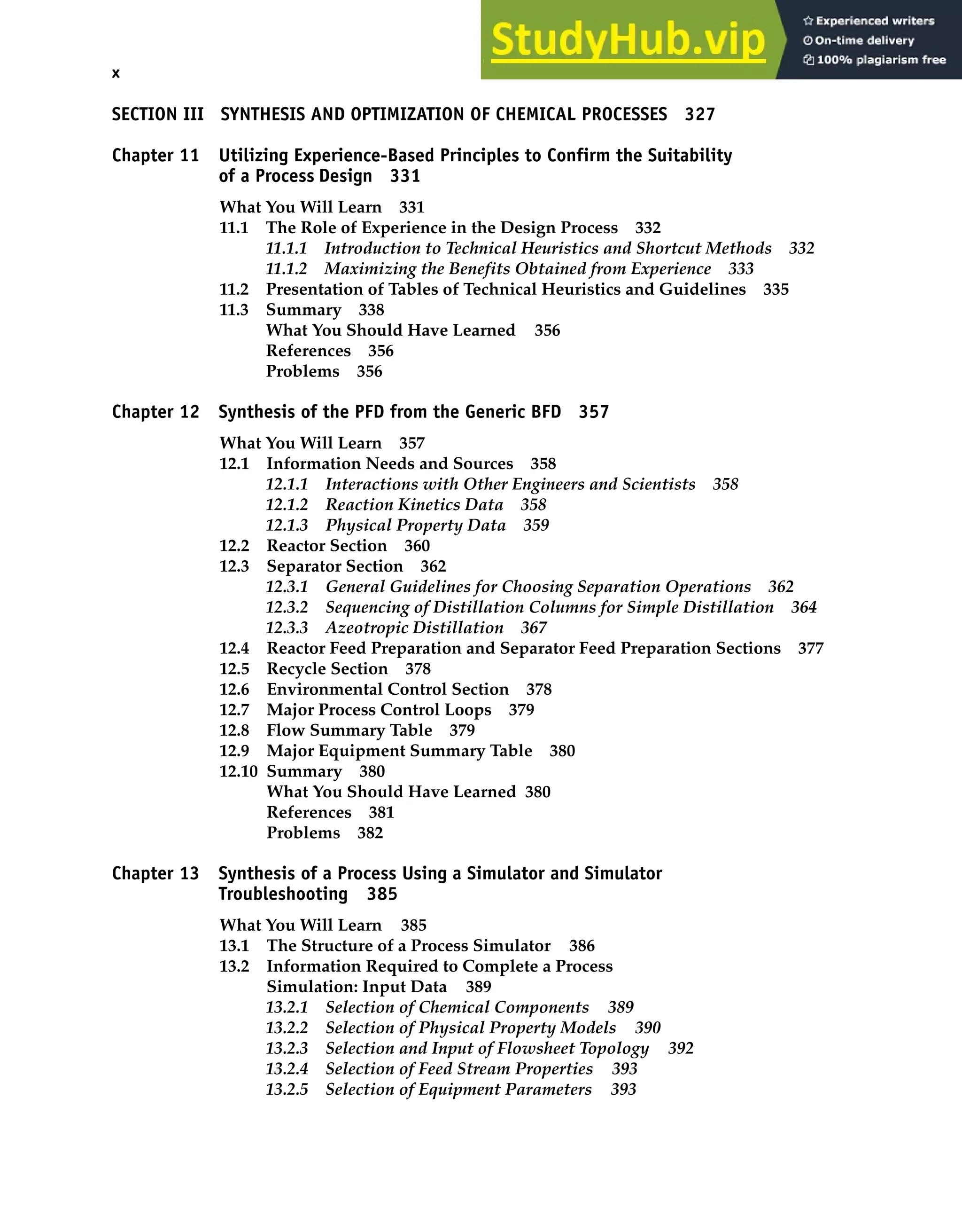 x Contents
SECTION III SYNTHESIS AND OPTIMIZATION OF CHEMICAL PROCESSES 327
Chapter 11 Utilizing Experience-Based Principles to Confirm the Suitability
of a Process Design 331
What You Will Learn 331
11.1 The Role of Experience in the Design Process 332
11.1.1 Introduction to Technical Heuristics and Shortcut Methods 332
11.1.2 Maximizing the Benefits Obtained from Experience 333
11.2 Presentation of Tables of Technical Heuristics and Guidelines 335
11.3 Summary 338
What You Should Have Learned 356
References 356
Problems 356
Chapter 12 Synthesis of the PFD from the Generic BFD 357
What You Will Learn 357
12.1 Information Needs and Sources 358
12.1.1 Interactions with Other Engineers and Scientists 358
12.1.2 Reaction Kinetics Data 358
12.1.3 Physical Property Data 359
12.2 Reactor Section 360
12.3 Separator Section 362
12.3.1 General Guidelines for Choosing Separation Operations 362
12.3.2 Sequencing of Distillation Columns for Simple Distillation 364
12.3.3 Azeotropic Distillation 367
12.4 Reactor Feed Preparation and Separator Feed Preparation Sections 377
12.5 Recycle Section 378
12.6 Environmental Control Section 378
12.7 Major Process Control Loops 379
12.8 Flow Summary Table 379
12.9 Major Equipment Summary Table 380
12.10 Summary 380
What You Should Have Learned 380
References 381
Problems 382
Chapter 13 Synthesis of a Process Using a Simulator and Simulator
Troubleshooting 385
What You Will Learn 385
13.1 The Structure of a Process Simulator 386
13.2 Information Required to Complete a Process
Simulation: Input Data 389
13.2.1 Selection of Chemical Components 389
13.2.2 Selection of Physical Property Models 390
13.2.3 Selection and Input of Flowsheet Topology 392
13.2.4 Selection of Feed Stream Properties 393
13.2.5 Selection of Equipment Parameters 393
 