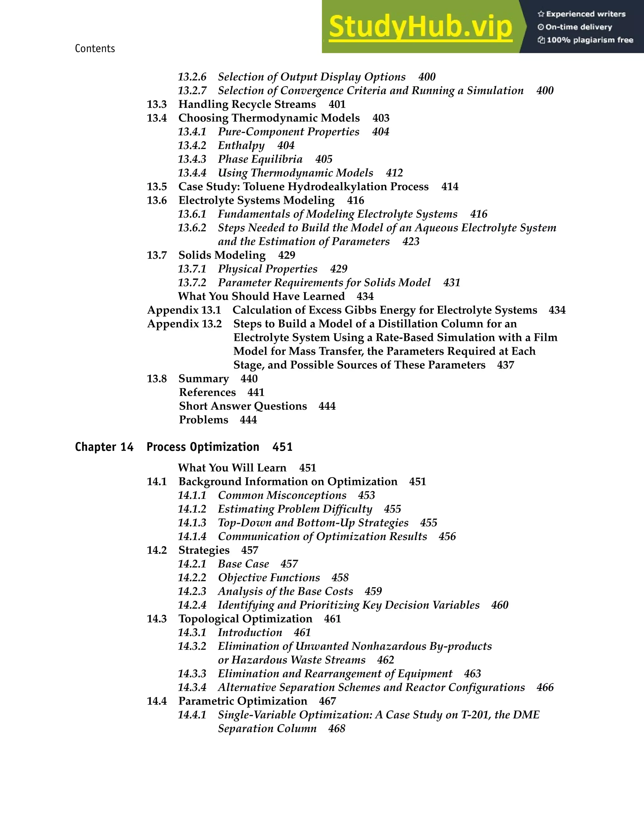 Contents xi
13.2.6 Selection of Output Display Options 400
13.2.7 Selection of Convergence Criteria and Running a Simulation 400
13.3 Handling Recycle Streams 401
13.4 Choosing Thermodynamic Models 403
13.4.1 Pure-Component Properties 404
13.4.2 Enthalpy 404
13.4.3 Phase Equilibria 405
13.4.4 Using Thermodynamic Models 412
13.5 Case Study: Toluene Hydrodealkylation Process 414
13.6 Electrolyte Systems Modeling 416
13.6.1 Fundamentals of Modeling Electrolyte Systems 416
13.6.2 Steps Needed to Build the Model of an Aqueous Electrolyte System
and the Estimation of Parameters 423
13.7 Solids Modeling 429
13.7.1 Physical Properties 429
13.7.2 Parameter Requirements for Solids Model 431
What You Should Have Learned 434
Appendix 13.1 Calculation of Excess Gibbs Energy for Electrolyte Systems 434
Appendix 13.2 Steps to Build a Model of a Distillation Column for an
Electrolyte System Using a Rate-Based Simulation with a Film
Model for Mass Transfer, the Parameters Required at Each
Stage, and Possible Sources of These Parameters 437
13.8 Summary 440
References 441
Short Answer Questions 444
Problems 444
Chapter 14 Process Optimization 451
What You Will Learn 451
14.1 Background Information on Optimization 451
14.1.1 Common Misconceptions 453
14.1.2 Estimating Problem Difficulty 455
14.1.3 Top-Down and Bottom-Up Strategies 455
14.1.4 Communication of Optimization Results 456
14.2 Strategies 457
14.2.1 Base Case 457
14.2.2 Objective Functions 458
14.2.3 Analysis of the Base Costs 459
14.2.4 Identifying and Prioritizing Key Decision Variables 460
14.3 Topological Optimization 461
14.3.1 Introduction 461
14.3.2 Elimination of Unwanted Nonhazardous By-products
or Hazardous Waste Streams 462
14.3.3 Elimination and Rearrangement of Equipment 463
14.3.4 Alternative Separation Schemes and Reactor Configurations 466
14.4 Parametric Optimization 467
14.4.1 Single-Variable Optimization: A Case Study on T-201, the DME
Separation Column 468
 