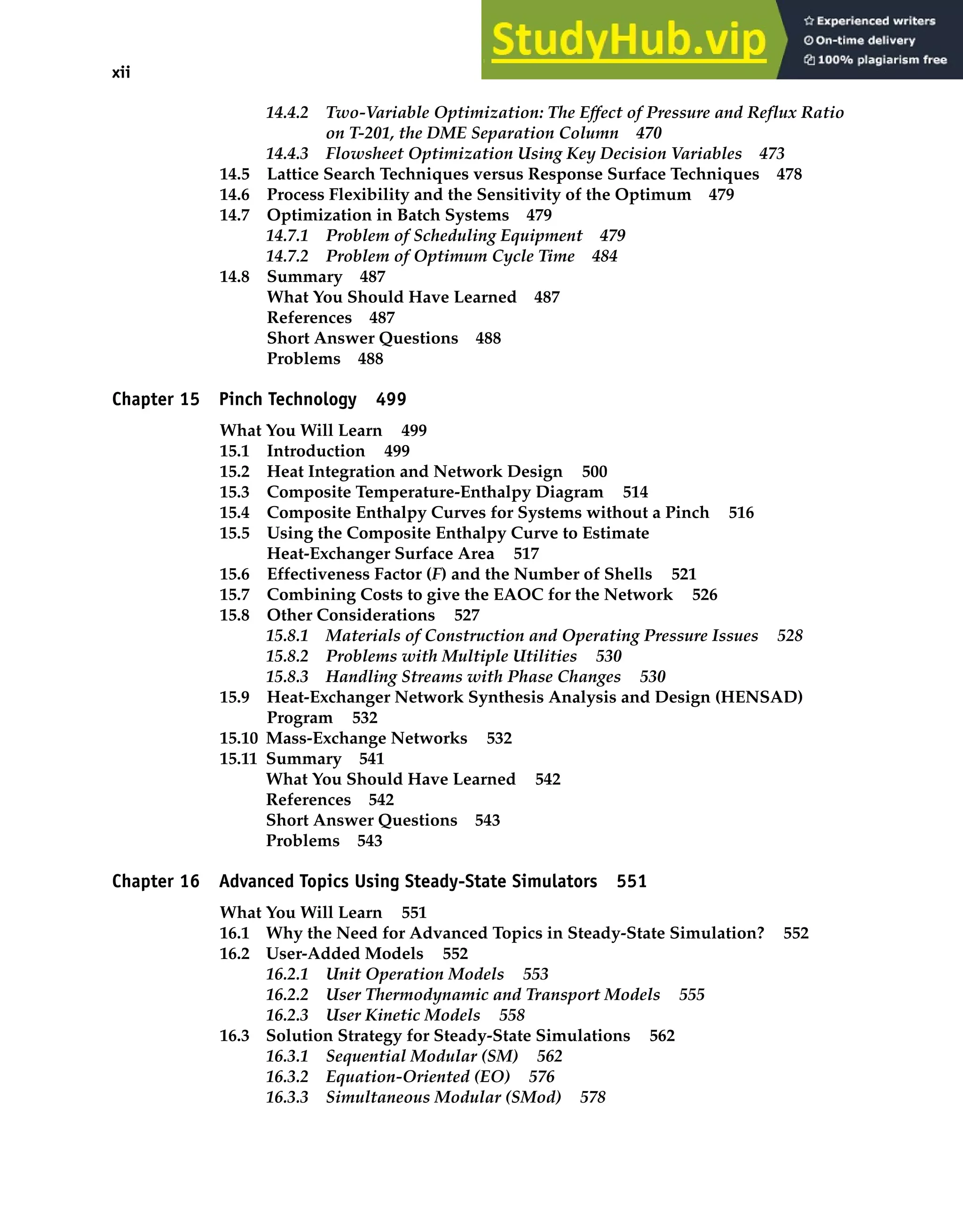 xii Contents
14.4.2 Two-Variable Optimization: The Effect of Pressure and Reflux Ratio
on T-201, the DME Separation Column 470
14.4.3 Flowsheet Optimization Using Key Decision Variables 473
14.5 Lattice Search Techniques versus Response Surface Techniques 478
14.6 Process Flexibility and the Sensitivity of the Optimum 479
14.7 Optimization in Batch Systems 479
14.7.1 Problem of Scheduling Equipment 479
14.7.2 Problem of Optimum Cycle Time 484
14.8 Summary 487
What You Should Have Learned 487
References 487
Short Answer Questions 488
Problems 488
Chapter 15 Pinch Technology 499
What You Will Learn 499
15.1 Introduction 499
15.2 Heat Integration and Network Design 500
15.3 Composite Temperature-Enthalpy Diagram 514
15.4 Composite Enthalpy Curves for Systems without a Pinch 516
15.5 Using the Composite Enthalpy Curve to Estimate
Heat-Exchanger Surface Area 517
15.6 Effectiveness Factor (F) and the Number of Shells 521
15.7 Combining Costs to give the EAOC for the Network 526
15.8 Other Considerations 527
15.8.1 Materials of Construction and Operating Pressure Issues 528
15.8.2 Problems with Multiple Utilities 530
15.8.3 Handling Streams with Phase Changes 530
15.9 Heat-Exchanger Network Synthesis Analysis and Design (HENSAD)
Program 532
15.10 Mass-Exchange Networks 532
15.11 Summary 541
What You Should Have Learned 542
References 542
Short Answer Questions 543
Problems 543
Chapter 16 Advanced Topics Using Steady-State Simulators 551
What You Will Learn 551
16.1 Why the Need for Advanced Topics in Steady-State Simulation? 552
16.2 User-Added Models 552
16.2.1 Unit Operation Models 553
16.2.2 User Thermodynamic and Transport Models 555
16.2.3 User Kinetic Models 558
16.3 Solution Strategy for Steady-State Simulations 562
16.3.1 Sequential Modular (SM) 562
16.3.2 Equation-Oriented (EO) 576
16.3.3 Simultaneous Modular (SMod) 578
 