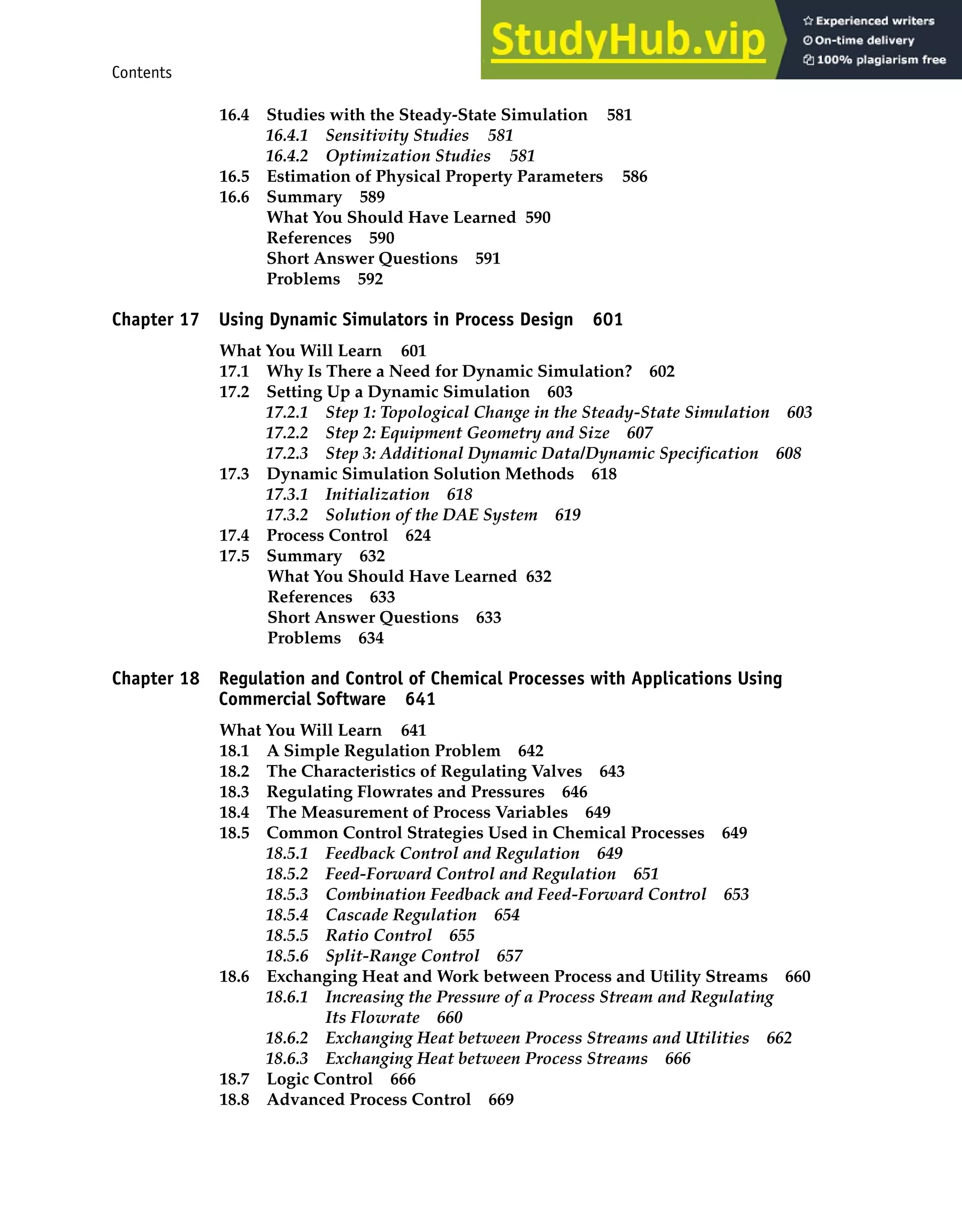 Contents xiii
16.4 Studies with the Steady-State Simulation 581
16.4.1 Sensitivity Studies 581
16.4.2 Optimization Studies 581
16.5 Estimation of Physical Property Parameters 586
16.6 Summary 589
What You Should Have Learned 590
References 590
Short Answer Questions 591
Problems 592
Chapter 17 Using Dynamic Simulators in Process Design 601
What You Will Learn 601
17.1 Why Is There a Need for Dynamic Simulation? 602
17.2 Setting Up a Dynamic Simulation 603
17.2.1 Step 1: Topological Change in the Steady-State Simulation 603
17.2.2 Step 2: Equipment Geometry and Size 607
17.2.3 Step 3: Additional Dynamic Data/Dynamic Specification 608
17.3 Dynamic Simulation Solution Methods 618
17.3.1 Initialization 618
17.3.2 Solution of the DAE System 619
17.4 Process Control 624
17.5 Summary 632
What You Should Have Learned 632
References 633
Short Answer Questions 633
Problems 634
Chapter 18 Regulation and Control of Chemical Processes with Applications Using
Commercial Software 641
What You Will Learn 641
18.1 A Simple Regulation Problem 642
18.2 The Characteristics of Regulating Valves 643
18.3 Regulating Flowrates and Pressures 646
18.4 The Measurement of Process Variables 649
18.5 Common Control Strategies Used in Chemical Processes 649
18.5.1 Feedback Control and Regulation 649
18.5.2 Feed-Forward Control and Regulation 651
18.5.3 Combination Feedback and Feed-Forward Control 653
18.5.4 Cascade Regulation 654
18.5.5 Ratio Control 655
18.5.6 Split-Range Control 657
18.6 Exchanging Heat and Work between Process and Utility Streams 660
18.6.1 Increasing the Pressure of a Process Stream and Regulating
Its Flowrate 660
18.6.2 Exchanging Heat between Process Streams and Utilities 662
18.6.3 Exchanging Heat between Process Streams 666
18.7 Logic Control 666
18.8 Advanced Process Control 669
 