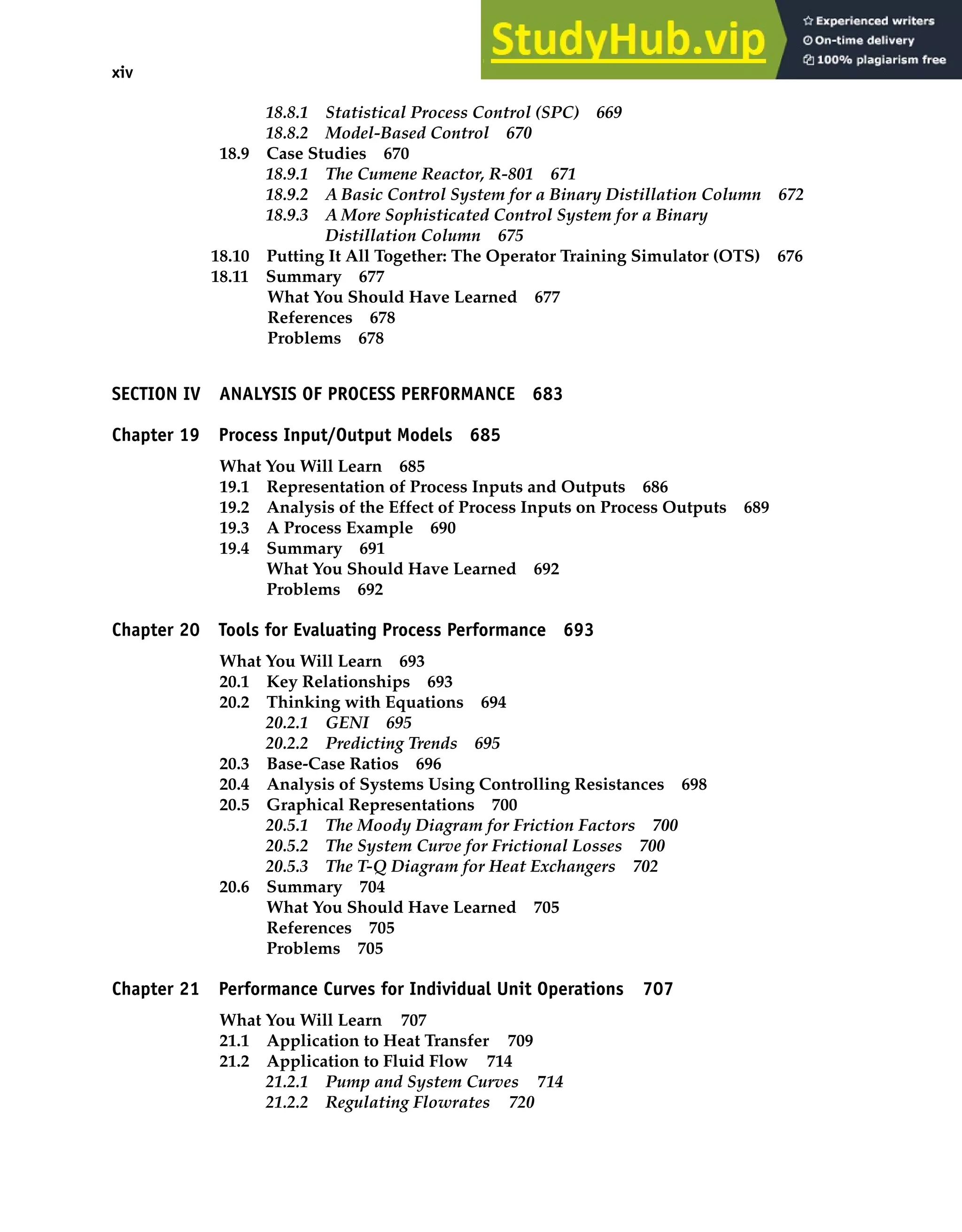 xiv Contents
18.8.1 Statistical Process Control (SPC) 669
18.8.2 Model-Based Control 670
18.9 Case Studies 670
18.9.1 The Cumene Reactor, R-801 671
18.9.2 A Basic Control System for a Binary Distillation Column 672
18.9.3 A More Sophisticated Control System for a Binary
Distillation Column 675
18.10 Putting It All Together: The Operator Training Simulator (OTS) 676
18.11 Summary 677
What You Should Have Learned 677
References 678
Problems 678
SECTION IV ANALYSIS OF PROCESS PERFORMANCE 683
Chapter 19 Process Input/Output Models 685
What You Will Learn 685
19.1 Representation of Process Inputs and Outputs 686
19.2 Analysis of the Effect of Process Inputs on Process Outputs 689
19.3 A Process Example 690
19.4 Summary 691
What You Should Have Learned 692
Problems 692
Chapter 20 Tools for Evaluating Process Performance 693
What You Will Learn 693
20.1 Key Relationships 693
20.2 Thinking with Equations 694
20.2.1 GENI 695
20.2.2 Predicting Trends 695
20.3 Base-Case Ratios 696
20.4 Analysis of Systems Using Controlling Resistances 698
20.5 Graphical Representations 700
20.5.1 The Moody Diagram for Friction Factors 700
20.5.2 The System Curve for Frictional Losses 700
20.5.3 The T-Q Diagram for Heat Exchangers 702
20.6 Summary 704
What You Should Have Learned 705
References 705
Problems 705
Chapter 21 Performance Curves for Individual Unit Operations 707
What You Will Learn 707
21.1 Application to Heat Transfer 709
21.2 Application to Fluid Flow 714
21.2.1 Pump and System Curves 714
21.2.2 Regulating Flowrates 720
 