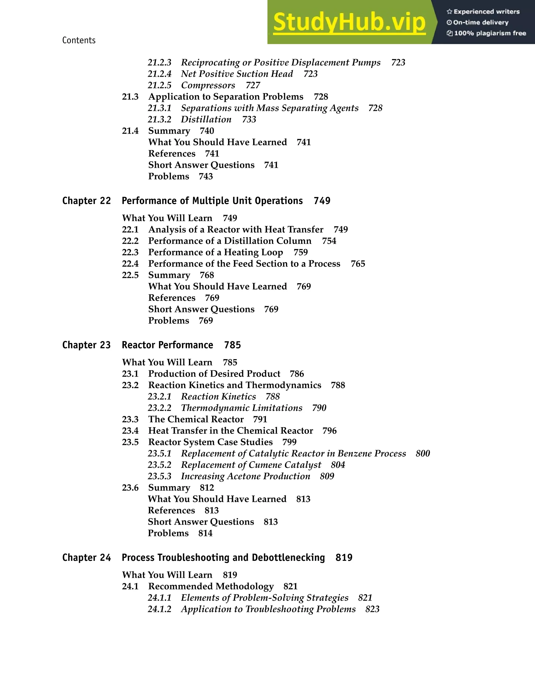 Contents xv
21.2.3 Reciprocating or Positive Displacement Pumps 723
21.2.4 Net Positive Suction Head 723
21.2.5 Compressors 727
21.3 Application to Separation Problems 728
21.3.1 Separations with Mass Separating Agents 728
21.3.2 Distillation 733
21.4 Summary 740
What You Should Have Learned 741
References 741
Short Answer Questions 741
Problems 743
Chapter 22 Performance of Multiple Unit Operations 749
What You Will Learn 749
22.1 Analysis of a Reactor with Heat Transfer 749
22.2 Performance of a Distillation Column 754
22.3 Performance of a Heating Loop 759
22.4 Performance of the Feed Section to a Process 765
22.5 Summary 768
What You Should Have Learned 769
References 769
Short Answer Questions 769
Problems 769
Chapter 23 Reactor Performance 785
What You Will Learn 785
23.1 Production of Desired Product 786
23.2 Reaction Kinetics and Thermodynamics 788
23.2.1 Reaction Kinetics 788
23.2.2 Thermodynamic Limitations 790
23.3 The Chemical Reactor 791
23.4 Heat Transfer in the Chemical Reactor 796
23.5 Reactor System Case Studies 799
23.5.1 Replacement of Catalytic Reactor in Benzene Process 800
23.5.2 Replacement of Cumene Catalyst 804
23.5.3 Increasing Acetone Production 809
23.6 Summary 812
What You Should Have Learned 813
References 813
Short Answer Questions 813
Problems 814
Chapter 24 Process Troubleshooting and Debottlenecking 819
What You Will Learn 819
24.1 Recommended Methodology 821
24.1.1 Elements of Problem-Solving Strategies 821
24.1.2 Application to Troubleshooting Problems 823
 