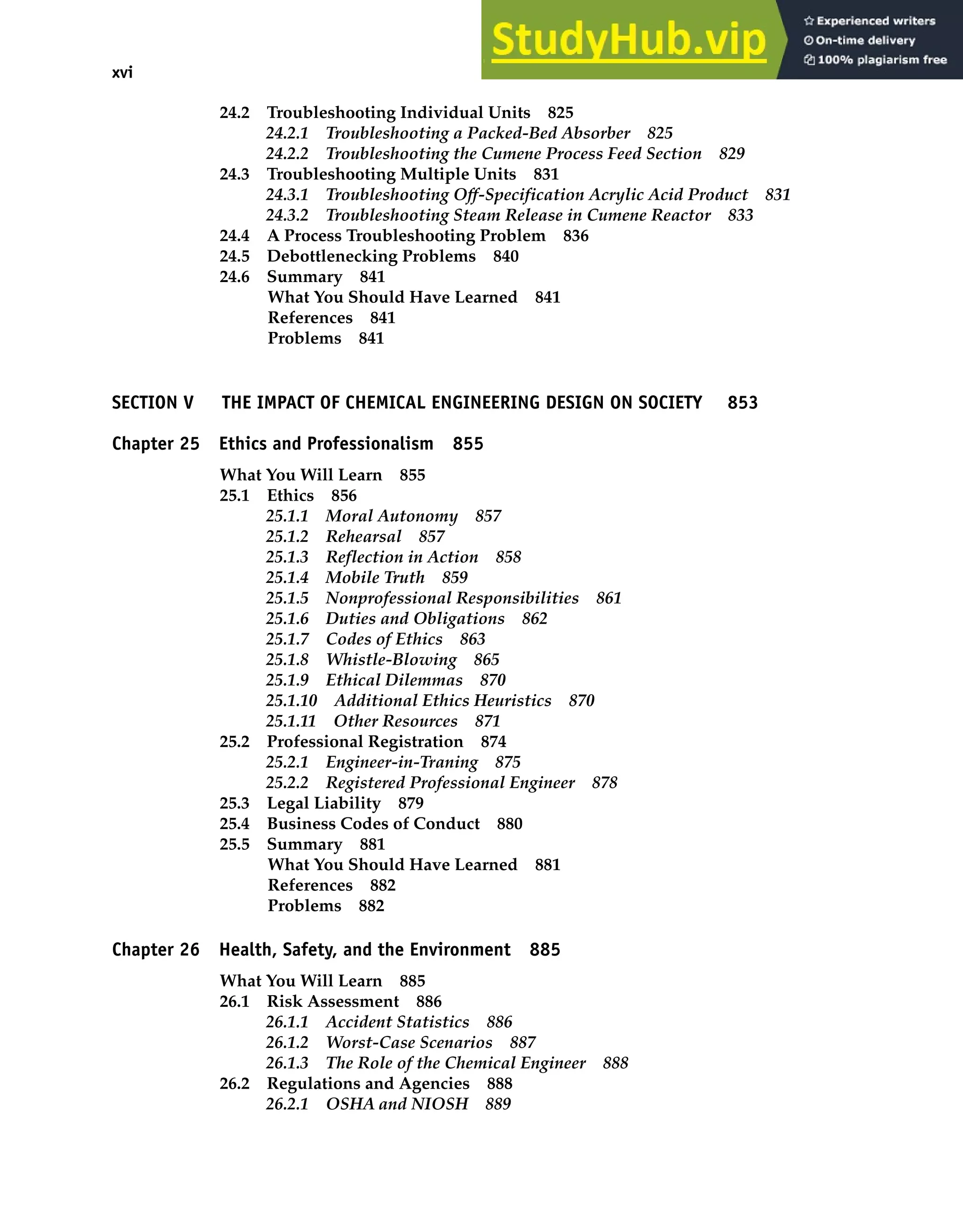 xvi Contents
24.2 Troubleshooting Individual Units 825
24.2.1 Troubleshooting a Packed-Bed Absorber 825
24.2.2 Troubleshooting the Cumene Process Feed Section 829
24.3 Troubleshooting Multiple Units 831
24.3.1 Troubleshooting Off-Specification Acrylic Acid Product 831
24.3.2 Troubleshooting Steam Release in Cumene Reactor 833
24.4 A Process Troubleshooting Problem 836
24.5 Debottlenecking Problems 840
24.6 Summary 841
What You Should Have Learned 841
References 841
Problems 841
SECTION V THE IMPACT OF CHEMICAL ENGINEERING DESIGN ON SOCIETY 853
Chapter 25 Ethics and Professionalism 855
What You Will Learn 855
25.1 Ethics 856
25.1.1 Moral Autonomy 857
25.1.2 Rehearsal 857
25.1.3 Reflection in Action 858
25.1.4 Mobile Truth 859
25.1.5 Nonprofessional Responsibilities 861
25.1.6 Duties and Obligations 862
25.1.7 Codes of Ethics 863
25.1.8 Whistle-Blowing 865
25.1.9 Ethical Dilemmas 870
25.1.10 Additional Ethics Heuristics 870
25.1.11 Other Resources 871
25.2 Professional Registration 874
25.2.1 Engineer-in-Traning 875
25.2.2 Registered Professional Engineer 878
25.3 Legal Liability 879
25.4 Business Codes of Conduct 880
25.5 Summary 881
What You Should Have Learned 881
References 882
Problems 882
Chapter 26 Health, Safety, and the Environment 885
What You Will Learn 885
26.1 Risk Assessment 886
26.1.1 Accident Statistics 886
26.1.2 Worst-Case Scenarios 887
26.1.3 The Role of the Chemical Engineer 888
26.2 Regulations and Agencies 888
26.2.1 OSHA and NIOSH 889
 