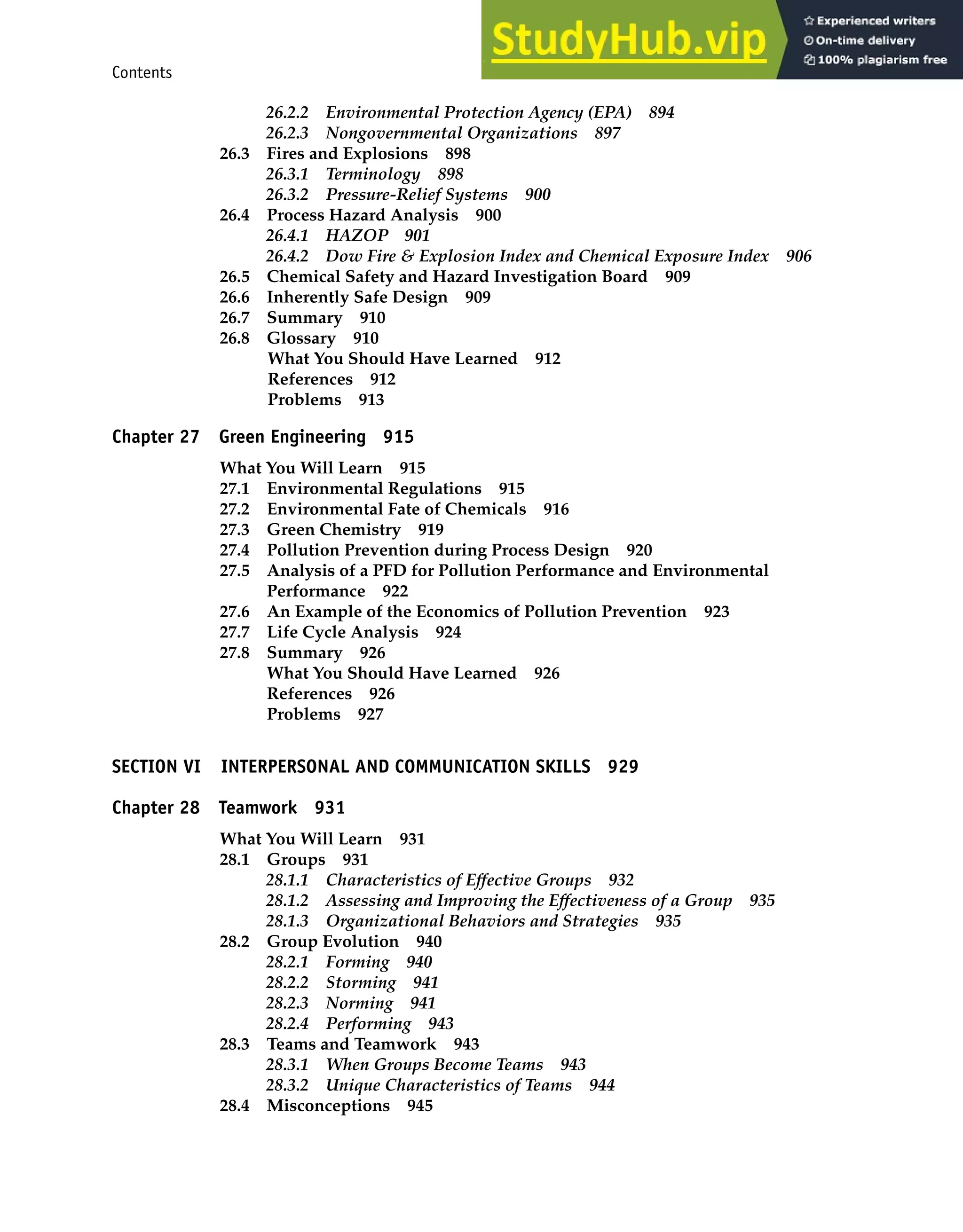 Contents xvii
26.2.2 Environmental Protection Agency (EPA) 894
26.2.3 Nongovernmental Organizations 897
26.3 Fires and Explosions 898
26.3.1 Terminology 898
26.3.2 Pressure-Relief Systems 900
26.4 Process Hazard Analysis 900
26.4.1 HAZOP 901
26.4.2 Dow Fire & Explosion Index and Chemical Exposure Index 906
26.5 Chemical Safety and Hazard Investigation Board 909
26.6 Inherently Safe Design 909
26.7 Summary 910
26.8 Glossary 910
What You Should Have Learned 912
References 912
Problems 913
Chapter 27 Green Engineering 915
What You Will Learn 915
27.1 Environmental Regulations 915
27.2 Environmental Fate of Chemicals 916
27.3 Green Chemistry 919
27.4 Pollution Prevention during Process Design 920
27.5 Analysis of a PFD for Pollution Performance and Environmental
Performance 922
27.6 An Example of the Economics of Pollution Prevention 923
27.7 Life Cycle Analysis 924
27.8 Summary 926
What You Should Have Learned 926
References 926
Problems 927
SECTION VI INTERPERSONAL AND COMMUNICATION SKILLS 929
Chapter 28 Teamwork 931
What You Will Learn 931
28.1 Groups 931
28.1.1 Characteristics of Effective Groups 932
28.1.2 Assessing and Improving the Effectiveness of a Group 935
28.1.3 Organizational Behaviors and Strategies 935
28.2 Group Evolution 940
28.2.1 Forming 940
28.2.2 Storming 941
28.2.3 Norming 941
28.2.4 Performing 943
28.3 Teams and Teamwork 943
28.3.1 When Groups Become Teams 943
28.3.2 Unique Characteristics of Teams 944
28.4 Misconceptions 945
 