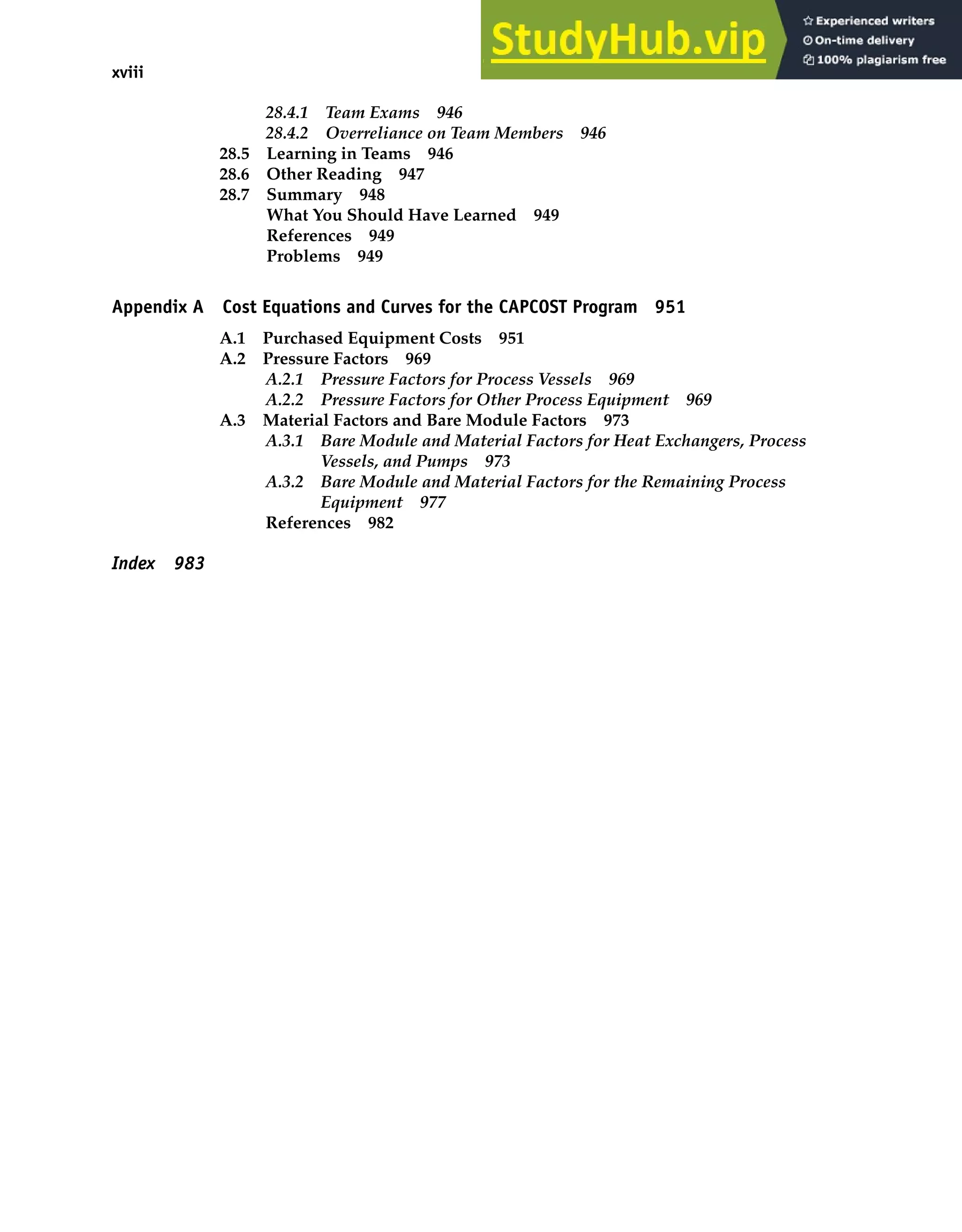 xviii Contents
28.4.1 Team Exams 946
28.4.2 Overreliance on Team Members 946
28.5 Learning in Teams 946
28.6 Other Reading 947
28.7 Summary 948
What You Should Have Learned 949
References 949
Problems 949
Appendix A Cost Equations and Curves for the CAPCOST Program 951
A.1 Purchased Equipment Costs 951
A.2 Pressure Factors 969
A.2.1 Pressure Factors for Process Vessels 969
A.2.2 Pressure Factors for Other Process Equipment 969
A.3 Material Factors and Bare Module Factors 973
A.3.1 Bare Module and Material Factors for Heat Exchangers, Process
Vessels, and Pumps 973
A.3.2 Bare Module and Material Factors for the Remaining Process
Equipment 977
References 982
Index 983
 