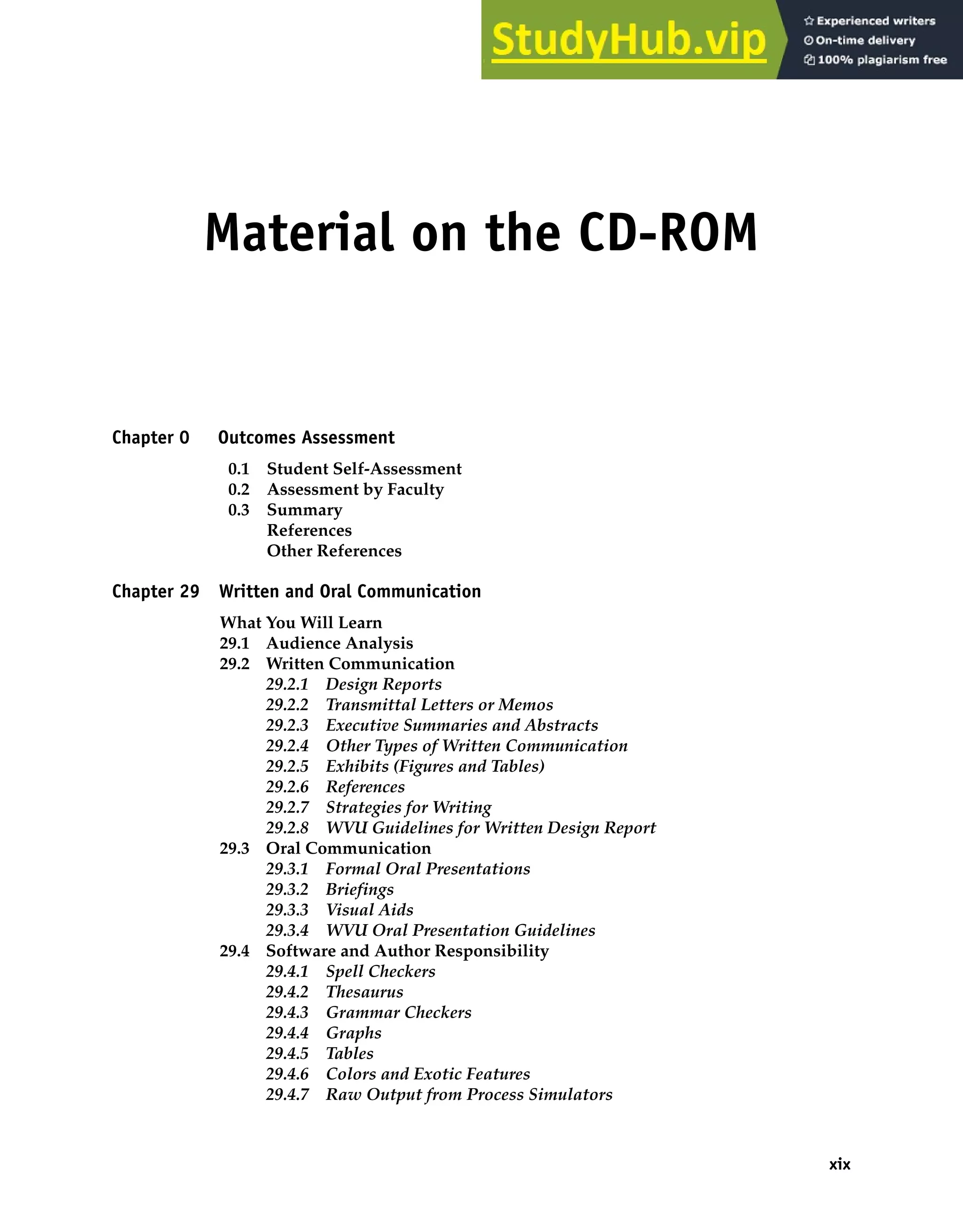 Material on the CD-ROM
Chapter 0 Outcomes Assessment
0.1 Student Self-Assessment
0.2 Assessment by Faculty
0.3 Summary
References
Other References
Chapter 29 Written and Oral Communication
What You Will Learn
29.1 Audience Analysis
29.2 Written Communication
29.2.1 Design Reports
29.2.2 Transmittal Letters or Memos
29.2.3 Executive Summaries and Abstracts
29.2.4 Other Types of Written Communication
29.2.5 Exhibits (Figures and Tables)
29.2.6 References
29.2.7 Strategies for Writing
29.2.8 WVU Guidelines for Written Design Report
29.3 Oral Communication
29.3.1 Formal Oral Presentations
29.3.2 Briefings
29.3.3 Visual Aids
29.3.4 WVU Oral Presentation Guidelines
29.4 Software and Author Responsibility
29.4.1 Spell Checkers
29.4.2 Thesaurus
29.4.3 Grammar Checkers
29.4.4 Graphs
29.4.5 Tables
29.4.6 Colors and Exotic Features
29.4.7 Raw Output from Process Simulators
xix
 