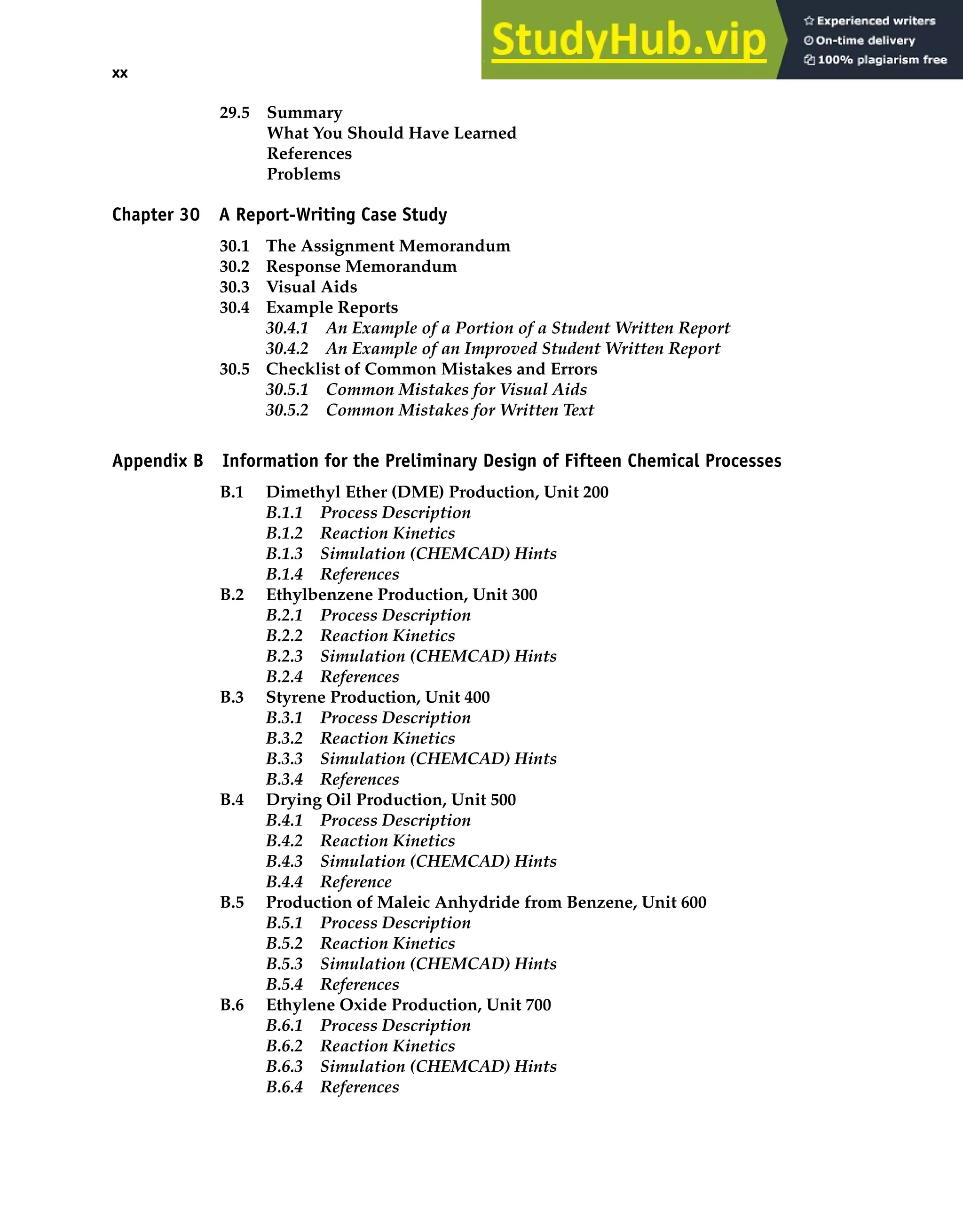 xx Material on the CD-ROM
29.5 Summary
What You Should Have Learned
References
Problems
Chapter 30 A Report-Writing Case Study
30.1 The Assignment Memorandum
30.2 Response Memorandum
30.3 Visual Aids
30.4 Example Reports
30.4.1 An Example of a Portion of a Student Written Report
30.4.2 An Example of an Improved Student Written Report
30.5 Checklist of Common Mistakes and Errors
30.5.1 Common Mistakes for Visual Aids
30.5.2 Common Mistakes for Written Text
Appendix B Information for the Preliminary Design of Fifteen Chemical Processes
B.1 Dimethyl Ether (DME) Production, Unit 200
B.1.1 Process Description
B.1.2 Reaction Kinetics
B.1.3 Simulation (CHEMCAD) Hints
B.1.4 References
B.2 Ethylbenzene Production, Unit 300
B.2.1 Process Description
B.2.2 Reaction Kinetics
B.2.3 Simulation (CHEMCAD) Hints
B.2.4 References
B.3 Styrene Production, Unit 400
B.3.1 Process Description
B.3.2 Reaction Kinetics
B.3.3 Simulation (CHEMCAD) Hints
B.3.4 References
B.4 Drying Oil Production, Unit 500
B.4.1 Process Description
B.4.2 Reaction Kinetics
B.4.3 Simulation (CHEMCAD) Hints
B.4.4 Reference
B.5 Production of Maleic Anhydride from Benzene, Unit 600
B.5.1 Process Description
B.5.2 Reaction Kinetics
B.5.3 Simulation (CHEMCAD) Hints
B.5.4 References
B.6 Ethylene Oxide Production, Unit 700
B.6.1 Process Description
B.6.2 Reaction Kinetics
B.6.3 Simulation (CHEMCAD) Hints
B.6.4 References
 