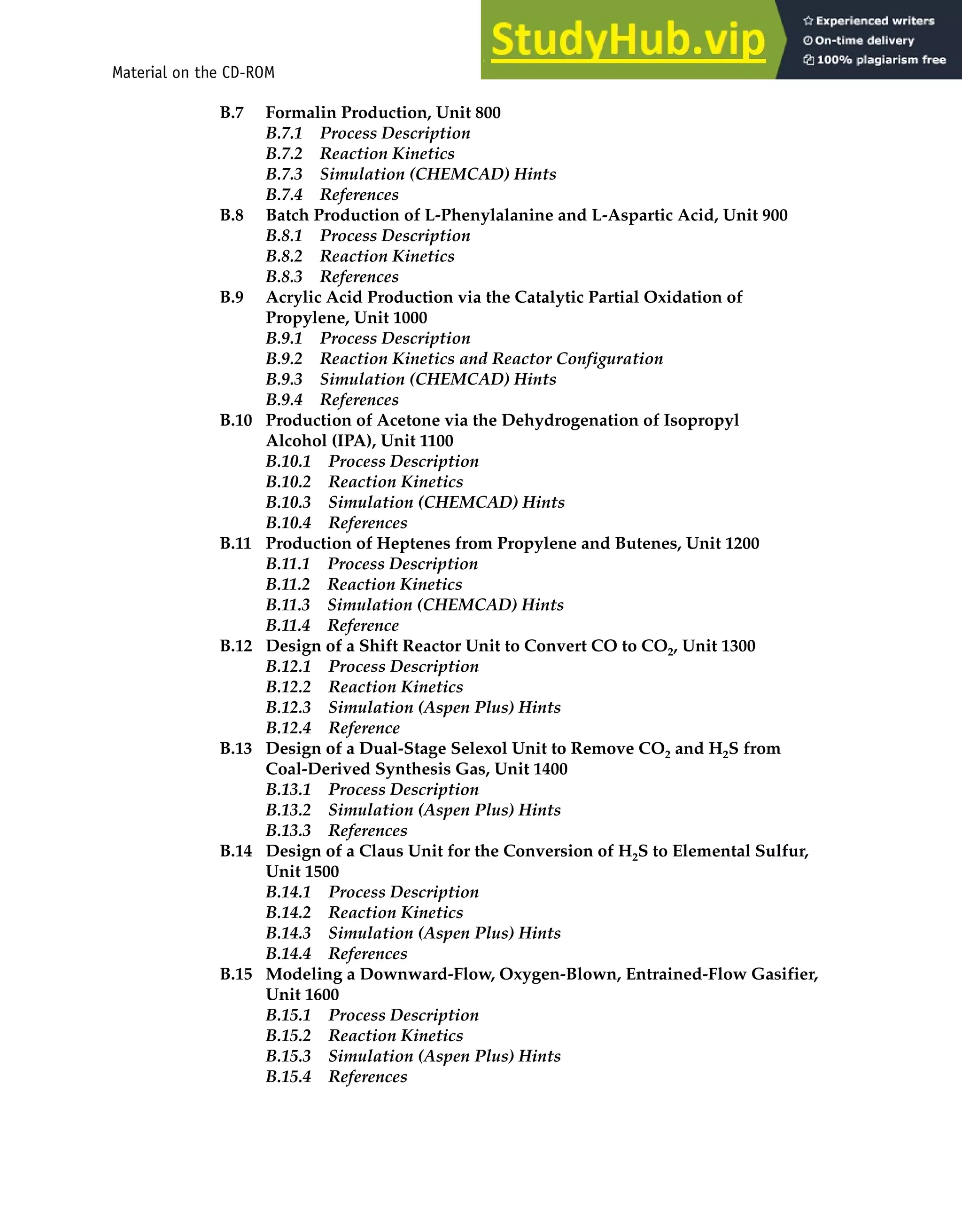 Material on the CD-ROM xxi
B.7 Formalin Production, Unit 800
B.7.1 Process Description
B.7.2 Reaction Kinetics
B.7.3 Simulation (CHEMCAD) Hints
B.7.4 References
B.8 Batch Production of L-Phenylalanine and L-Aspartic Acid, Unit 900
B.8.1 Process Description
B.8.2 Reaction Kinetics
B.8.3 References
B.9 Acrylic Acid Production via the Catalytic Partial Oxidation of
Propylene, Unit 1000
B.9.1 Process Description
B.9.2 Reaction Kinetics and Reactor Configuration
B.9.3 Simulation (CHEMCAD) Hints
B.9.4 References
B.10 Production of Acetone via the Dehydrogenation of Isopropyl
Alcohol (IPA), Unit 1100
B.10.1 Process Description
B.10.2 Reaction Kinetics
B.10.3 Simulation (CHEMCAD) Hints
B.10.4 References
B.11 Production of Heptenes from Propylene and Butenes, Unit 1200
B.11.1 Process Description
B.11.2 Reaction Kinetics
B.11.3 Simulation (CHEMCAD) Hints
B.11.4 Reference
B.12 Design of a Shift Reactor Unit to Convert CO to CO2, Unit 1300
B.12.1 Process Description
B.12.2 Reaction Kinetics
B.12.3 Simulation (Aspen Plus) Hints
B.12.4 Reference
B.13 Design of a Dual-Stage Selexol Unit to Remove CO2 and H2S from
Coal-Derived Synthesis Gas, Unit 1400
B.13.1 Process Description
B.13.2 Simulation (Aspen Plus) Hints
B.13.3 References
B.14 Design of a Claus Unit for the Conversion of H2S to Elemental Sulfur,
Unit 1500
B.14.1 Process Description
B.14.2 Reaction Kinetics
B.14.3 Simulation (Aspen Plus) Hints
B.14.4 References
B.15 Modeling a Downward-Flow, Oxygen-Blown, Entrained-Flow Gasifier,
Unit 1600
B.15.1 Process Description
B.15.2 Reaction Kinetics
B.15.3 Simulation (Aspen Plus) Hints
B.15.4 References
 