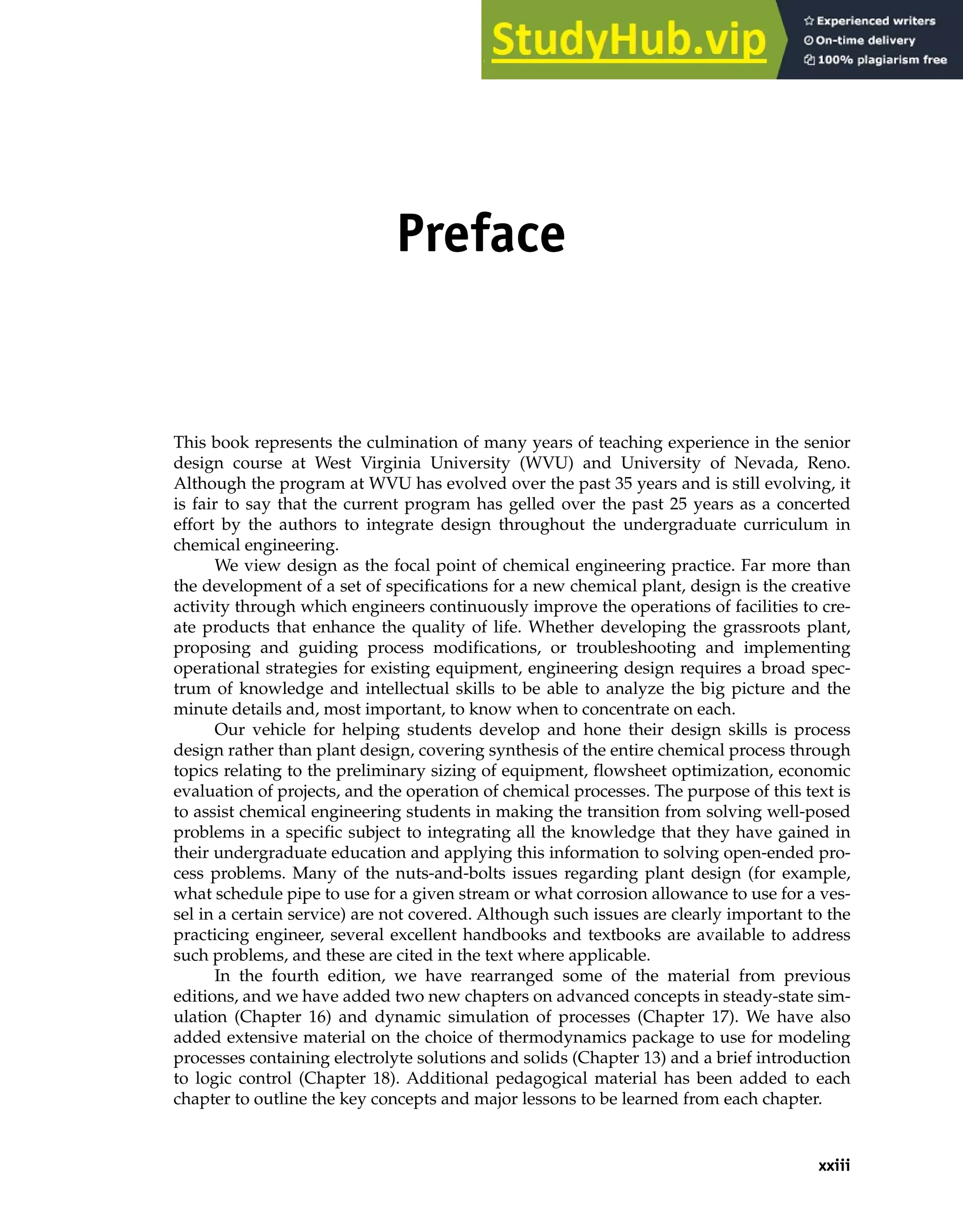 xxiii
Preface
This book represents the culmination of many years of teaching experience in the senior
design course at West Virginia University (WVU) and University of Nevada, Reno.
Although the program at WVU has evolved over the past 35 years and is still evolving, it
is fair to say that the current program has gelled over the past 25 years as a concerted
effort by the authors to integrate design throughout the undergraduate curriculum in
chemical engineering.
We view design as the focal point of chemical engineering practice. Far more than
the development of a set of specifications for a new chemical plant, design is the creative
activity through which engineers continuously improve the operations of facilities to cre-
ate products that enhance the quality of life. Whether developing the grassroots plant,
proposing and guiding process modifications, or troubleshooting and implementing
operational strategies for existing equipment, engineering design requires a broad spec-
trum of knowledge and intellectual skills to be able to analyze the big picture and the
minute details and, most important, to know when to concentrate on each.
Our vehicle for helping students develop and hone their design skills is process
design rather than plant design, covering synthesis of the entire chemical process through
topics relating to the preliminary sizing of equipment, flowsheet optimization, economic
evaluation of projects, and the operation of chemical processes. The purpose of this text is
to assist chemical engineering students in making the transition from solving well-posed
problems in a specific subject to integrating all the knowledge that they have gained in
their undergraduate education and applying this information to solving open-ended pro-
cess problems. Many of the nuts-and-bolts issues regarding plant design (for example,
what schedule pipe to use for a given stream or what corrosion allowance to use for a ves-
sel in a certain service) are not covered. Although such issues are clearly important to the
practicing engineer, several excellent handbooks and textbooks are available to address
such problems, and these are cited in the text where applicable.
In the fourth edition, we have rearranged some of the material from previous
editions, and we have added two new chapters on advanced concepts in steady-state sim-
ulation (Chapter 16) and dynamic simulation of processes (Chapter 17). We have also
added extensive material on the choice of thermodynamics package to use for modeling
processes containing electrolyte solutions and solids (Chapter 13) and a brief introduction
to logic control (Chapter 18). Additional pedagogical material has been added to each
chapter to outline the key concepts and major lessons to be learned from each chapter.
 