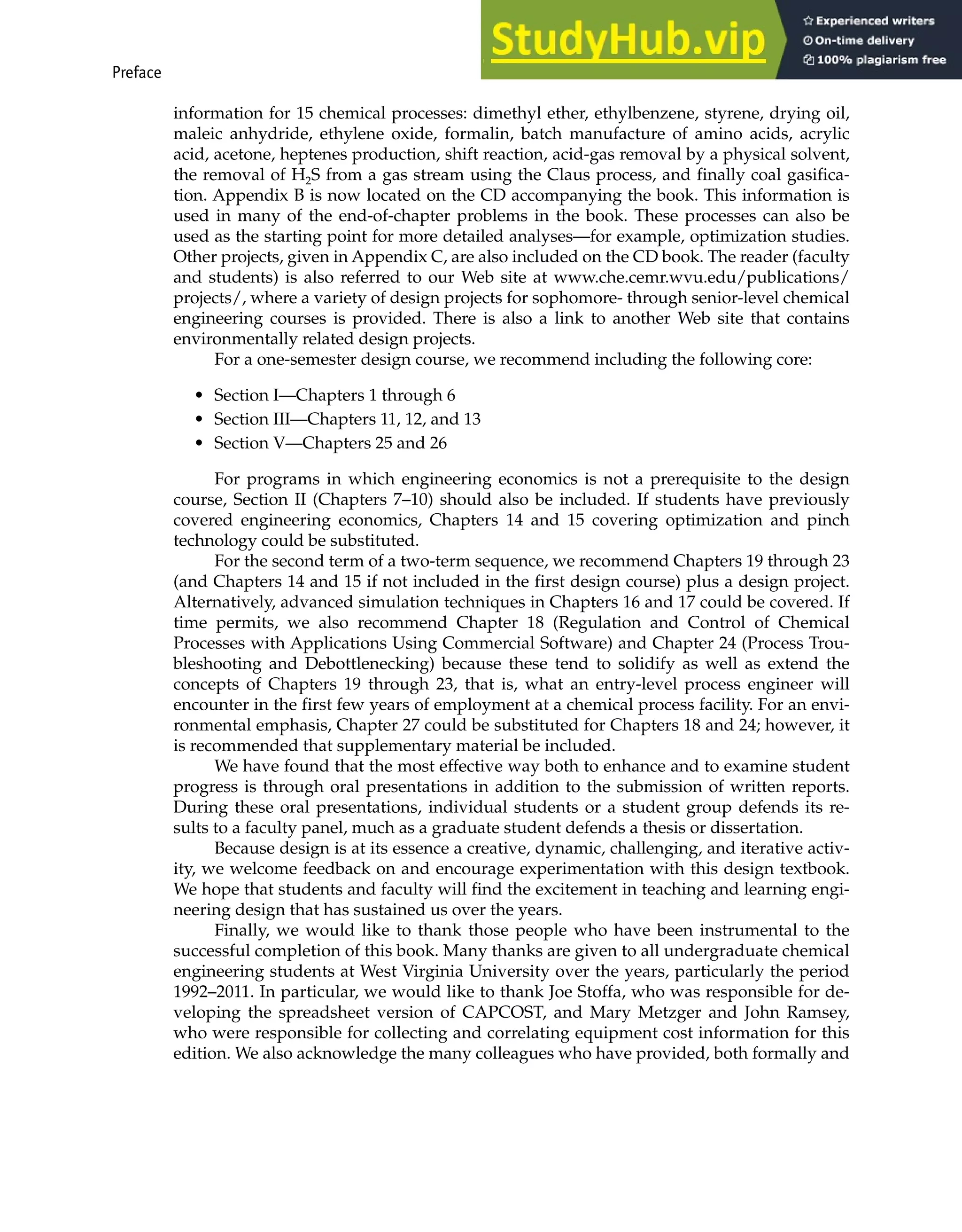 Preface xxv
information for 15 chemical processes: dimethyl ether, ethylbenzene, styrene, drying oil,
maleic anhydride, ethylene oxide, formalin, batch manufacture of amino acids, acrylic
acid, acetone, heptenes production, shift reaction, acid-gas removal by a physical solvent,
the removal of H2S from a gas stream using the Claus process, and finally coal gasifica-
tion. Appendix B is now located on the CD accompanying the book. This information is
used in many of the end-of-chapter problems in the book. These processes can also be
used as the starting point for more detailed analyses—for example, optimization studies.
Other projects, given in Appendix C, are also included on the CD book. The reader (faculty
and students) is also referred to our Web site at www.che.cemr.wvu.edu/publications/
projects/, where a variety of design projects for sophomore- through senior-level chemical
engineering courses is provided. There is also a link to another Web site that contains
environmentally related design projects.
For a one-semester design course, we recommend including the following core:
• Section I—Chapters 1 through 6
• Section III—Chapters 11, 12, and 13
• Section V—Chapters 25 and 26
For programs in which engineering economics is not a prerequisite to the design
course, Section II (Chapters 7–10) should also be included. If students have previously
covered engineering economics, Chapters 14 and 15 covering optimization and pinch
technology could be substituted.
For the second term of a two-term sequence, we recommend Chapters 19 through 23
(and Chapters 14 and 15 if not included in the first design course) plus a design project.
Alternatively, advanced simulation techniques in Chapters 16 and 17 could be covered. If
time permits, we also recommend Chapter 18 (Regulation and Control of Chemical
Processes with Applications Using Commercial Software) and Chapter 24 (Process Trou-
bleshooting and Debottlenecking) because these tend to solidify as well as extend the
concepts of Chapters 19 through 23, that is, what an entry-level process engineer will
encounter in the first few years of employment at a chemical process facility. For an envi-
ronmental emphasis, Chapter 27 could be substituted for Chapters 18 and 24; however, it
is recommended that supplementary material be included.
We have found that the most effective way both to enhance and to examine student
progress is through oral presentations in addition to the submission of written reports.
During these oral presentations, individual students or a student group defends its re-
sults to a faculty panel, much as a graduate student defends a thesis or dissertation.
Because design is at its essence a creative, dynamic, challenging, and iterative activ-
ity, we welcome feedback on and encourage experimentation with this design textbook.
We hope that students and faculty will find the excitement in teaching and learning engi-
neering design that has sustained us over the years.
Finally, we would like to thank those people who have been instrumental to the
successful completion of this book. Many thanks are given to all undergraduate chemical
engineering students at West Virginia University over the years, particularly the period
1992–2011. In particular, we would like to thank Joe Stoffa, who was responsible for de-
veloping the spreadsheet version of CAPCOST, and Mary Metzger and John Ramsey,
who were responsible for collecting and correlating equipment cost information for this
edition. We also acknowledge the many colleagues who have provided, both formally and
 