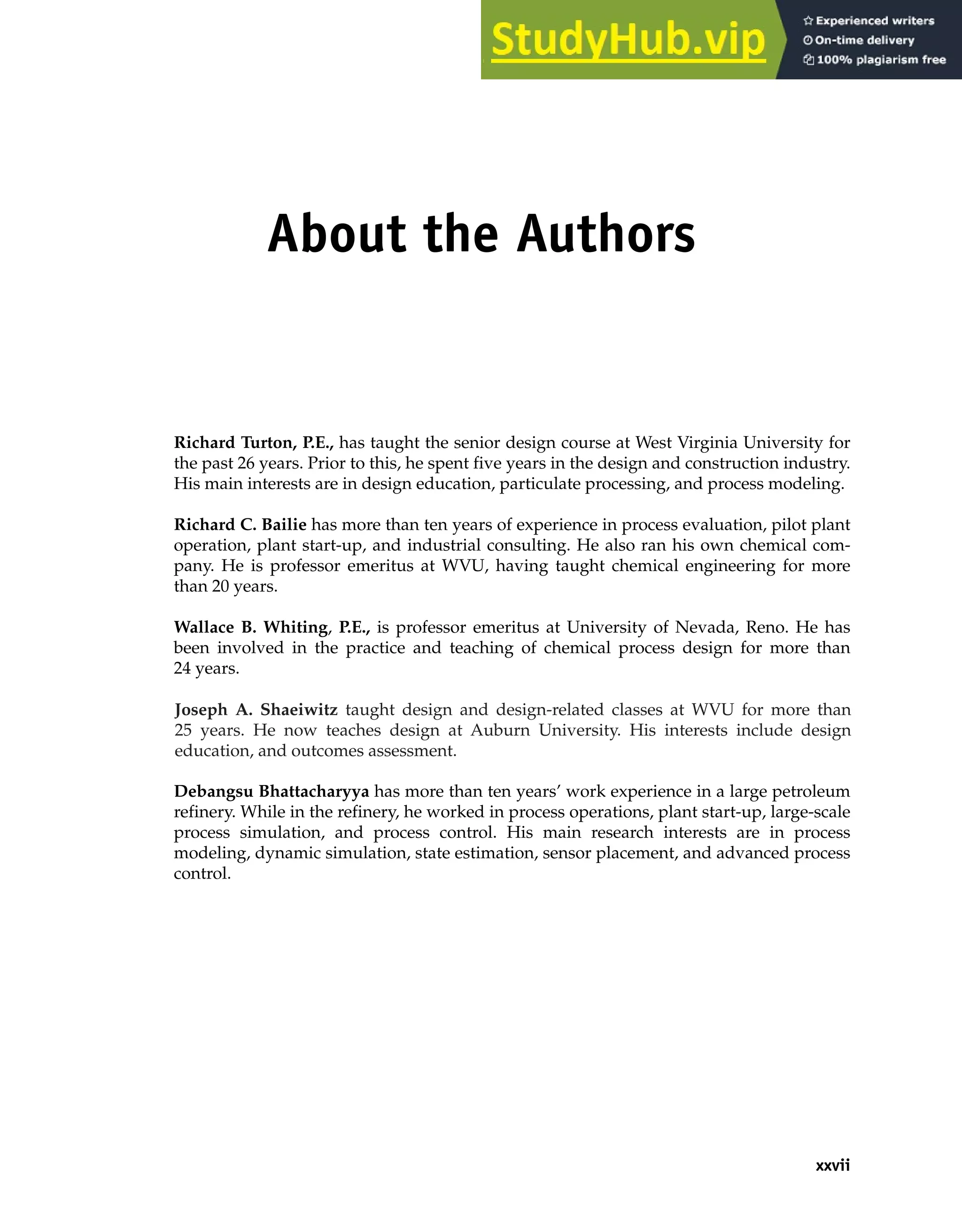 About the Authors
Richard Turton, P.E., has taught the senior design course at West Virginia University for
the past 26 years. Prior to this, he spent five years in the design and construction industry.
His main interests are in design education, particulate processing, and process modeling.
Richard C. Bailie has more than ten years of experience in process evaluation, pilot plant
operation, plant start-up, and industrial consulting. He also ran his own chemical com-
pany. He is professor emeritus at WVU, having taught chemical engineering for more
than 20 years.
Wallace B. Whiting, P.E., is professor emeritus at University of Nevada, Reno. He has
been involved in the practice and teaching of chemical process design for more than
24 years.
Debangsu Bhattacharyya has more than ten years’ work experience in a large petroleum
refinery. While in the refinery, he worked in process operations, plant start-up, large-scale
process simulation, and process control. His main research interests are in process
modeling, dynamic simulation, state estimation, sensor placement, and advanced process
control.
xxvii
Joseph A. Shaeiwitz taught design and design-related classes at WVU for more than
25 years. He now teaches design at Auburn University. His interests include design
education, and outcomes assessment.
 