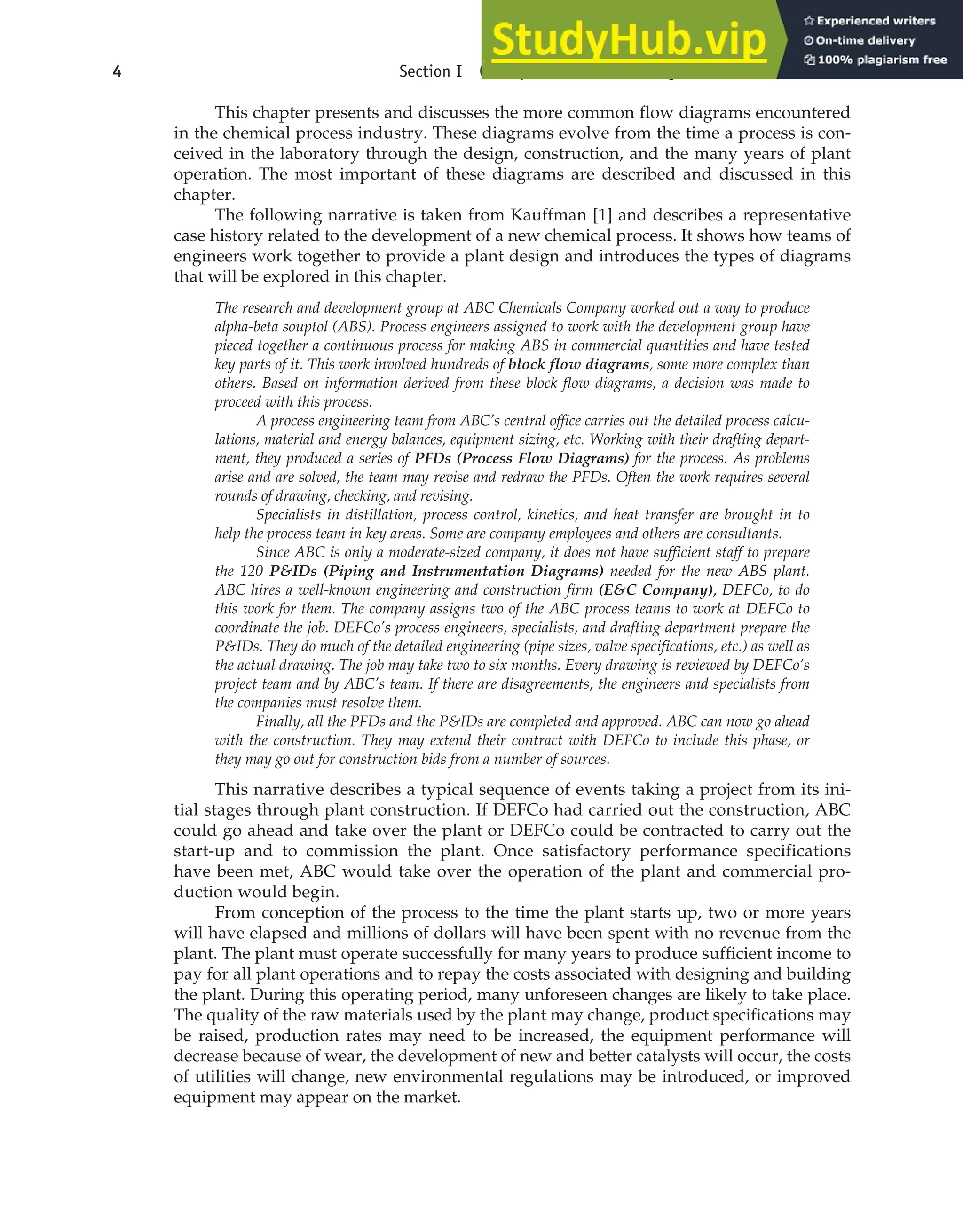 This chapter presents and discusses the more common flow diagrams encountered
in the chemical process industry. These diagrams evolve from the time a process is con-
ceived in the laboratory through the design, construction, and the many years of plant
operation. The most important of these diagrams are described and discussed in this
chapter.
The following narrative is taken from Kauffman [1] and describes a representative
case history related to the development of a new chemical process. It shows how teams of
engineers work together to provide a plant design and introduces the types of diagrams
that will be explored in this chapter.
The research and development group at ABC Chemicals Company worked out a way to produce
alpha-beta souptol (ABS). Process engineers assigned to work with the development group have
pieced together a continuous process for making ABS in commercial quantities and have tested
key parts of it. This work involved hundreds of block flow diagrams, some more complex than
others. Based on information derived from these block flow diagrams, a decision was made to
proceed with this process.
A process engineering team from ABC’s central office carries out the detailed process calcu-
lations, material and energy balances, equipment sizing, etc. Working with their drafting depart-
ment, they produced a series of PFDs (Process Flow Diagrams) for the process. As problems
arise and are solved, the team may revise and redraw the PFDs. Often the work requires several
rounds of drawing, checking, and revising.
Specialists in distillation, process control, kinetics, and heat transfer are brought in to
help the process team in key areas. Some are company employees and others are consultants.
Since ABC is only a moderate-sized company, it does not have sufficient staff to prepare
the 120 P&IDs (Piping and Instrumentation Diagrams) needed for the new ABS plant.
ABC hires a well-known engineering and construction firm (E&C Company), DEFCo, to do
this work for them. The company assigns two of the ABC process teams to work at DEFCo to
coordinate the job. DEFCo’s process engineers, specialists, and drafting department prepare the
P&IDs. They do much of the detailed engineering (pipe sizes, valve specifications, etc.) as well as
the actual drawing. The job may take two to six months. Every drawing is reviewed by DEFCo’s
project team and by ABC’s team. If there are disagreements, the engineers and specialists from
the companies must resolve them.
Finally, all the PFDs and the P&IDs are completed and approved. ABC can now go ahead
with the construction. They may extend their contract with DEFCo to include this phase, or
they may go out for construction bids from a number of sources.
This narrative describes a typical sequence of events taking a project from its ini-
tial stages through plant construction. If DEFCo had carried out the construction, ABC
could go ahead and take over the plant or DEFCo could be contracted to carry out the
start-up and to commission the plant. Once satisfactory performance specifications
have been met, ABC would take over the operation of the plant and commercial pro-
duction would begin.
From conception of the process to the time the plant starts up, two or more years
will have elapsed and millions of dollars will have been spent with no revenue from the
plant. The plant must operate successfully for many years to produce sufficient income to
pay for all plant operations and to repay the costs associated with designing and building
the plant. During this operating period, many unforeseen changes are likely to take place.
The quality of the raw materials used by the plant may change, product specifications may
be raised, production rates may need to be increased, the equipment performance will
decrease because of wear, the development of new and better catalysts will occur, the costs
of utilities will change, new environmental regulations may be introduced, or improved
equipment may appear on the market.
4 Section I Conceptualization and Analysis of Chemical Processes
 