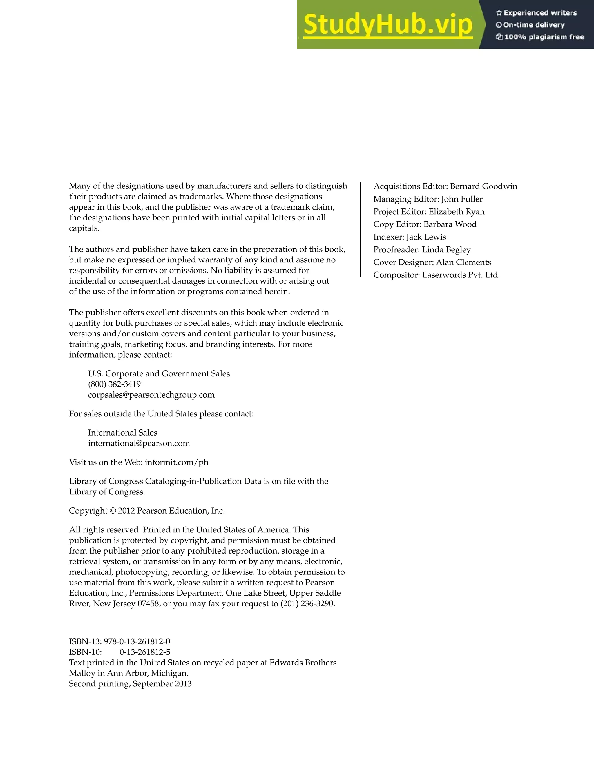 Many of the designations used by manufacturers and sellers to distinguish
their products are claimed as trademarks. Where those designations
appear in this book, and the publisher was aware of a trademark claim,
the designations have been printed with initial capital letters or in all
capitals.
The authors and publisher have taken care in the preparation of this book,
but make no expressed or implied warranty of any kind and assume no
responsibility for errors or omissions. No liability is assumed for
incidental or consequential damages in connection with or arising out
of the use of the information or programs contained herein.
The publisher offers excellent discounts on this book when ordered in
quantity for bulk purchases or special sales, which may include electronic
versions and/or custom covers and content particular to your business,
training goals, marketing focus, and branding interests. For more
information, please contact:
U.S. Corporate and Government Sales
(800) 382-3419
corpsales@pearsontechgroup.com
For sales outside the United States please contact:
International Sales
international@pearson.com
Visit us on the Web: informit.com/ph
Library of Congress Cataloging-in-Publication Data is on file with the
Library of Congress.
Copyright © 2012 Pearson Education, Inc.
All rights reserved. Printed in the United States of America. This
publication is protected by copyright, and permission must be obtained
from the publisher prior to any prohibited reproduction, storage in a
retrieval system, or transmission in any form or by any means, electronic,
mechanical, photocopying, recording, or likewise. To obtain permission to
use material from this work, please submit a written request to Pearson
Education, Inc., Permissions Department, One Lake Street, Upper Saddle
River, New Jersey 07458, or you may fax your request to (201) 236-3290.
ISBN-13: 978-0-13-261812-0
ISBN-10: 0-13-261812-5
Text printed in the United States on recycled paper at Edwards Brothers
Malloy in Ann Arbor, Michigan.
Acquisitions Editor: Bernard Goodwin
Managing Editor: John Fuller
Project Editor: Elizabeth Ryan
Copy Editor: Barbara Wood
Indexer: Jack Lewis
Proofreader: Linda Begley
Cover Designer: Alan Clements
Compositor: Laserwords Pvt. Ltd.
Second printing, September 2013
 