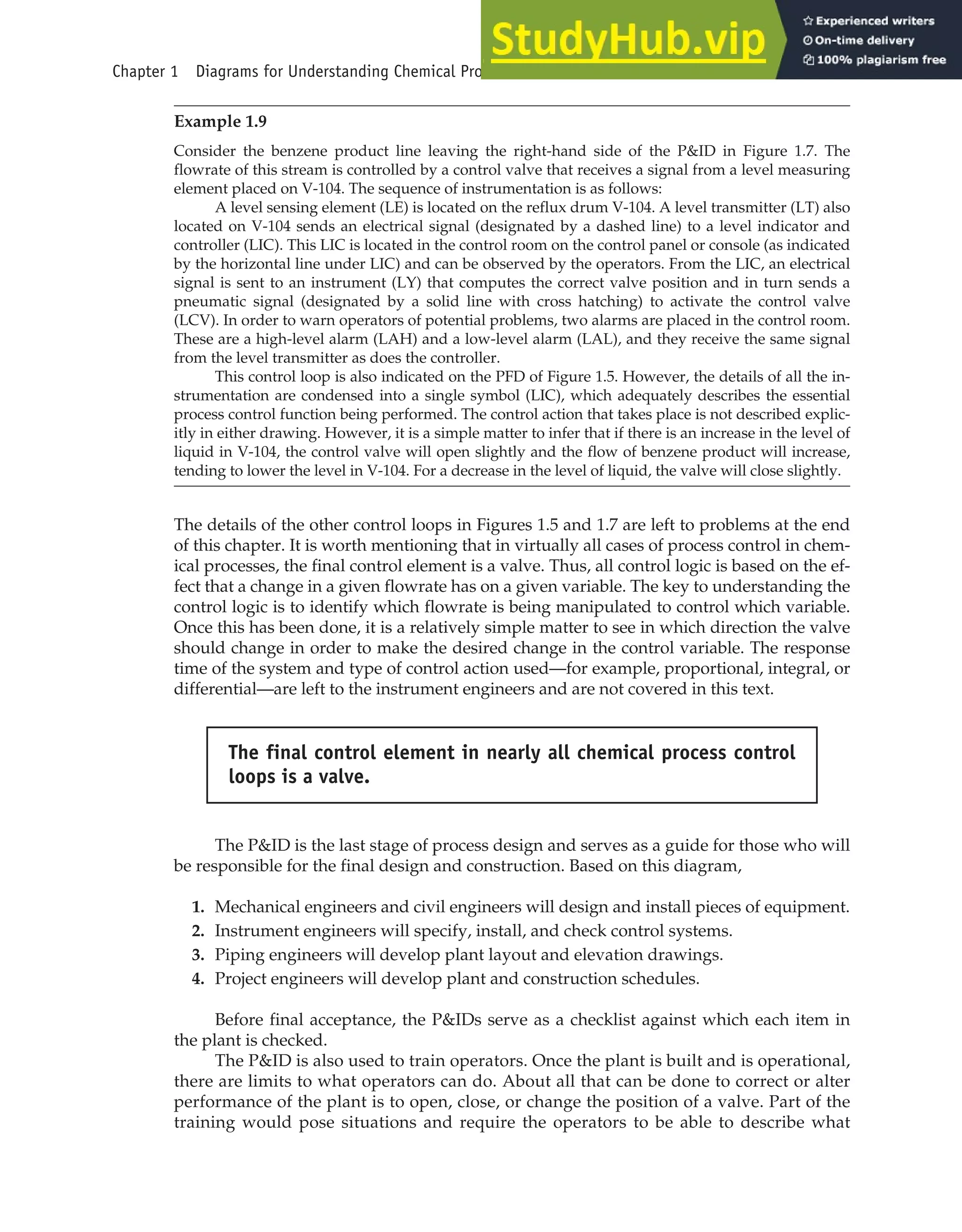 Example 1.9
Consider the benzene product line leaving the right-hand side of the P&ID in Figure 1.7. The
flowrate of this stream is controlled by a control valve that receives a signal from a level measuring
element placed on V-104. The sequence of instrumentation is as follows:
A level sensing element (LE) is located on the reflux drum V-104. A level transmitter (LT) also
located on V-104 sends an electrical signal (designated by a dashed line) to a level indicator and
controller (LIC). This LIC is located in the control room on the control panel or console (as indicated
by the horizontal line under LIC) and can be observed by the operators. From the LIC, an electrical
signal is sent to an instrument (LY) that computes the correct valve position and in turn sends a
pneumatic signal (designated by a solid line with cross hatching) to activate the control valve
(LCV). In order to warn operators of potential problems, two alarms are placed in the control room.
These are a high-level alarm (LAH) and a low-level alarm (LAL), and they receive the same signal
from the level transmitter as does the controller.
This control loop is also indicated on the PFD of Figure 1.5. However, the details of all the in-
strumentation are condensed into a single symbol (LIC), which adequately describes the essential
process control function being performed. The control action that takes place is not described explic-
itly in either drawing. However, it is a simple matter to infer that if there is an increase in the level of
liquid in V-104, the control valve will open slightly and the flow of benzene product will increase,
tending to lower the level in V-104. For a decrease in the level of liquid, the valve will close slightly.
The details of the other control loops in Figures 1.5 and 1.7 are left to problems at the end
of this chapter. It is worth mentioning that in virtually all cases of process control in chem-
ical processes, the final control element is a valve. Thus, all control logic is based on the ef-
fect that a change in a given flowrate has on a given variable. The key to understanding the
control logic is to identify which flowrate is being manipulated to control which variable.
Once this has been done, it is a relatively simple matter to see in which direction the valve
should change in order to make the desired change in the control variable. The response
time of the system and type of control action used—for example, proportional, integral, or
differential—are left to the instrument engineers and are not covered in this text.
The P&ID is the last stage of process design and serves as a guide for those who will
be responsible for the final design and construction. Based on this diagram,
1. Mechanical engineers and civil engineers will design and install pieces of equipment.
2. Instrument engineers will specify, install, and check control systems.
3. Piping engineers will develop plant layout and elevation drawings.
4. Project engineers will develop plant and construction schedules.
Before final acceptance, the P&IDs serve as a checklist against which each item in
the plant is checked.
The P&ID is also used to train operators. Once the plant is built and is operational,
there are limits to what operators can do. About all that can be done to correct or alter
performance of the plant is to open, close, or change the position of a valve. Part of the
training would pose situations and require the operators to be able to describe what
The final control element in nearly all chemical process control
loops is a valve.
Chapter 1 Diagrams for Understanding Chemical Processes 25
 