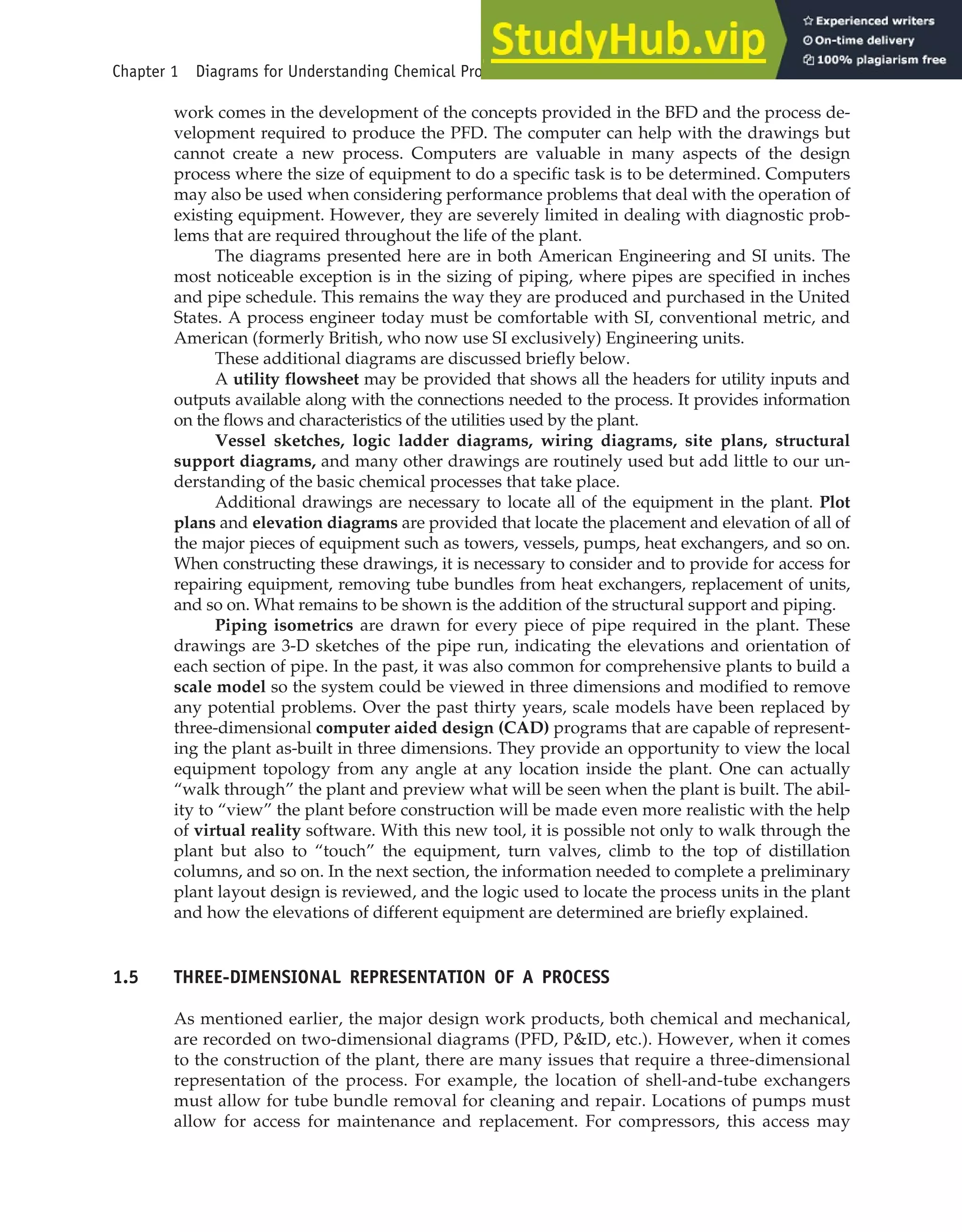 work comes in the development of the concepts provided in the BFD and the process de-
velopment required to produce the PFD. The computer can help with the drawings but
cannot create a new process. Computers are valuable in many aspects of the design
process where the size of equipment to do a specific task is to be determined. Computers
may also be used when considering performance problems that deal with the operation of
existing equipment. However, they are severely limited in dealing with diagnostic prob-
lems that are required throughout the life of the plant.
The diagrams presented here are in both American Engineering and SI units. The
most noticeable exception is in the sizing of piping, where pipes are specified in inches
and pipe schedule. This remains the way they are produced and purchased in the United
States. A process engineer today must be comfortable with SI, conventional metric, and
American (formerly British, who now use SI exclusively) Engineering units.
These additional diagrams are discussed briefly below.
A utility flowsheet may be provided that shows all the headers for utility inputs and
outputs available along with the connections needed to the process. It provides information
on the flows and characteristics of the utilities used by the plant.
Vessel sketches, logic ladder diagrams, wiring diagrams, site plans, structural
support diagrams, and many other drawings are routinely used but add little to our un-
derstanding of the basic chemical processes that take place.
Additional drawings are necessary to locate all of the equipment in the plant. Plot
plans and elevation diagrams are provided that locate the placement and elevation of all of
the major pieces of equipment such as towers, vessels, pumps, heat exchangers, and so on.
When constructing these drawings, it is necessary to consider and to provide for access for
repairing equipment, removing tube bundles from heat exchangers, replacement of units,
and so on. What remains to be shown is the addition of the structural support and piping.
Piping isometrics are drawn for every piece of pipe required in the plant. These
drawings are 3-D sketches of the pipe run, indicating the elevations and orientation of
each section of pipe. In the past, it was also common for comprehensive plants to build a
scale model so the system could be viewed in three dimensions and modified to remove
any potential problems. Over the past thirty years, scale models have been replaced by
three-dimensional computer aided design (CAD) programs that are capable of represent-
ing the plant as-built in three dimensions. They provide an opportunity to view the local
equipment topology from any angle at any location inside the plant. One can actually
“walk through” the plant and preview what will be seen when the plant is built. The abil-
ity to “view” the plant before construction will be made even more realistic with the help
of virtual reality software. With this new tool, it is possible not only to walk through the
plant but also to “touch” the equipment, turn valves, climb to the top of distillation
columns, and so on. In the next section, the information needed to complete a preliminary
plant layout design is reviewed, and the logic used to locate the process units in the plant
and how the elevations of different equipment are determined are briefly explained.
1.5 THREE-DIMENSIONAL REPRESENTATION OF A PROCESS
As mentioned earlier, the major design work products, both chemical and mechanical,
are recorded on two-dimensional diagrams (PFD, P&ID, etc.). However, when it comes
to the construction of the plant, there are many issues that require a three-dimensional
representation of the process. For example, the location of shell-and-tube exchangers
must allow for tube bundle removal for cleaning and repair. Locations of pumps must
allow for access for maintenance and replacement. For compressors, this access may
Chapter 1 Diagrams for Understanding Chemical Processes 27
 