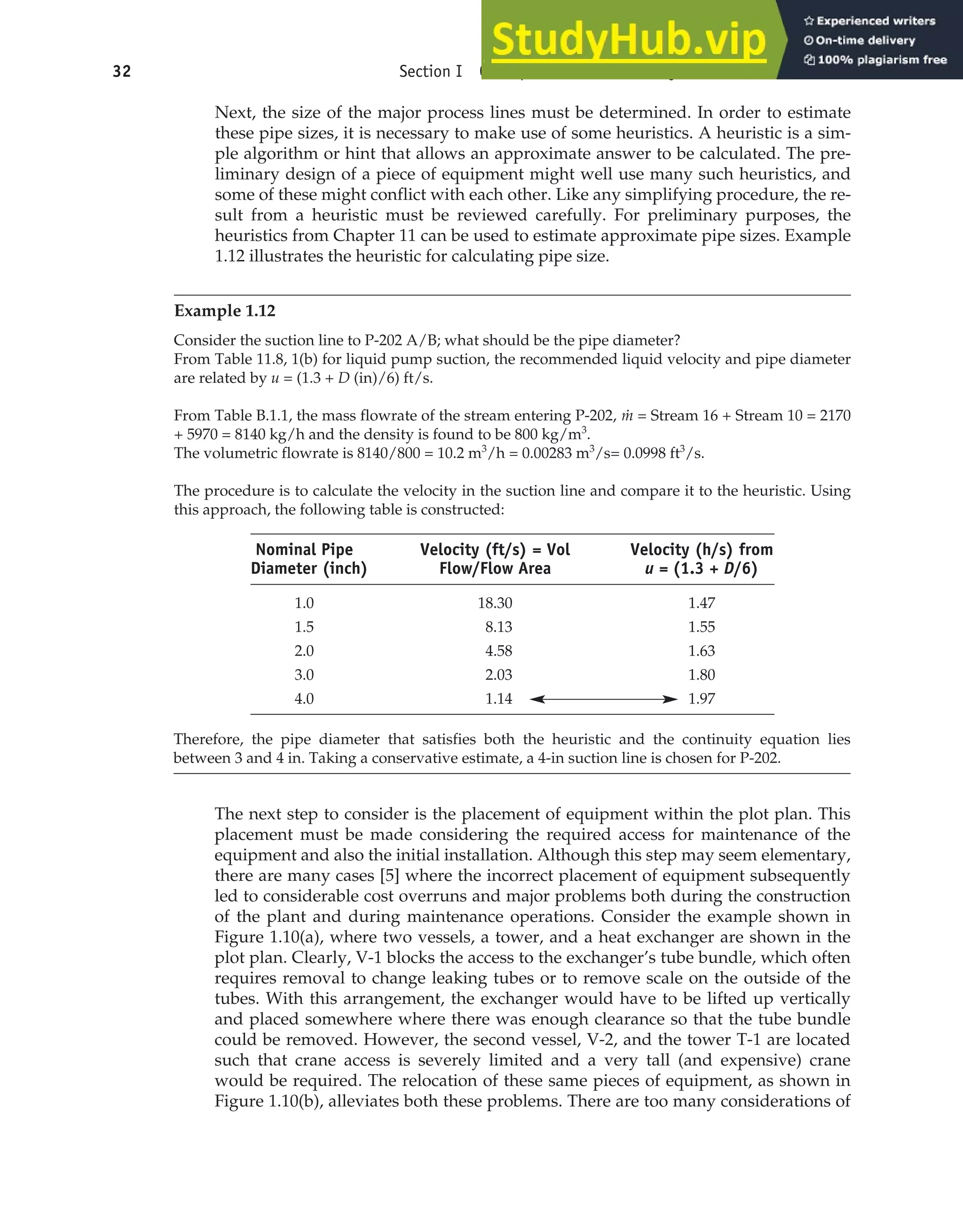 Next, the size of the major process lines must be determined. In order to estimate
these pipe sizes, it is necessary to make use of some heuristics. A heuristic is a sim-
ple algorithm or hint that allows an approximate answer to be calculated. The pre-
liminary design of a piece of equipment might well use many such heuristics, and
some of these might conflict with each other. Like any simplifying procedure, the re-
sult from a heuristic must be reviewed carefully. For preliminary purposes, the
heuristics from Chapter 11 can be used to estimate approximate pipe sizes. Example
1.12 illustrates the heuristic for calculating pipe size.
Example 1.12
Consider the suction line to P-202 A/B; what should be the pipe diameter?
From Table 11.8, 1(b) for liquid pump suction, the recommended liquid velocity and pipe diameter
are related by u = (1.3 + D (in)/6) ft/s.
From Table B.1.1, the mass flowrate of the stream entering P-202, ṁ = Stream 16 + Stream 10 = 2170
+ 5970 = 8140 kg/h and the density is found to be 800 kg/m3
.
The volumetric flowrate is 8140/800 = 10.2 m3
/h = 0.00283 m3
/s= 0.0998 ft3
/s.
The procedure is to calculate the velocity in the suction line and compare it to the heuristic. Using
this approach, the following table is constructed:
32 Section I Conceptualization and Analysis of Chemical Processes
Nominal Pipe Velocity (ft/s) = Vol Velocity (h/s) from
Diameter (inch) Flow/Flow Area u = (1.3 + D/6)
1.0 18.30 1.47
1.5 8.13 1.55
2.0 4.58 1.63
3.0 2.03 1.80
4.0 1.14 1.97
Therefore, the pipe diameter that satisfies both the heuristic and the continuity equation lies
between 3 and 4 in. Taking a conservative estimate, a 4-in suction line is chosen for P-202.
The next step to consider is the placement of equipment within the plot plan. This
placement must be made considering the required access for maintenance of the
equipment and also the initial installation. Although this step may seem elementary,
there are many cases [5] where the incorrect placement of equipment subsequently
led to considerable cost overruns and major problems both during the construction
of the plant and during maintenance operations. Consider the example shown in
Figure 1.10(a), where two vessels, a tower, and a heat exchanger are shown in the
plot plan. Clearly, V-1 blocks the access to the exchanger’s tube bundle, which often
requires removal to change leaking tubes or to remove scale on the outside of the
tubes. With this arrangement, the exchanger would have to be lifted up vertically
and placed somewhere where there was enough clearance so that the tube bundle
could be removed. However, the second vessel, V-2, and the tower T-1 are located
such that crane access is severely limited and a very tall (and expensive) crane
would be required. The relocation of these same pieces of equipment, as shown in
Figure 1.10(b), alleviates both these problems. There are too many considerations of
 