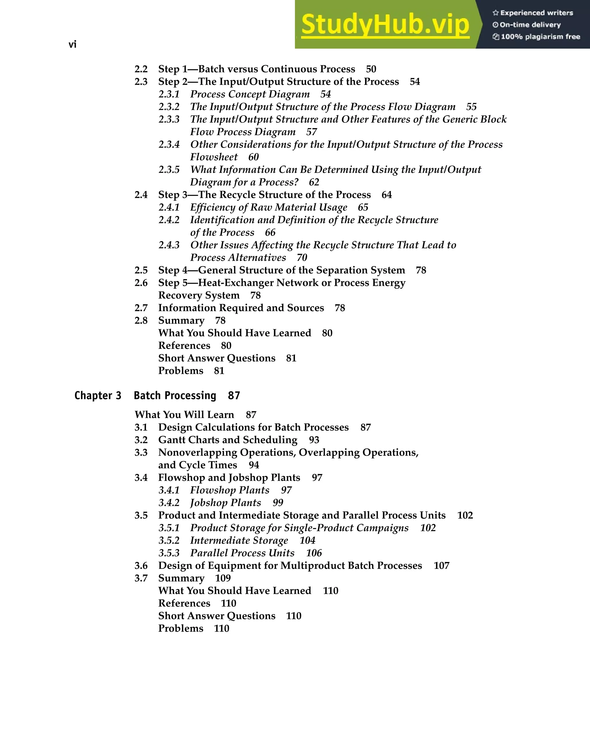vi Contents
2.2 Step 1—Batch versus Continuous Process 50
2.3 Step 2—The Input/Output Structure of the Process 54
2.3.1 Process Concept Diagram 54
2.3.2 The Input/Output Structure of the Process Flow Diagram 55
2.3.3 The Input/Output Structure and Other Features of the Generic Block
Flow Process Diagram 57
2.3.4 Other Considerations for the Input/Output Structure of the Process
Flowsheet 60
2.3.5 What Information Can Be Determined Using the Input/Output
Diagram for a Process? 62
2.4 Step 3—The Recycle Structure of the Process 64
2.4.1 Efficiency of Raw Material Usage 65
2.4.2 Identification and Definition of the Recycle Structure
of the Process 66
2.4.3 Other Issues Affecting the Recycle Structure That Lead to
Process Alternatives 70
2.5 Step 4—General Structure of the Separation System 78
2.6 Step 5—Heat-Exchanger Network or Process Energy
Recovery System 78
2.7 Information Required and Sources 78
2.8 Summary 78
What You Should Have Learned 80
References 80
Short Answer Questions 81
Problems 81
Chapter 3 Batch Processing 87
What You Will Learn 87
3.1 Design Calculations for Batch Processes 87
3.2 Gantt Charts and Scheduling 93
3.3 Nonoverlapping Operations, Overlapping Operations,
and Cycle Times 94
3.4 Flowshop and Jobshop Plants 97
3.4.1 Flowshop Plants 97
3.4.2 Jobshop Plants 99
3.5 Product and Intermediate Storage and Parallel Process Units 102
3.5.1 Product Storage for Single-Product Campaigns 102
3.5.2 Intermediate Storage 104
3.5.3 Parallel Process Units 106
3.6 Design of Equipment for Multiproduct Batch Processes 107
3.7 Summary 109
What You Should Have Learned 110
References 110
Short Answer Questions 110
Problems 110
 