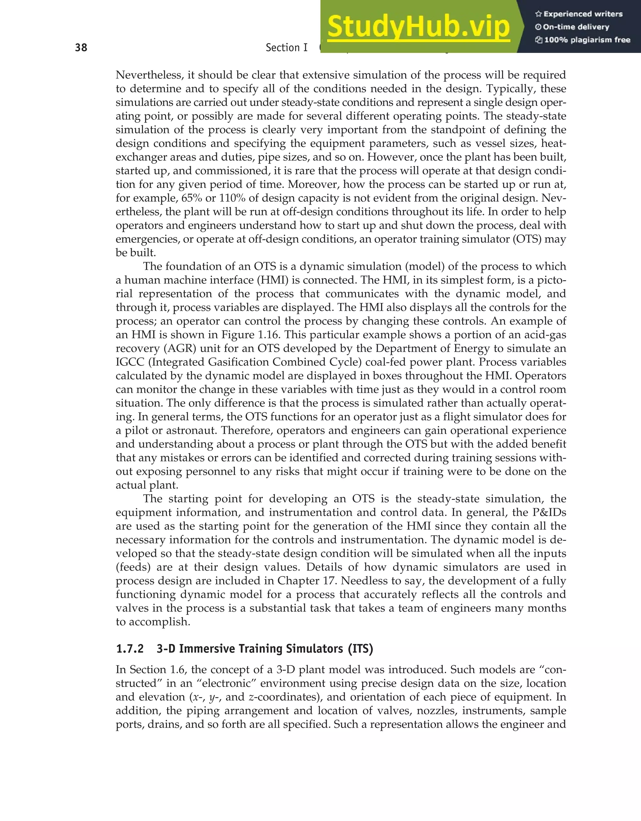 Nevertheless, it should be clear that extensive simulation of the process will be required
to determine and to specify all of the conditions needed in the design. Typically, these
simulations are carried out under steady-state conditions and represent a single design oper-
ating point, or possibly are made for several different operating points. The steady-state
simulation of the process is clearly very important from the standpoint of defining the
design conditions and specifying the equipment parameters, such as vessel sizes, heat-
exchanger areas and duties, pipe sizes, and so on. However, once the plant has been built,
started up, and commissioned, it is rare that the process will operate at that design condi-
tion for any given period of time. Moreover, how the process can be started up or run at,
for example, 65% or 110% of design capacity is not evident from the original design. Nev-
ertheless, the plant will be run at off-design conditions throughout its life. In order to help
operators and engineers understand how to start up and shut down the process, deal with
emergencies, or operate at off-design conditions, an operator training simulator (OTS) may
be built.
The foundation of an OTS is a dynamic simulation (model) of the process to which
a human machine interface (HMI) is connected. The HMI, in its simplest form, is a picto-
rial representation of the process that communicates with the dynamic model, and
through it, process variables are displayed. The HMI also displays all the controls for the
process; an operator can control the process by changing these controls. An example of
an HMI is shown in Figure 1.16. This particular example shows a portion of an acid-gas
recovery (AGR) unit for an OTS developed by the Department of Energy to simulate an
IGCC (Integrated Gasification Combined Cycle) coal-fed power plant. Process variables
calculated by the dynamic model are displayed in boxes throughout the HMI. Operators
can monitor the change in these variables with time just as they would in a control room
situation. The only difference is that the process is simulated rather than actually operat-
ing. In general terms, the OTS functions for an operator just as a flight simulator does for
a pilot or astronaut. Therefore, operators and engineers can gain operational experience
and understanding about a process or plant through the OTS but with the added benefit
that any mistakes or errors can be identified and corrected during training sessions with-
out exposing personnel to any risks that might occur if training were to be done on the
actual plant.
The starting point for developing an OTS is the steady-state simulation, the
equipment information, and instrumentation and control data. In general, the P&IDs
are used as the starting point for the generation of the HMI since they contain all the
necessary information for the controls and instrumentation. The dynamic model is de-
veloped so that the steady-state design condition will be simulated when all the inputs
(feeds) are at their design values. Details of how dynamic simulators are used in
process design are included in Chapter 17. Needless to say, the development of a fully
functioning dynamic model for a process that accurately reflects all the controls and
valves in the process is a substantial task that takes a team of engineers many months
to accomplish.
1.7.2 3-D Immersive Training Simulators (ITS)
In Section 1.6, the concept of a 3-D plant model was introduced. Such models are “con-
structed” in an “electronic” environment using precise design data on the size, location
and elevation (x-, y-, and z-coordinates), and orientation of each piece of equipment. In
addition, the piping arrangement and location of valves, nozzles, instruments, sample
ports, drains, and so forth are all specified. Such a representation allows the engineer and
38 Section I Conceptualization and Analysis of Chemical Processes
 