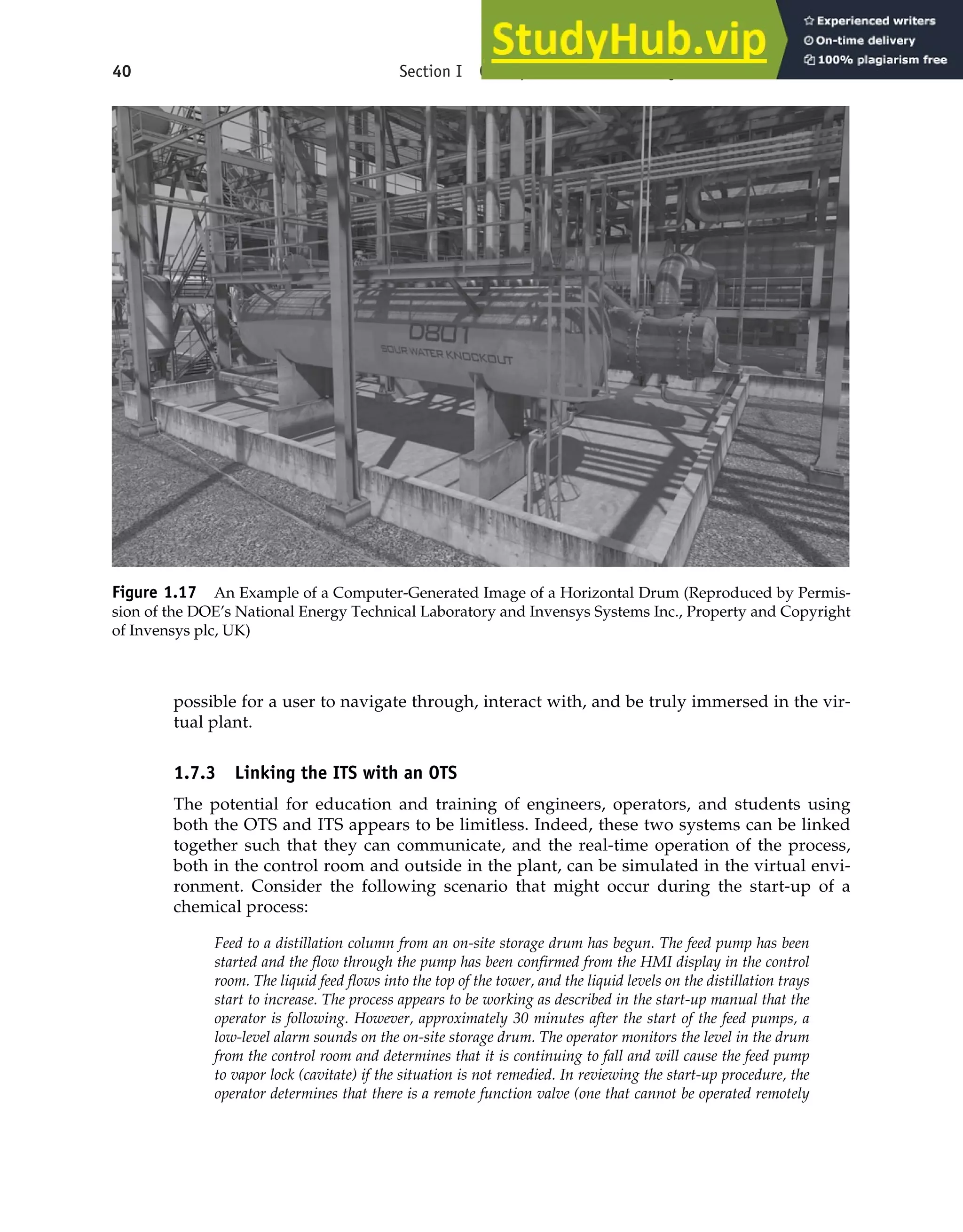 40 Section I Conceptualization and Analysis of Chemical Processes
Figure 1.17 An Example of a Computer-Generated Image of a Horizontal Drum (Reproduced by Permis-
sion of the DOE’s National Energy Technical Laboratory and Invensys Systems Inc., Property and Copyright
of Invensys plc, UK)
possible for a user to navigate through, interact with, and be truly immersed in the vir-
tual plant.
1.7.3 Linking the ITS with an OTS
The potential for education and training of engineers, operators, and students using
both the OTS and ITS appears to be limitless. Indeed, these two systems can be linked
together such that they can communicate, and the real-time operation of the process,
both in the control room and outside in the plant, can be simulated in the virtual envi-
ronment. Consider the following scenario that might occur during the start-up of a
chemical process:
Feed to a distillation column from an on-site storage drum has begun. The feed pump has been
started and the flow through the pump has been confirmed from the HMI display in the control
room. The liquid feed flows into the top of the tower, and the liquid levels on the distillation trays
start to increase. The process appears to be working as described in the start-up manual that the
operator is following. However, approximately 30 minutes after the start of the feed pumps, a
low-level alarm sounds on the on-site storage drum. The operator monitors the level in the drum
from the control room and determines that it is continuing to fall and will cause the feed pump
to vapor lock (cavitate) if the situation is not remedied. In reviewing the start-up procedure, the
operator determines that there is a remote function valve (one that cannot be operated remotely
 