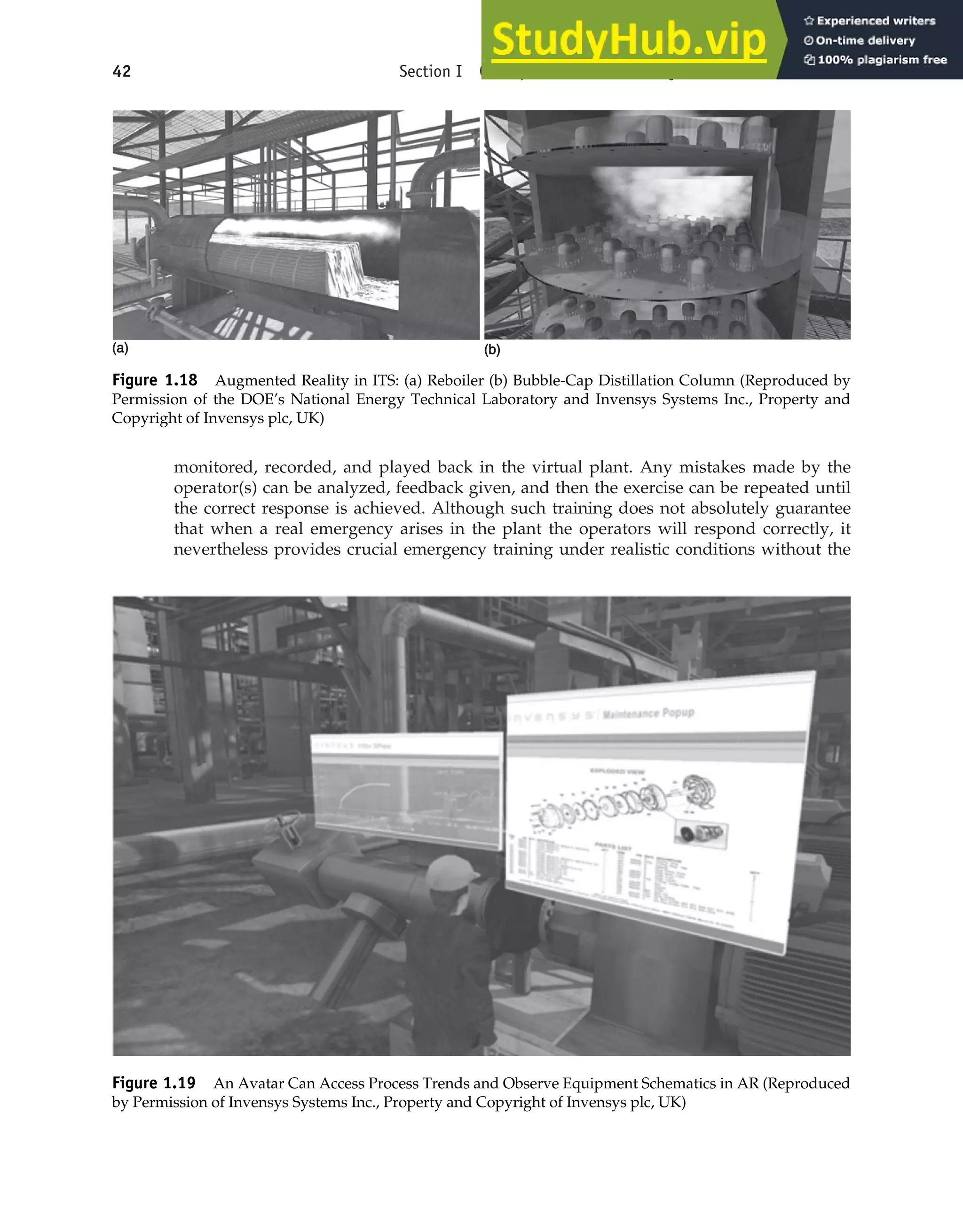 monitored, recorded, and played back in the virtual plant. Any mistakes made by the
operator(s) can be analyzed, feedback given, and then the exercise can be repeated until
the correct response is achieved. Although such training does not absolutely guarantee
that when a real emergency arises in the plant the operators will respond correctly, it
nevertheless provides crucial emergency training under realistic conditions without the
42 Section I Conceptualization and Analysis of Chemical Processes
(a)
(a)
Figure 1.18 Augmented Reality in ITS: (a) Reboiler (b) Bubble-Cap Distillation Column (Reproduced by
Permission of the DOE’s National Energy Technical Laboratory and Invensys Systems Inc., Property and
Copyright of Invensys plc, UK)
Figure 1.19 An Avatar Can Access Process Trends and Observe Equipment Schematics in AR (Reproduced
by Permission of Invensys Systems Inc., Property and Copyright of Invensys plc, UK)
(b)
(b)
 