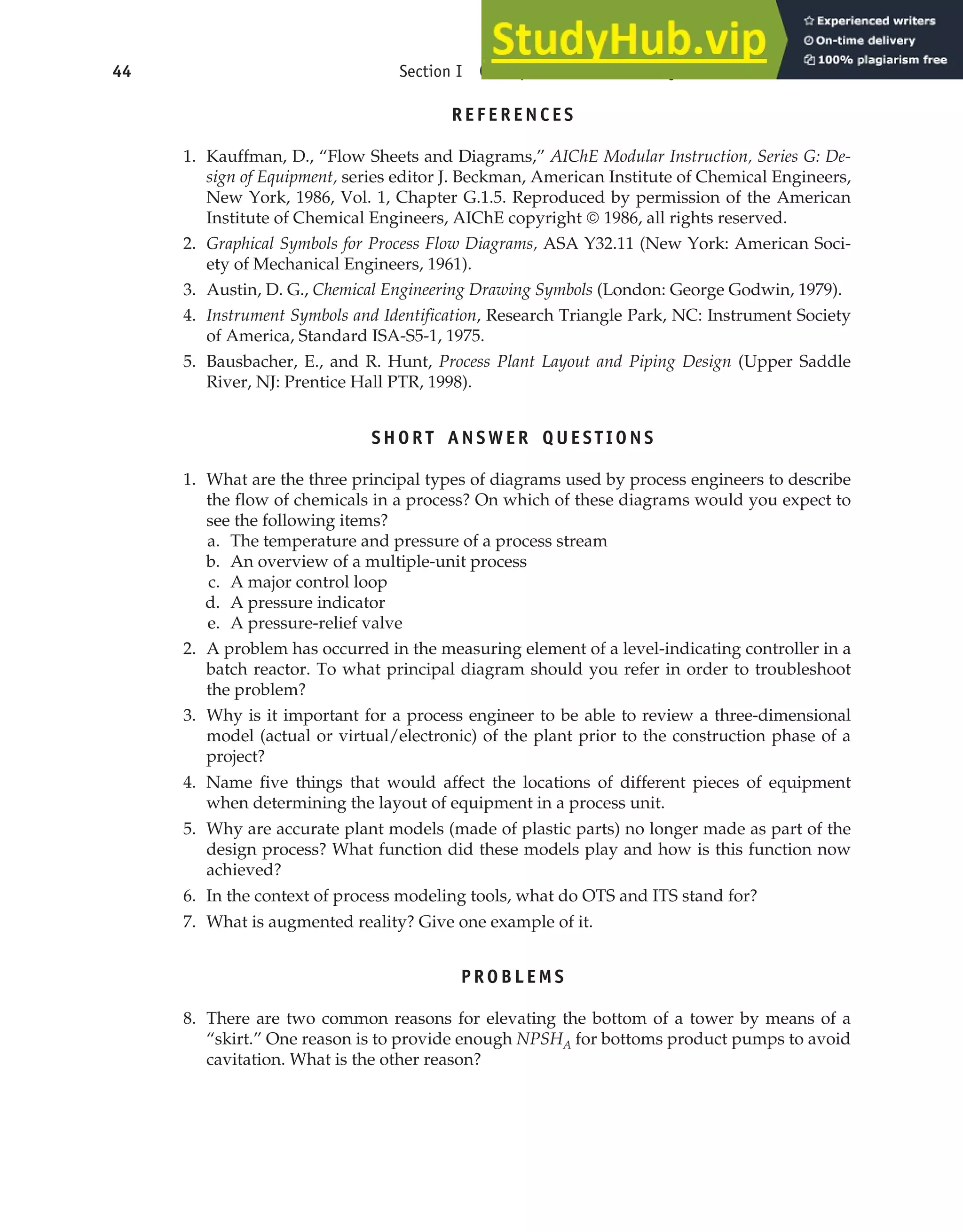 REFERENCES
1. Kauffman, D., “Flow Sheets and Diagrams,” AIChE Modular Instruction, Series G: De-
sign of Equipment, series editor J. Beckman, American Institute of Chemical Engineers,
New York, 1986, Vol. 1, Chapter G.1.5. Reproduced by permission of the American
Institute of Chemical Engineers, AIChE copyright © 1986, all rights reserved.
2. Graphical Symbols for Process Flow Diagrams, ASA Y32.11 (New York: American Soci-
ety of Mechanical Engineers, 1961).
3. Austin, D. G., Chemical Engineering Drawing Symbols (London: George Godwin, 1979).
4. Instrument Symbols and Identification, Research Triangle Park, NC: Instrument Society
of America, Standard ISA-S5-1, 1975.
5. Bausbacher, E., and R. Hunt, Process Plant Layout and Piping Design (Upper Saddle
River, NJ: Prentice Hall PTR, 1998).
SHORT ANSWER QUESTIONS
1. What are the three principal types of diagrams used by process engineers to describe
the flow of chemicals in a process? On which of these diagrams would you expect to
see the following items?
a. The temperature and pressure of a process stream
b. An overview of a multiple-unit process
c. A major control loop
d. A pressure indicator
e. A pressure-relief valve
2. A problem has occurred in the measuring element of a level-indicating controller in a
batch reactor. To what principal diagram should you refer in order to troubleshoot
the problem?
3. Why is it important for a process engineer to be able to review a three-dimensional
model (actual or virtual/electronic) of the plant prior to the construction phase of a
project?
4. Name five things that would affect the locations of different pieces of equipment
when determining the layout of equipment in a process unit.
5. Why are accurate plant models (made of plastic parts) no longer made as part of the
design process? What function did these models play and how is this function now
achieved?
6. In the context of process modeling tools, what do OTS and ITS stand for?
7. What is augmented reality? Give one example of it.
PROBLEMS
8. There are two common reasons for elevating the bottom of a tower by means of a
“skirt.” One reason is to provide enough NPSHA for bottoms product pumps to avoid
cavitation. What is the other reason?
44 Section I Conceptualization and Analysis of Chemical Processes
 