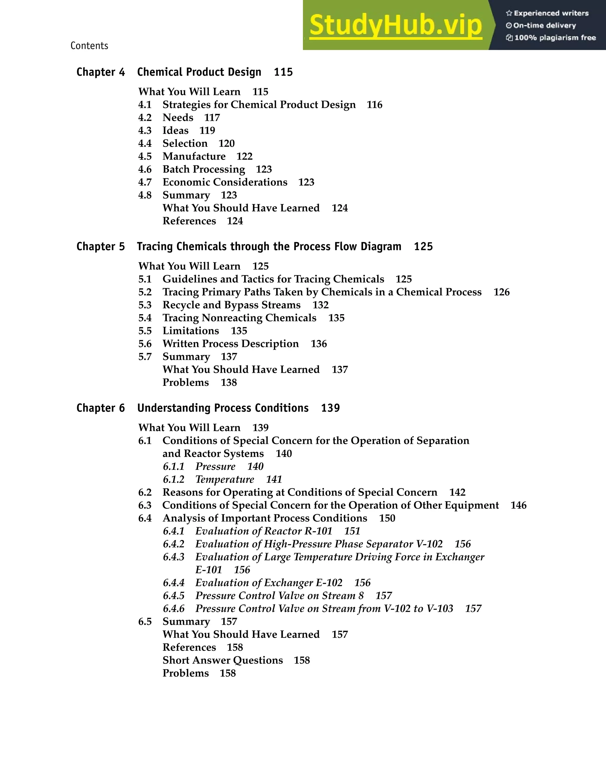 Contents vii
Chapter 4 Chemical Product Design 115
What You Will Learn 115
4.1 Strategies for Chemical Product Design 116
4.2 Needs 117
4.3 Ideas 119
4.4 Selection 120
4.5 Manufacture 122
4.6 Batch Processing 123
4.7 Economic Considerations 123
4.8 Summary 123
What You Should Have Learned 124
References 124
Chapter 5 Tracing Chemicals through the Process Flow Diagram 125
What You Will Learn 125
5.1 Guidelines and Tactics for Tracing Chemicals 125
5.2 Tracing Primary Paths Taken by Chemicals in a Chemical Process 126
5.3 Recycle and Bypass Streams 132
5.4 Tracing Nonreacting Chemicals 135
5.5 Limitations 135
5.6 Written Process Description 136
5.7 Summary 137
What You Should Have Learned 137
Problems 138
Chapter 6 Understanding Process Conditions 139
What You Will Learn 139
6.1 Conditions of Special Concern for the Operation of Separation
and Reactor Systems 140
6.1.1 Pressure 140
6.1.2 Temperature 141
6.2 Reasons for Operating at Conditions of Special Concern 142
6.3 Conditions of Special Concern for the Operation of Other Equipment 146
6.4 Analysis of Important Process Conditions 150
6.4.1 Evaluation of Reactor R-101 151
6.4.2 Evaluation of High-Pressure Phase Separator V-102 156
6.4.3 Evaluation of Large Temperature Driving Force in Exchanger
E-101 156
6.4.4 Evaluation of Exchanger E-102 156
6.4.5 Pressure Control Valve on Stream 8 157
6.4.6 Pressure Control Valve on Stream from V-102 to V-103 157
6.5 Summary 157
What You Should Have Learned 157
References 158
Short Answer Questions 158
Problems 158
 
