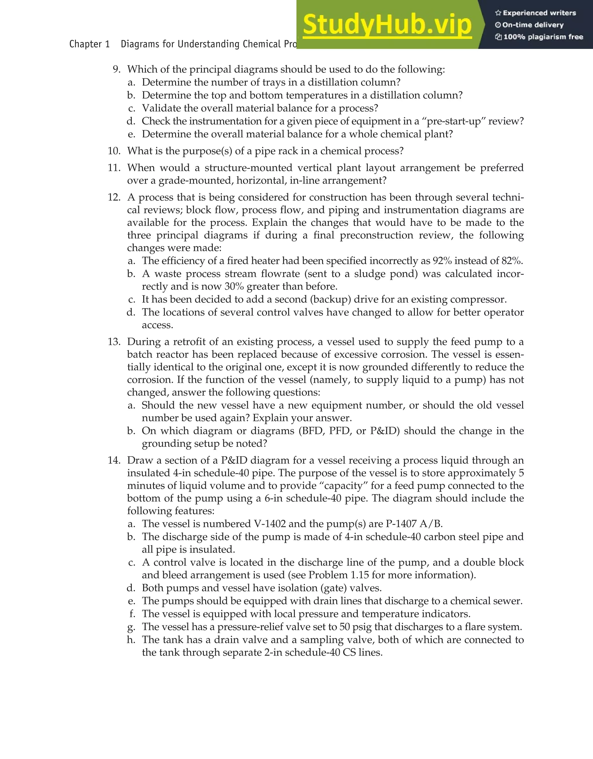 9. Which of the principal diagrams should be used to do the following:
a. Determine the number of trays in a distillation column?
b. Determine the top and bottom temperatures in a distillation column?
c. Validate the overall material balance for a process?
d. Check the instrumentation for a given piece of equipment in a “pre-start-up” review?
e. Determine the overall material balance for a whole chemical plant?
10. What is the purpose(s) of a pipe rack in a chemical process?
11. When would a structure-mounted vertical plant layout arrangement be preferred
over a grade-mounted, horizontal, in-line arrangement?
12. A process that is being considered for construction has been through several techni-
cal reviews; block flow, process flow, and piping and instrumentation diagrams are
available for the process. Explain the changes that would have to be made to the
three principal diagrams if during a final preconstruction review, the following
changes were made:
a. The efficiency of a fired heater had been specified incorrectly as 92% instead of 82%.
b. A waste process stream flowrate (sent to a sludge pond) was calculated incor-
rectly and is now 30% greater than before.
c. It has been decided to add a second (backup) drive for an existing compressor.
d. The locations of several control valves have changed to allow for better operator
access.
13. During a retrofit of an existing process, a vessel used to supply the feed pump to a
batch reactor has been replaced because of excessive corrosion. The vessel is essen-
tially identical to the original one, except it is now grounded differently to reduce the
corrosion. If the function of the vessel (namely, to supply liquid to a pump) has not
changed, answer the following questions:
a. Should the new vessel have a new equipment number, or should the old vessel
number be used again? Explain your answer.
b. On which diagram or diagrams (BFD, PFD, or P&ID) should the change in the
grounding setup be noted?
14. Draw a section of a P&ID diagram for a vessel receiving a process liquid through an
insulated 4-in schedule-40 pipe. The purpose of the vessel is to store approximately 5
minutes of liquid volume and to provide “capacity” for a feed pump connected to the
bottom of the pump using a 6-in schedule-40 pipe. The diagram should include the
following features:
a. The vessel is numbered V-1402 and the pump(s) are P-1407 A/B.
b. The discharge side of the pump is made of 4-in schedule-40 carbon steel pipe and
all pipe is insulated.
c. A control valve is located in the discharge line of the pump, and a double block
and bleed arrangement is used (see Problem 1.15 for more information).
d. Both pumps and vessel have isolation (gate) valves.
e. The pumps should be equipped with drain lines that discharge to a chemical sewer.
f. The vessel is equipped with local pressure and temperature indicators.
g. The vessel has a pressure-relief valve set to 50 psig that discharges to a flare system.
h. The tank has a drain valve and a sampling valve, both of which are connected to
the tank through separate 2-in schedule-40 CS lines.
Chapter 1 Diagrams for Understanding Chemical Processes 45
 