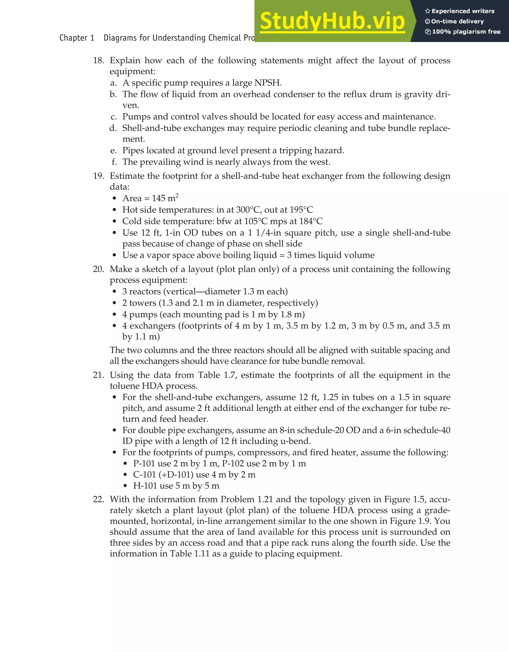 18. Explain how each of the following statements might affect the layout of process
equipment:
a. A specific pump requires a large NPSH.
b. The flow of liquid from an overhead condenser to the reflux drum is gravity dri-
ven.
c. Pumps and control valves should be located for easy access and maintenance.
d. Shell-and-tube exchanges may require periodic cleaning and tube bundle replace-
ment.
e. Pipes located at ground level present a tripping hazard.
f. The prevailing wind is nearly always from the west.
19. Estimate the footprint for a shell-and-tube heat exchanger from the following design
data:
• Area = 145 m2
• Hot side temperatures: in at 300°C, out at 195°C
• Cold side temperature: bfw at 105°C mps at 184°C
• Use 12 ft, 1-in OD tubes on a 1 1/4-in square pitch, use a single shell-and-tube
pass because of change of phase on shell side
• Use a vapor space above boiling liquid = 3 times liquid volume
20. Make a sketch of a layout (plot plan only) of a process unit containing the following
process equipment:
• 3 reactors (vertical—diameter 1.3 m each)
• 2 towers (1.3 and 2.1 m in diameter, respectively)
• 4 pumps (each mounting pad is 1 m by 1.8 m)
• 4 exchangers (footprints of 4 m by 1 m, 3.5 m by 1.2 m, 3 m by 0.5 m, and 3.5 m
by 1.1 m)
The two columns and the three reactors should all be aligned with suitable spacing and
all the exchangers should have clearance for tube bundle removal.
21. Using the data from Table 1.7, estimate the footprints of all the equipment in the
toluene HDA process.
• For the shell-and-tube exchangers, assume 12 ft, 1.25 in tubes on a 1.5 in square
pitch, and assume 2 ft additional length at either end of the exchanger for tube re-
turn and feed header.
• For double pipe exchangers, assume an 8-in schedule-20 OD and a 6-in schedule-40
ID pipe with a length of 12 ft including u-bend.
• For the footprints of pumps, compressors, and fired heater, assume the following:
• P-101 use 2 m by 1 m, P-102 use 2 m by 1 m
• C-101 (+D-101) use 4 m by 2 m
• H-101 use 5 m by 5 m
22. With the information from Problem 1.21 and the topology given in Figure 1.5, accu-
rately sketch a plant layout (plot plan) of the toluene HDA process using a grade-
mounted, horizontal, in-line arrangement similar to the one shown in Figure 1.9. You
should assume that the area of land available for this process unit is surrounded on
three sides by an access road and that a pipe rack runs along the fourth side. Use the
information in Table 1.11 as a guide to placing equipment.
Chapter 1 Diagrams for Understanding Chemical Processes 47
 