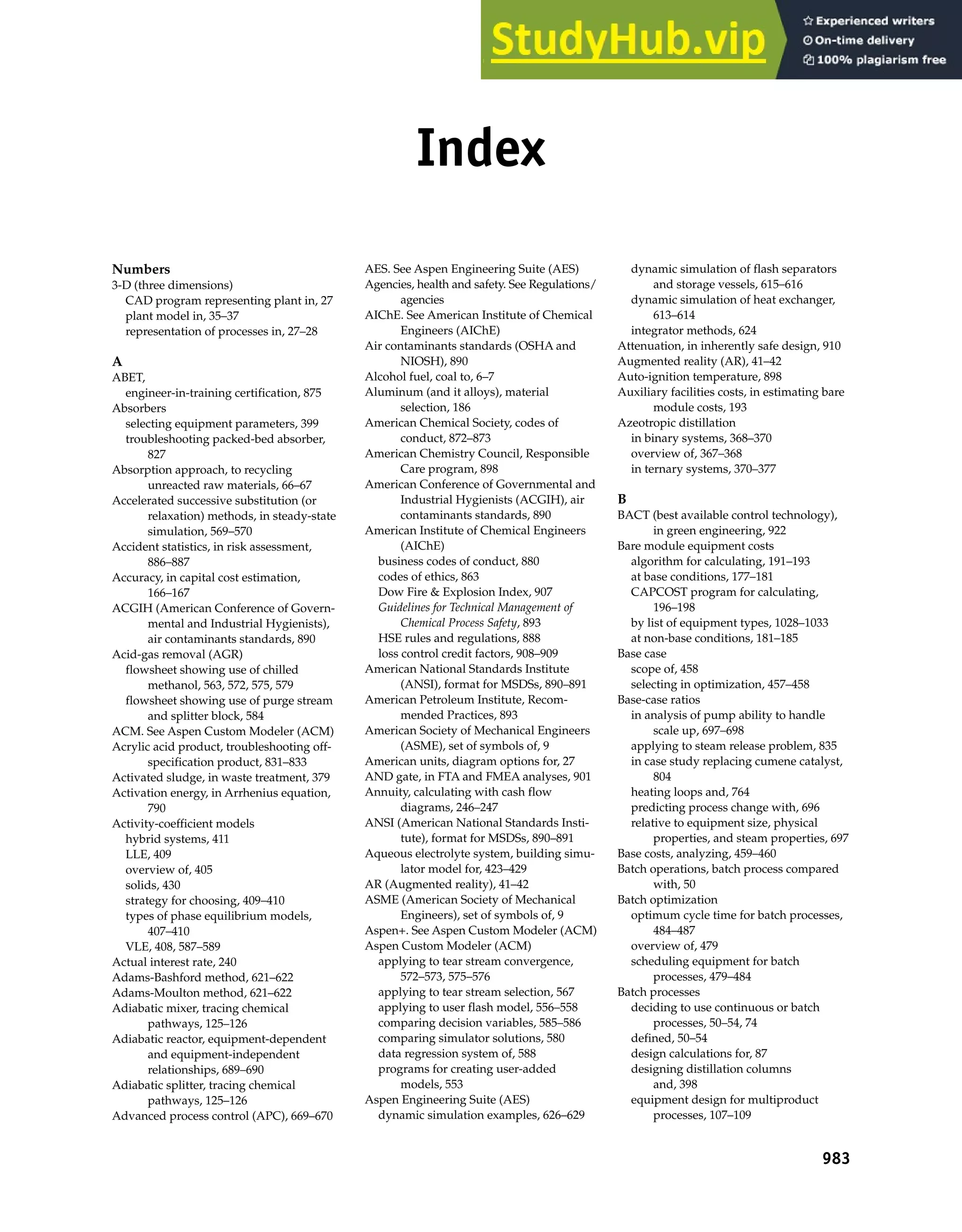 Numbers
3-D (three dimensions)
CAD program representing plant in, 27
plant model in, 35–37
representation of processes in, 27–28
A
ABET,
engineer-in-training certification, 875
Absorbers
selecting equipment parameters, 399
troubleshooting packed-bed absorber,
827
Absorption approach, to recycling
unreacted raw materials, 66–67
Accelerated successive substitution (or
relaxation) methods, in steady-state
simulation, 569–570
Accident statistics, in risk assessment,
886–887
Accuracy, in capital cost estimation,
166–167
ACGIH (American Conference of Govern-
mental and Industrial Hygienists),
air contaminants standards, 890
Acid-gas removal (AGR)
flowsheet showing use of chilled
methanol, 563, 572, 575, 579
flowsheet showing use of purge stream
and splitter block, 584
ACM. See Aspen Custom Modeler (ACM)
Acrylic acid product, troubleshooting off-
specification product, 831–833
Activated sludge, in waste treatment, 379
Activation energy, in Arrhenius equation,
790
Activity-coefficient models
hybrid systems, 411
LLE, 409
overview of, 405
solids, 430
strategy for choosing, 409–410
types of phase equilibrium models,
407–410
VLE, 408, 587–589
Actual interest rate, 240
Adams-Bashford method, 621–622
Adams-Moulton method, 621–622
Adiabatic mixer, tracing chemical
pathways, 125–126
Adiabatic reactor, equipment-dependent
and equipment-independent
relationships, 689–690
Adiabatic splitter, tracing chemical
pathways, 125–126
Advanced process control (APC), 669–670
AES. See Aspen Engineering Suite (AES)
Agencies, health and safety. See Regulations/
agencies
AIChE. See American Institute of Chemical
Engineers (AIChE)
Air contaminants standards (OSHA and
NIOSH), 890
Alcohol fuel, coal to, 6–7
Aluminum (and it alloys), material
selection, 186
American Chemical Society, codes of
conduct, 872–873
American Chemistry Council, Responsible
Care program, 898
American Conference of Governmental and
Industrial Hygienists (ACGIH), air
contaminants standards, 890
American Institute of Chemical Engineers
(AIChE)
business codes of conduct, 880
codes of ethics, 863
Dow Fire & Explosion Index, 907
Guidelines for Technical Management of
Chemical Process Safety, 893
HSE rules and regulations, 888
loss control credit factors, 908–909
American National Standards Institute
(ANSI), format for MSDSs, 890–891
American Petroleum Institute, Recom-
mended Practices, 893
American Society of Mechanical Engineers
(ASME), set of symbols of, 9
American units, diagram options for, 27
AND gate, in FTA and FMEA analyses, 901
Annuity, calculating with cash flow
diagrams, 246–247
ANSI (American National Standards Insti-
tute), format for MSDSs, 890–891
Aqueous electrolyte system, building simu-
lator model for, 423–429
AR (Augmented reality), 41–42
ASME (American Society of Mechanical
Engineers), set of symbols of, 9
Aspen+. See Aspen Custom Modeler (ACM)
Aspen Custom Modeler (ACM)
applying to tear stream convergence,
572–573, 575–576
applying to tear stream selection, 567
applying to user flash model, 556–558
comparing decision variables, 585–586
comparing simulator solutions, 580
data regression system of, 588
programs for creating user-added
models, 553
Aspen Engineering Suite (AES)
dynamic simulation examples, 626–629
dynamic simulation of flash separators
and storage vessels, 615–616
dynamic simulation of heat exchanger,
613–614
integrator methods, 624
Attenuation, in inherently safe design, 910
Augmented reality (AR), 41–42
Auto-ignition temperature, 898
Auxiliary facilities costs, in estimating bare
module costs, 193
Azeotropic distillation
in binary systems, 368–370
overview of, 367–368
in ternary systems, 370–377
B
BACT (best available control technology),
in green engineering, 922
Bare module equipment costs
algorithm for calculating, 191–193
at base conditions, 177–181
CAPCOST program for calculating,
196–198
by list of equipment types, 1028–1033
at non-base conditions, 181–185
Base case
scope of, 458
selecting in optimization, 457–458
Base-case ratios
in analysis of pump ability to handle
scale up, 697–698
applying to steam release problem, 835
in case study replacing cumene catalyst,
804
heating loops and, 764
predicting process change with, 696
relative to equipment size, physical
properties, and steam properties, 697
Base costs, analyzing, 459–460
Batch operations, batch process compared
with, 50
Batch optimization
optimum cycle time for batch processes,
484–487
overview of, 479
scheduling equipment for batch
processes, 479–484
Batch processes
deciding to use continuous or batch
processes, 50–54, 74
defined, 50–54
design calculations for, 87
designing distillation columns
and, 398
equipment design for multiproduct
processes, 107–109
983
Index
 
