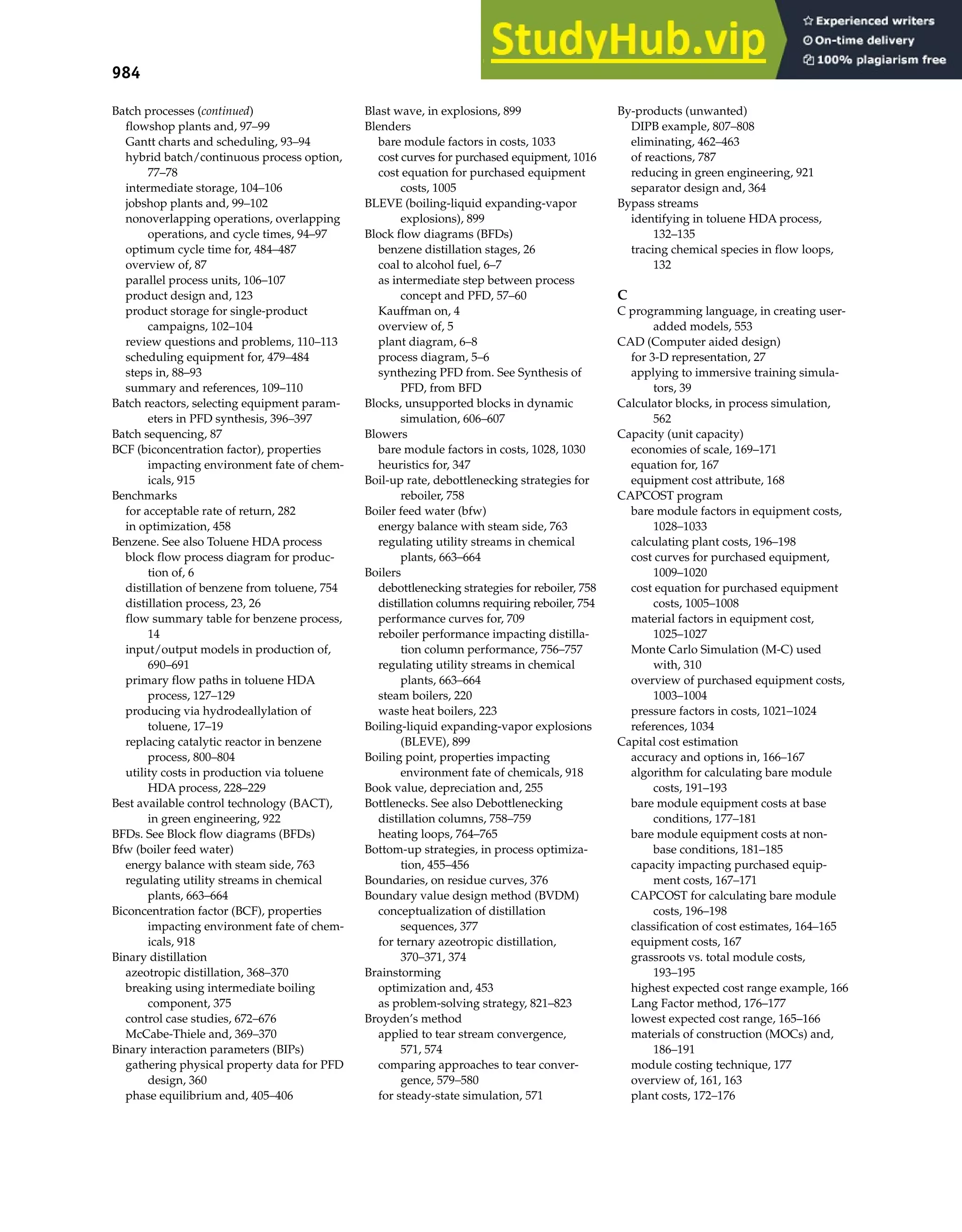 984 Index
Batch processes (continued)
flowshop plants and, 97–99
Gantt charts and scheduling, 93–94
hybrid batch/continuous process option,
77–78
intermediate storage, 104–106
jobshop plants and, 99–102
nonoverlapping operations, overlapping
operations, and cycle times, 94–97
optimum cycle time for, 484–487
overview of, 87
parallel process units, 106–107
product design and, 123
product storage for single-product
campaigns, 102–104
review questions and problems, 110–113
scheduling equipment for, 479–484
steps in, 88–93
summary and references, 109–110
Batch reactors, selecting equipment param-
eters in PFD synthesis, 396–397
Batch sequencing, 87
BCF (biconcentration factor), properties
impacting environment fate of chem-
icals, 915
Benchmarks
for acceptable rate of return, 282
in optimization, 458
Benzene. See also Toluene HDA process
block flow process diagram for produc-
tion of, 6
distillation of benzene from toluene, 754
distillation process, 23, 26
flow summary table for benzene process,
14
input/output models in production of,
690–691
primary flow paths in toluene HDA
process, 127–129
producing via hydrodeallylation of
toluene, 17–19
replacing catalytic reactor in benzene
process, 800–804
utility costs in production via toluene
HDA process, 228–229
Best available control technology (BACT),
in green engineering, 922
BFDs. See Block flow diagrams (BFDs)
Bfw (boiler feed water)
energy balance with steam side, 763
regulating utility streams in chemical
plants, 663–664
Biconcentration factor (BCF), properties
impacting environment fate of chem-
icals, 918
Binary distillation
azeotropic distillation, 368–370
breaking using intermediate boiling
component, 375
control case studies, 672–676
McCabe-Thiele and, 369–370
Binary interaction parameters (BIPs)
gathering physical property data for PFD
design, 360
phase equilibrium and, 405–406
Blast wave, in explosions, 899
Blenders
bare module factors in costs, 1033
cost curves for purchased equipment, 1016
cost equation for purchased equipment
costs, 1005
BLEVE (boiling-liquid expanding-vapor
explosions), 899
Block flow diagrams (BFDs)
benzene distillation stages, 26
coal to alcohol fuel, 6–7
as intermediate step between process
concept and PFD, 57–60
Kauffman on, 4
overview of, 5
plant diagram, 6–8
process diagram, 5–6
synthezing PFD from. See Synthesis of
PFD, from BFD
Blocks, unsupported blocks in dynamic
simulation, 606–607
Blowers
bare module factors in costs, 1028, 1030
heuristics for, 347
Boil-up rate, debottlenecking strategies for
reboiler, 758
Boiler feed water (bfw)
energy balance with steam side, 763
regulating utility streams in chemical
plants, 663–664
Boilers
debottlenecking strategies for reboiler, 758
distillation columns requiring reboiler, 754
performance curves for, 709
reboiler performance impacting distilla-
tion column performance, 756–757
regulating utility streams in chemical
plants, 663–664
steam boilers, 220
waste heat boilers, 223
Boiling-liquid expanding-vapor explosions
(BLEVE), 899
Boiling point, properties impacting
environment fate of chemicals, 918
Book value, depreciation and, 255
Bottlenecks. See also Debottlenecking
distillation columns, 758–759
heating loops, 764–765
Bottom-up strategies, in process optimiza-
tion, 455–456
Boundaries, on residue curves, 376
Boundary value design method (BVDM)
conceptualization of distillation
sequences, 377
for ternary azeotropic distillation,
370–371, 374
Brainstorming
optimization and, 453
as problem-solving strategy, 821–823
Broyden’s method
applied to tear stream convergence,
571, 574
comparing approaches to tear conver-
gence, 579–580
for steady-state simulation, 571
By-products (unwanted)
DIPB example, 807–808
eliminating, 462–463
of reactions, 787
reducing in green engineering, 921
separator design and, 364
Bypass streams
identifying in toluene HDA process,
132–135
tracing chemical species in flow loops,
132
C
C programming language, in creating user-
added models, 553
CAD (Computer aided design)
for 3-D representation, 27
applying to immersive training simula-
tors, 39
Calculator blocks, in process simulation,
562
Capacity (unit capacity)
economies of scale, 169–171
equation for, 167
equipment cost attribute, 168
CAPCOST program
bare module factors in equipment costs,
1028–1033
calculating plant costs, 196–198
cost curves for purchased equipment,
1009–1020
cost equation for purchased equipment
costs, 1005–1008
material factors in equipment cost,
1025–1027
Monte Carlo Simulation (M-C) used
with, 310
overview of purchased equipment costs,
1003–1004
pressure factors in costs, 1021–1024
references, 1034
Capital cost estimation
accuracy and options in, 166–167
algorithm for calculating bare module
costs, 191–193
bare module equipment costs at base
conditions, 177–181
bare module equipment costs at non-
base conditions, 181–185
capacity impacting purchased equip-
ment costs, 167–171
CAPCOST for calculating bare module
costs, 196–198
classification of cost estimates, 164–165
equipment costs, 167
grassroots vs. total module costs,
193–195
highest expected cost range example, 166
Lang Factor method, 176–177
lowest expected cost range, 165–166
materials of construction (MOCs) and,
186–191
module costing technique, 177
overview of, 161, 163
plant costs, 172–176
 