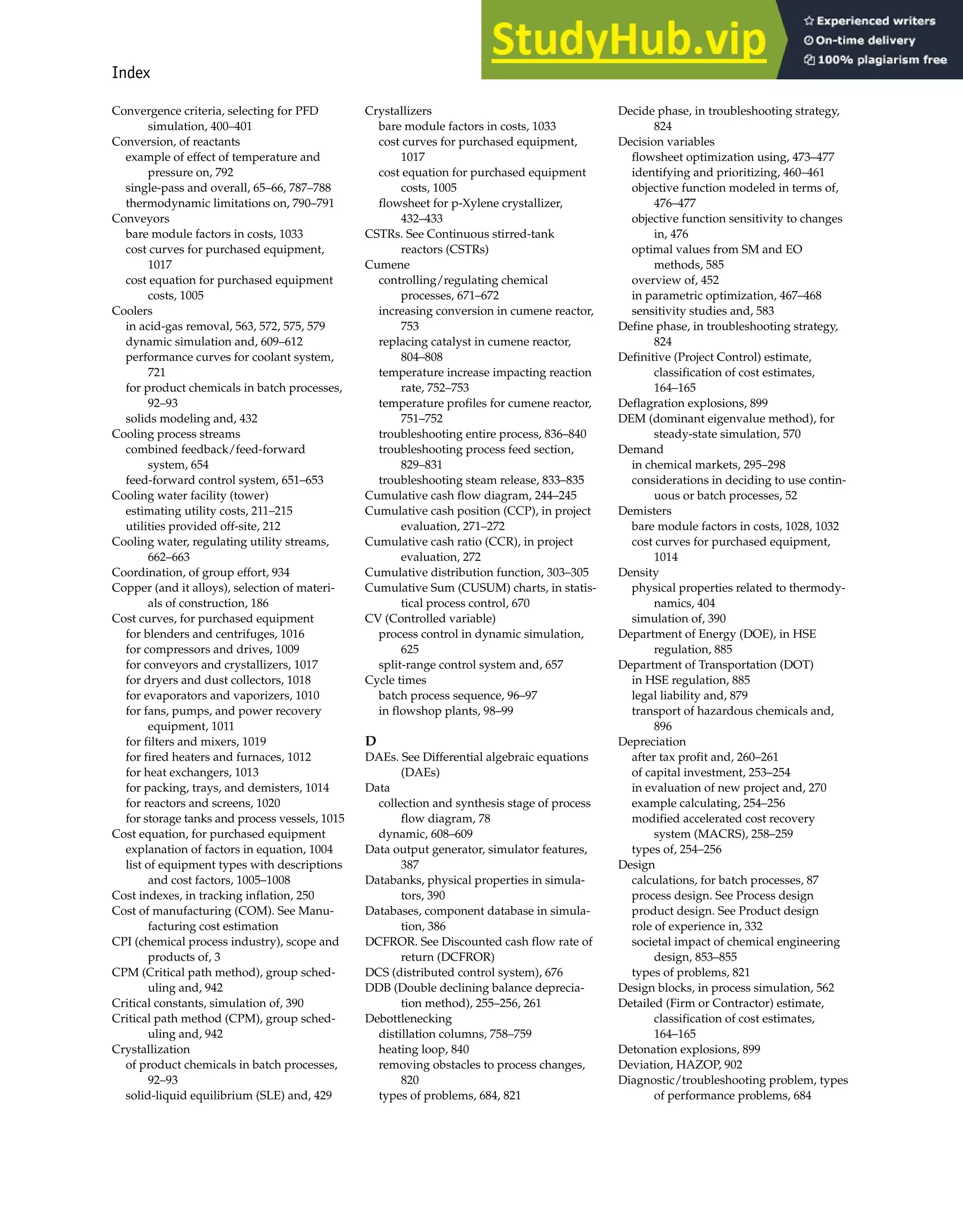 Index 987
Convergence criteria, selecting for PFD
simulation, 400–401
Conversion, of reactants
example of effect of temperature and
pressure on, 792
single-pass and overall, 65–66, 787–788
thermodynamic limitations on, 790–791
Conveyors
bare module factors in costs, 1033
cost curves for purchased equipment,
1017
cost equation for purchased equipment
costs, 1005
Coolers
in acid-gas removal, 563, 572, 575, 579
dynamic simulation and, 609–612
performance curves for coolant system,
721
for product chemicals in batch processes,
92–93
solids modeling and, 432
Cooling process streams
combined feedback/feed-forward
system, 654
feed-forward control system, 651–653
Cooling water facility (tower)
estimating utility costs, 211–215
utilities provided off-site, 212
Cooling water, regulating utility streams,
662–663
Coordination, of group effort, 934
Copper (and it alloys), selection of materi-
als of construction, 186
Cost curves, for purchased equipment
for blenders and centrifuges, 1016
for compressors and drives, 1009
for conveyors and crystallizers, 1017
for dryers and dust collectors, 1018
for evaporators and vaporizers, 1010
for fans, pumps, and power recovery
equipment, 1011
for filters and mixers, 1019
for fired heaters and furnaces, 1012
for heat exchangers, 1013
for packing, trays, and demisters, 1014
for reactors and screens, 1020
for storage tanks and process vessels, 1015
Cost equation, for purchased equipment
explanation of factors in equation, 1004
list of equipment types with descriptions
and cost factors, 1005–1008
Cost indexes, in tracking inflation, 250
Cost of manufacturing (COM). See Manu-
facturing cost estimation
CPI (chemical process industry), scope and
products of, 3
CPM (Critical path method), group sched-
uling and, 942
Critical constants, simulation of, 390
Critical path method (CPM), group sched-
uling and, 942
Crystallization
of product chemicals in batch processes,
92–93
solid-liquid equilibrium (SLE) and, 429
Crystallizers
bare module factors in costs, 1033
cost curves for purchased equipment,
1017
cost equation for purchased equipment
costs, 1005
flowsheet for p-Xylene crystallizer,
432–433
CSTRs. See Continuous stirred-tank
reactors (CSTRs)
Cumene
controlling/regulating chemical
processes, 671–672
increasing conversion in cumene reactor,
753
replacing catalyst in cumene reactor,
804–808
temperature increase impacting reaction
rate, 752–753
temperature profiles for cumene reactor,
751–752
troubleshooting entire process, 836–840
troubleshooting process feed section,
829–831
troubleshooting steam release, 833–835
Cumulative cash flow diagram, 244–245
Cumulative cash position (CCP), in project
evaluation, 271–272
Cumulative cash ratio (CCR), in project
evaluation, 272
Cumulative distribution function, 303–305
Cumulative Sum (CUSUM) charts, in statis-
tical process control, 670
CV (Controlled variable)
process control in dynamic simulation,
625
split-range control system and, 657
Cycle times
batch process sequence, 96–97
in flowshop plants, 98–99
D
DAEs. See Differential algebraic equations
(DAEs)
Data
collection and synthesis stage of process
flow diagram, 78
dynamic, 608–609
Data output generator, simulator features,
387
Databanks, physical properties in simula-
tors, 390
Databases, component database in simula-
tion, 386
DCFROR. See Discounted cash flow rate of
return (DCFROR)
DCS (distributed control system), 676
DDB (Double declining balance deprecia-
tion method), 255–256, 261
Debottlenecking
distillation columns, 758–759
heating loop, 840
removing obstacles to process changes,
820
types of problems, 684, 821
Decide phase, in troubleshooting strategy,
824
Decision variables
flowsheet optimization using, 473–477
identifying and prioritizing, 460–461
objective function modeled in terms of,
476–477
objective function sensitivity to changes
in, 476
optimal values from SM and EO
methods, 585
overview of, 452
in parametric optimization, 467–468
sensitivity studies and, 583
Define phase, in troubleshooting strategy,
824
Definitive (Project Control) estimate,
classification of cost estimates,
164–165
Deflagration explosions, 899
DEM (dominant eigenvalue method), for
steady-state simulation, 570
Demand
in chemical markets, 295–298
considerations in deciding to use contin-
uous or batch processes, 52
Demisters
bare module factors in costs, 1028, 1032
cost curves for purchased equipment,
1014
Density
physical properties related to thermody-
namics, 404
simulation of, 390
Department of Energy (DOE), in HSE
regulation, 885
Department of Transportation (DOT)
in HSE regulation, 885
legal liability and, 879
transport of hazardous chemicals and,
896
Depreciation
after tax profit and, 260–261
of capital investment, 253–254
in evaluation of new project and, 270
example calculating, 254–256
modified accelerated cost recovery
system (MACRS), 258–259
types of, 254–256
Design
calculations, for batch processes, 87
process design. See Process design
product design. See Product design
role of experience in, 332
societal impact of chemical engineering
design, 853–855
types of problems, 821
Design blocks, in process simulation, 562
Detailed (Firm or Contractor) estimate,
classification of cost estimates,
164–165
Detonation explosions, 899
Deviation, HAZOP, 902
Diagnostic/troubleshooting problem, types
of performance problems, 684
 