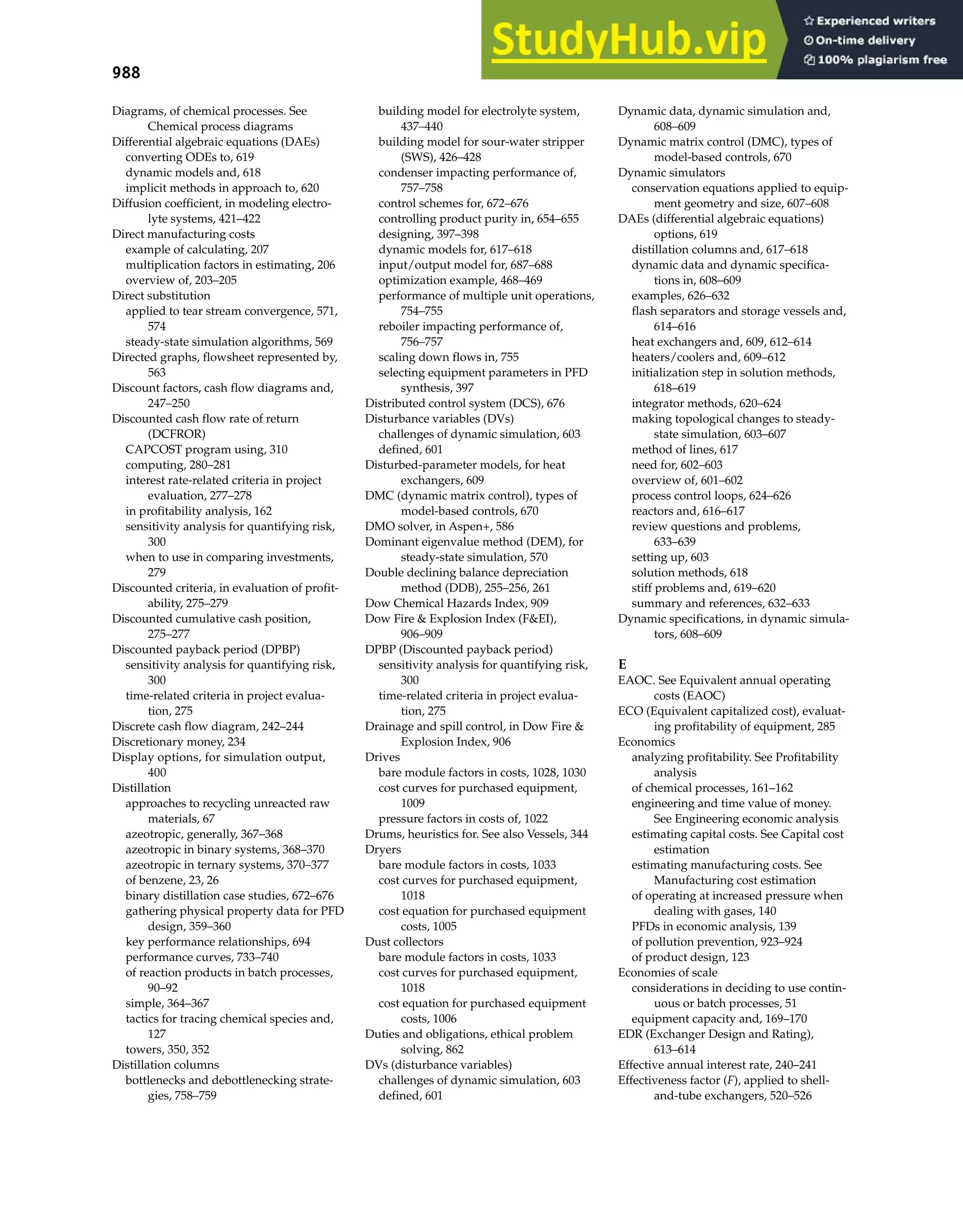 988 Index
Diagrams, of chemical processes. See
Chemical process diagrams
Differential algebraic equations (DAEs)
converting ODEs to, 619
dynamic models and, 618
implicit methods in approach to, 620
Diffusion coefficient, in modeling electro-
lyte systems, 421–422
Direct manufacturing costs
example of calculating, 207
multiplication factors in estimating, 206
overview of, 203–205
Direct substitution
applied to tear stream convergence, 571,
574
steady-state simulation algorithms, 569
Directed graphs, flowsheet represented by,
563
Discount factors, cash flow diagrams and,
247–250
Discounted cash flow rate of return
(DCFROR)
CAPCOST program using, 310
computing, 280–281
interest rate-related criteria in project
evaluation, 277–278
in profitability analysis, 162
sensitivity analysis for quantifying risk,
300
when to use in comparing investments,
279
Discounted criteria, in evaluation of profit-
ability, 275–279
Discounted cumulative cash position,
275–277
Discounted payback period (DPBP)
sensitivity analysis for quantifying risk,
300
time-related criteria in project evalua-
tion, 275
Discrete cash flow diagram, 242–244
Discretionary money, 234
Display options, for simulation output,
400
Distillation
approaches to recycling unreacted raw
materials, 67
azeotropic, generally, 367–368
azeotropic in binary systems, 368–370
azeotropic in ternary systems, 370–377
of benzene, 23, 26
binary distillation case studies, 672–676
gathering physical property data for PFD
design, 359–360
key performance relationships, 694
performance curves, 733–740
of reaction products in batch processes,
90–92
simple, 364–367
tactics for tracing chemical species and,
127
towers, 350, 352
Distillation columns
bottlenecks and debottlenecking strate-
gies, 758–759
building model for electrolyte system,
437–440
building model for sour-water stripper
(SWS), 426–428
condenser impacting performance of,
757–758
control schemes for, 672–676
controlling product purity in, 654–655
designing, 397–398
dynamic models for, 617–618
input/output model for, 687–688
optimization example, 468–469
performance of multiple unit operations,
754–755
reboiler impacting performance of,
756–757
scaling down flows in, 755
selecting equipment parameters in PFD
synthesis, 397
Distributed control system (DCS), 676
Disturbance variables (DVs)
challenges of dynamic simulation, 603
defined, 601
Disturbed-parameter models, for heat
exchangers, 609
DMC (dynamic matrix control), types of
model-based controls, 670
DMO solver, in Aspen+, 586
Dominant eigenvalue method (DEM), for
steady-state simulation, 570
Double declining balance depreciation
method (DDB), 255–256, 261
Dow Chemical Hazards Index, 909
Dow Fire & Explosion Index (F&EI),
906–909
DPBP (Discounted payback period)
sensitivity analysis for quantifying risk,
300
time-related criteria in project evalua-
tion, 275
Drainage and spill control, in Dow Fire &
Explosion Index, 906
Drives
bare module factors in costs, 1028, 1030
cost curves for purchased equipment,
1009
pressure factors in costs of, 1022
Drums, heuristics for. See also Vessels, 344
Dryers
bare module factors in costs, 1033
cost curves for purchased equipment,
1018
cost equation for purchased equipment
costs, 1005
Dust collectors
bare module factors in costs, 1033
cost curves for purchased equipment,
1018
cost equation for purchased equipment
costs, 1006
Duties and obligations, ethical problem
solving, 862
DVs (disturbance variables)
challenges of dynamic simulation, 603
defined, 601
Dynamic data, dynamic simulation and,
608–609
Dynamic matrix control (DMC), types of
model-based controls, 670
Dynamic simulators
conservation equations applied to equip-
ment geometry and size, 607–608
DAEs (differential algebraic equations)
options, 619
distillation columns and, 617–618
dynamic data and dynamic specifica-
tions in, 608–609
examples, 626–632
flash separators and storage vessels and,
614–616
heat exchangers and, 609, 612–614
heaters/coolers and, 609–612
initialization step in solution methods,
618–619
integrator methods, 620–624
making topological changes to steady-
state simulation, 603–607
method of lines, 617
need for, 602–603
overview of, 601–602
process control loops, 624–626
reactors and, 616–617
review questions and problems,
633–639
setting up, 603
solution methods, 618
stiff problems and, 619–620
summary and references, 632–633
Dynamic specifications, in dynamic simula-
tors, 608–609
E
EAOC. See Equivalent annual operating
costs (EAOC)
ECO (Equivalent capitalized cost), evaluat-
ing profitability of equipment, 285
Economics
analyzing profitability. See Profitability
analysis
of chemical processes, 161–162
engineering and time value of money.
See Engineering economic analysis
estimating capital costs. See Capital cost
estimation
estimating manufacturing costs. See
Manufacturing cost estimation
of operating at increased pressure when
dealing with gases, 140
PFDs in economic analysis, 139
of pollution prevention, 923–924
of product design, 123
Economies of scale
considerations in deciding to use contin-
uous or batch processes, 51
equipment capacity and, 169–170
EDR (Exchanger Design and Rating),
613–614
Effective annual interest rate, 240–241
Effectiveness factor (F), applied to shell-
and-tube exchangers, 520–526
 