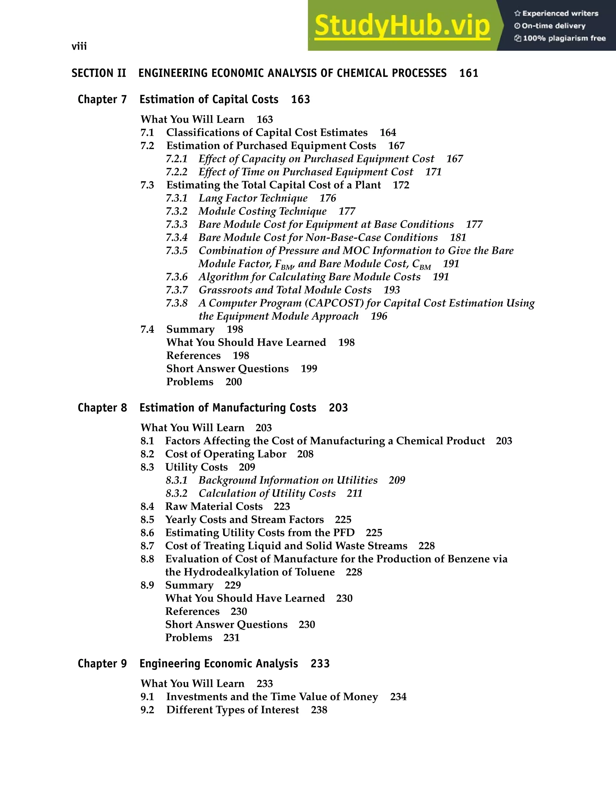 viii Contents
SECTION II ENGINEERING ECONOMIC ANALYSIS OF CHEMICAL PROCESSES 161
Chapter 7 Estimation of Capital Costs 163
What You Will Learn 163
7.1 Classifications of Capital Cost Estimates 164
7.2 Estimation of Purchased Equipment Costs 167
7.2.1 Effect of Capacity on Purchased Equipment Cost 167
7.2.2 Effect of Time on Purchased Equipment Cost 171
7.3 Estimating the Total Capital Cost of a Plant 172
7.3.1 Lang Factor Technique 176
7.3.2 Module Costing Technique 177
7.3.3 Bare Module Cost for Equipment at Base Conditions 177
7.3.4 Bare Module Cost for Non-Base-Case Conditions 181
7.3.5 Combination of Pressure and MOC Information to Give the Bare
Module Factor, FBM, and Bare Module Cost, CBM 191
7.3.6 Algorithm for Calculating Bare Module Costs 191
7.3.7 Grassroots and Total Module Costs 193
7.3.8 A Computer Program (CAPCOST) for Capital Cost Estimation Using
the Equipment Module Approach 196
7.4 Summary 198
What You Should Have Learned 198
References 198
Short Answer Questions 199
Problems 200
Chapter 8 Estimation of Manufacturing Costs 203
What You Will Learn 203
8.1 Factors Affecting the Cost of Manufacturing a Chemical Product 203
8.2 Cost of Operating Labor 208
8.3 Utility Costs 209
8.3.1 Background Information on Utilities 209
8.3.2 Calculation of Utility Costs 211
8.4 Raw Material Costs 223
8.5 Yearly Costs and Stream Factors 225
8.6 Estimating Utility Costs from the PFD 225
8.7 Cost of Treating Liquid and Solid Waste Streams 228
8.8 Evaluation of Cost of Manufacture for the Production of Benzene via
the Hydrodealkylation of Toluene 228
8.9 Summary 229
What You Should Have Learned 230
References 230
Short Answer Questions 230
Problems 231
Chapter 9 Engineering Economic Analysis 233
What You Will Learn 233
9.1 Investments and the Time Value of Money 234
9.2 Different Types of Interest 238
 