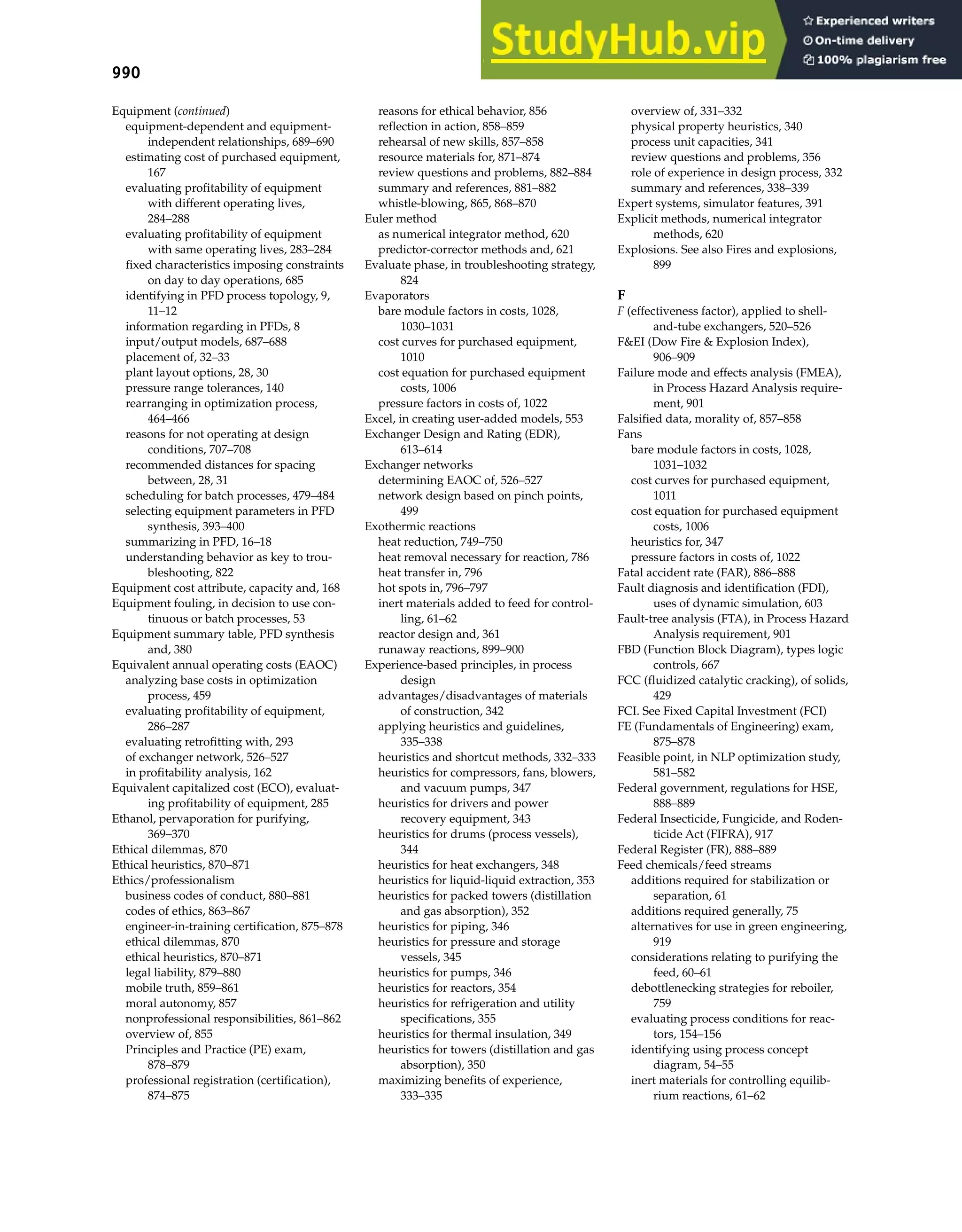 990 Index
Equipment (continued)
equipment-dependent and equipment-
independent relationships, 689–690
estimating cost of purchased equipment,
167
evaluating profitability of equipment
with different operating lives,
284–288
evaluating profitability of equipment
with same operating lives, 283–284
fixed characteristics imposing constraints
on day to day operations, 685
identifying in PFD process topology, 9,
11–12
information regarding in PFDs, 8
input/output models, 687–688
placement of, 32–33
plant layout options, 28, 30
pressure range tolerances, 140
rearranging in optimization process,
464–466
reasons for not operating at design
conditions, 707–708
recommended distances for spacing
between, 28, 31
scheduling for batch processes, 479–484
selecting equipment parameters in PFD
synthesis, 393–400
summarizing in PFD, 16–18
understanding behavior as key to trou-
bleshooting, 822
Equipment cost attribute, capacity and, 168
Equipment fouling, in decision to use con-
tinuous or batch processes, 53
Equipment summary table, PFD synthesis
and, 380
Equivalent annual operating costs (EAOC)
analyzing base costs in optimization
process, 459
evaluating profitability of equipment,
286–287
evaluating retrofitting with, 293
of exchanger network, 526–527
in profitability analysis, 162
Equivalent capitalized cost (ECO), evaluat-
ing profitability of equipment, 285
Ethanol, pervaporation for purifying,
369–370
Ethical dilemmas, 870
Ethical heuristics, 870–871
Ethics/professionalism
business codes of conduct, 880–881
codes of ethics, 863–867
engineer-in-training certification, 875–878
ethical dilemmas, 870
ethical heuristics, 870–871
legal liability, 879–880
mobile truth, 859–861
moral autonomy, 857
nonprofessional responsibilities, 861–862
overview of, 855
Principles and Practice (PE) exam,
878–879
professional registration (certification),
874–875
reasons for ethical behavior, 856
reflection in action, 858–859
rehearsal of new skills, 857–858
resource materials for, 871–874
review questions and problems, 882–884
summary and references, 881–882
whistle-blowing, 865, 868–870
Euler method
as numerical integrator method, 620
predictor-corrector methods and, 621
Evaluate phase, in troubleshooting strategy,
824
Evaporators
bare module factors in costs, 1028,
1030–1031
cost curves for purchased equipment,
1010
cost equation for purchased equipment
costs, 1006
pressure factors in costs of, 1022
Excel, in creating user-added models, 553
Exchanger Design and Rating (EDR),
613–614
Exchanger networks
determining EAOC of, 526–527
network design based on pinch points,
499
Exothermic reactions
heat reduction, 749–750
heat removal necessary for reaction, 786
heat transfer in, 796
hot spots in, 796–797
inert materials added to feed for control-
ling, 61–62
reactor design and, 361
runaway reactions, 899–900
Experience-based principles, in process
design
advantages/disadvantages of materials
of construction, 342
applying heuristics and guidelines,
335–338
heuristics and shortcut methods, 332–333
heuristics for compressors, fans, blowers,
and vacuum pumps, 347
heuristics for drivers and power
recovery equipment, 343
heuristics for drums (process vessels),
344
heuristics for heat exchangers, 348
heuristics for liquid-liquid extraction, 353
heuristics for packed towers (distillation
and gas absorption), 352
heuristics for piping, 346
heuristics for pressure and storage
vessels, 345
heuristics for pumps, 346
heuristics for reactors, 354
heuristics for refrigeration and utility
specifications, 355
heuristics for thermal insulation, 349
heuristics for towers (distillation and gas
absorption), 350
maximizing benefits of experience,
333–335
overview of, 331–332
physical property heuristics, 340
process unit capacities, 341
review questions and problems, 356
role of experience in design process, 332
summary and references, 338–339
Expert systems, simulator features, 391
Explicit methods, numerical integrator
methods, 620
Explosions. See also Fires and explosions,
899
F
F (effectiveness factor), applied to shell-
and-tube exchangers, 520–526
F&EI (Dow Fire & Explosion Index),
906–909
Failure mode and effects analysis (FMEA),
in Process Hazard Analysis require-
ment, 901
Falsified data, morality of, 857–858
Fans
bare module factors in costs, 1028,
1031–1032
cost curves for purchased equipment,
1011
cost equation for purchased equipment
costs, 1006
heuristics for, 347
pressure factors in costs of, 1022
Fatal accident rate (FAR), 886–888
Fault diagnosis and identification (FDI),
uses of dynamic simulation, 603
Fault-tree analysis (FTA), in Process Hazard
Analysis requirement, 901
FBD (Function Block Diagram), types logic
controls, 667
FCC (fluidized catalytic cracking), of solids,
429
FCI. See Fixed Capital Investment (FCI)
FE (Fundamentals of Engineering) exam,
875–878
Feasible point, in NLP optimization study,
581–582
Federal government, regulations for HSE,
888–889
Federal Insecticide, Fungicide, and Roden-
ticide Act (FIFRA), 917
Federal Register (FR), 888–889
Feed chemicals/feed streams
additions required for stabilization or
separation, 61
additions required generally, 75
alternatives for use in green engineering,
919
considerations relating to purifying the
feed, 60–61
debottlenecking strategies for reboiler,
759
evaluating process conditions for reac-
tors, 154–156
identifying using process concept
diagram, 54–55
inert materials for controlling equilib-
rium reactions, 61–62
 