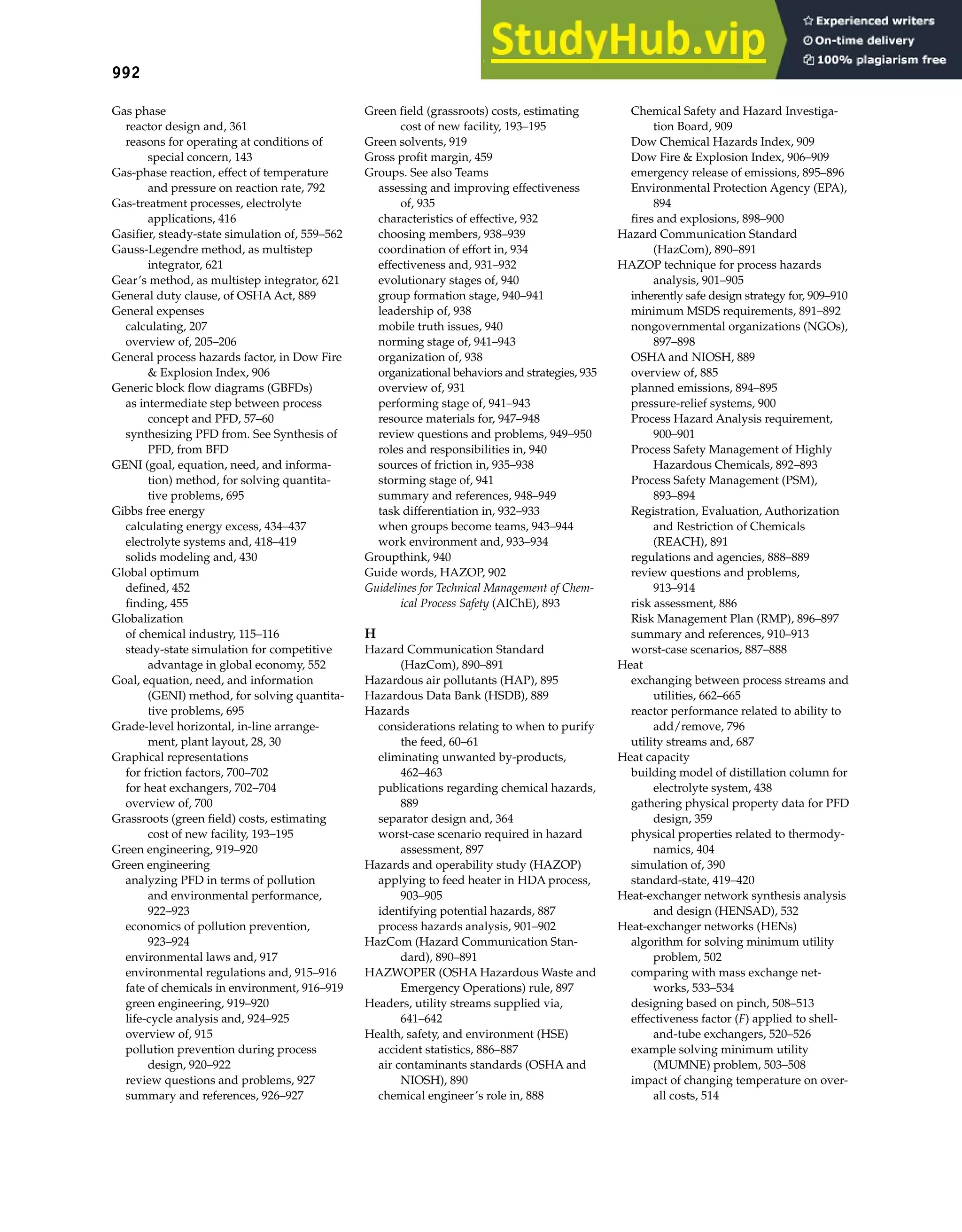 992 Index
Gas phase
reactor design and, 361
reasons for operating at conditions of
special concern, 143
Gas-phase reaction, effect of temperature
and pressure on reaction rate, 792
Gas-treatment processes, electrolyte
applications, 416
Gasifier, steady-state simulation of, 559–562
Gauss-Legendre method, as multistep
integrator, 621
Gear’s method, as multistep integrator, 621
General duty clause, of OSHA Act, 889
General expenses
calculating, 207
overview of, 205–206
General process hazards factor, in Dow Fire
& Explosion Index, 906
Generic block flow diagrams (GBFDs)
as intermediate step between process
concept and PFD, 57–60
synthesizing PFD from. See Synthesis of
PFD, from BFD
GENI (goal, equation, need, and informa-
tion) method, for solving quantita-
tive problems, 695
Gibbs free energy
calculating energy excess, 434–437
electrolyte systems and, 418–419
solids modeling and, 430
Global optimum
defined, 452
finding, 455
Globalization
of chemical industry, 115–116
steady-state simulation for competitive
advantage in global economy, 552
Goal, equation, need, and information
(GENI) method, for solving quantita-
tive problems, 695
Grade-level horizontal, in-line arrange-
ment, plant layout, 28, 30
Graphical representations
for friction factors, 700–702
for heat exchangers, 702–704
overview of, 700
Grassroots (green field) costs, estimating
cost of new facility, 193–195
Green engineering, 919–920
Green engineering
analyzing PFD in terms of pollution
and environmental performance,
922–923
economics of pollution prevention,
923–924
environmental laws and, 917
environmental regulations and, 915–916
fate of chemicals in environment, 916–919
green engineering, 919–920
life-cycle analysis and, 924–925
overview of, 915
pollution prevention during process
design, 920–922
review questions and problems, 927
summary and references, 926–927
Green field (grassroots) costs, estimating
cost of new facility, 193–195
Green solvents, 919
Gross profit margin, 459
Groups. See also Teams
assessing and improving effectiveness
of, 935
characteristics of effective, 932
choosing members, 938–939
coordination of effort in, 934
effectiveness and, 931–932
evolutionary stages of, 940
group formation stage, 940–941
leadership of, 938
mobile truth issues, 940
norming stage of, 941–943
organization of, 938
organizational behaviors and strategies, 935
overview of, 931
performing stage of, 941–943
resource materials for, 947–948
review questions and problems, 949–950
roles and responsibilities in, 940
sources of friction in, 935–938
storming stage of, 941
summary and references, 948–949
task differentiation in, 932–933
when groups become teams, 943–944
work environment and, 933–934
Groupthink, 940
Guide words, HAZOP, 902
Guidelines for Technical Management of Chem-
ical Process Safety (AIChE), 893
H
Hazard Communication Standard
(HazCom), 890–891
Hazardous air pollutants (HAP), 895
Hazardous Data Bank (HSDB), 889
Hazards
considerations relating to when to purify
the feed, 60–61
eliminating unwanted by-products,
462–463
publications regarding chemical hazards,
889
separator design and, 364
worst-case scenario required in hazard
assessment, 897
Hazards and operability study (HAZOP)
applying to feed heater in HDA process,
903–905
identifying potential hazards, 887
process hazards analysis, 901–902
HazCom (Hazard Communication Stan-
dard), 890–891
HAZWOPER (OSHA Hazardous Waste and
Emergency Operations) rule, 897
Headers, utility streams supplied via,
641–642
Health, safety, and environment (HSE)
accident statistics, 886–887
air contaminants standards (OSHA and
NIOSH), 890
chemical engineer’s role in, 888
Chemical Safety and Hazard Investiga-
tion Board, 909
Dow Chemical Hazards Index, 909
Dow Fire & Explosion Index, 906–909
emergency release of emissions, 895–896
Environmental Protection Agency (EPA),
894
fires and explosions, 898–900
Hazard Communication Standard
(HazCom), 890–891
HAZOP technique for process hazards
analysis, 901–905
inherently safe design strategy for, 909–910
minimum MSDS requirements, 891–892
nongovernmental organizations (NGOs),
897–898
OSHA and NIOSH, 889
overview of, 885
planned emissions, 894–895
pressure-relief systems, 900
Process Hazard Analysis requirement,
900–901
Process Safety Management of Highly
Hazardous Chemicals, 892–893
Process Safety Management (PSM),
893–894
Registration, Evaluation, Authorization
and Restriction of Chemicals
(REACH), 891
regulations and agencies, 888–889
review questions and problems,
913–914
risk assessment, 886
Risk Management Plan (RMP), 896–897
summary and references, 910–913
worst-case scenarios, 887–888
Heat
exchanging between process streams and
utilities, 662–665
reactor performance related to ability to
add/remove, 796
utility streams and, 687
Heat capacity
building model of distillation column for
electrolyte system, 438
gathering physical property data for PFD
design, 359
physical properties related to thermody-
namics, 404
simulation of, 390
standard-state, 419–420
Heat-exchanger network synthesis analysis
and design (HENSAD), 532
Heat-exchanger networks (HENs)
algorithm for solving minimum utility
problem, 502
comparing with mass exchange net-
works, 533–534
designing based on pinch, 508–513
effectiveness factor (F) applied to shell-
and-tube exchangers, 520–526
example solving minimum utility
(MUMNE) problem, 503–508
impact of changing temperature on over-
all costs, 514
 