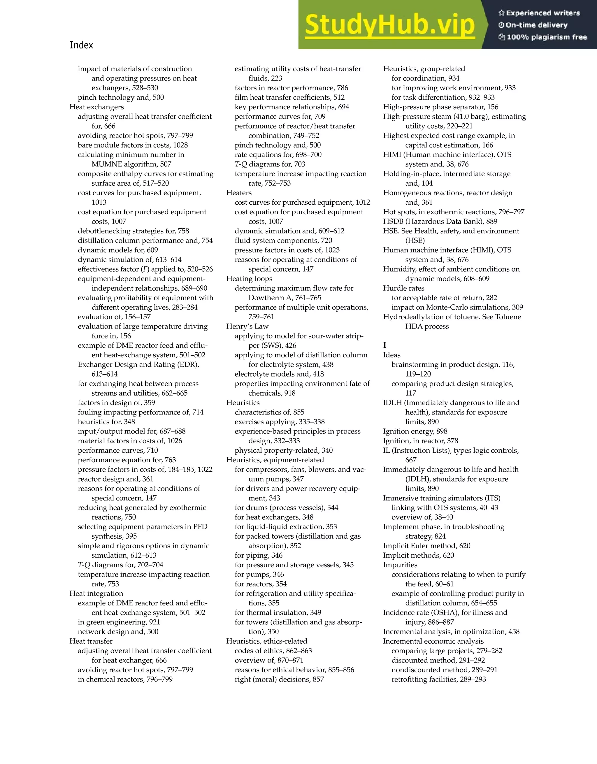 Index 993
impact of materials of construction
and operating pressures on heat
exchangers, 528–530
pinch technology and, 500
Heat exchangers
adjusting overall heat transfer coefficient
for, 666
avoiding reactor hot spots, 797–799
bare module factors in costs, 1028
calculating minimum number in
MUMNE algorithm, 507
composite enthalpy curves for estimating
surface area of, 517–520
cost curves for purchased equipment,
1013
cost equation for purchased equipment
costs, 1007
debottlenecking strategies for, 758
distillation column performance and, 754
dynamic models for, 609
dynamic simulation of, 613–614
effectiveness factor (F) applied to, 520–526
equipment-dependent and equipment-
independent relationships, 689–690
evaluating profitability of equipment with
different operating lives, 283–284
evaluation of, 156–157
evaluation of large temperature driving
force in, 156
example of DME reactor feed and efflu-
ent heat-exchange system, 501–502
Exchanger Design and Rating (EDR),
613–614
for exchanging heat between process
streams and utilities, 662–665
factors in design of, 359
fouling impacting performance of, 714
heuristics for, 348
input/output model for, 687–688
material factors in costs of, 1026
performance curves, 710
performance equation for, 763
pressure factors in costs of, 184–185, 1022
reactor design and, 361
reasons for operating at conditions of
special concern, 147
reducing heat generated by exothermic
reactions, 750
selecting equipment parameters in PFD
synthesis, 395
simple and rigorous options in dynamic
simulation, 612–613
T-Q diagrams for, 702–704
temperature increase impacting reaction
rate, 753
Heat integration
example of DME reactor feed and efflu-
ent heat-exchange system, 501–502
in green engineering, 921
network design and, 500
Heat transfer
adjusting overall heat transfer coefficient
for heat exchanger, 666
avoiding reactor hot spots, 797–799
in chemical reactors, 796–799
estimating utility costs of heat-transfer
fluids, 223
factors in reactor performance, 786
film heat transfer coefficients, 512
key performance relationships, 694
performance curves for, 709
performance of reactor/heat transfer
combination, 749–752
pinch technology and, 500
rate equations for, 698–700
T-Q diagrams for, 703
temperature increase impacting reaction
rate, 752–753
Heaters
cost curves for purchased equipment, 1012
cost equation for purchased equipment
costs, 1007
dynamic simulation and, 609–612
fluid system components, 720
pressure factors in costs of, 1023
reasons for operating at conditions of
special concern, 147
Heating loops
determining maximum flow rate for
Dowtherm A, 761–765
performance of multiple unit operations,
759–761
Henry’s Law
applying to model for sour-water strip-
per (SWS), 426
applying to model of distillation column
for electrolyte system, 438
electrolyte models and, 418
properties impacting environment fate of
chemicals, 918
Heuristics
characteristics of, 855
exercises applying, 335–338
experience-based principles in process
design, 332–333
physical property-related, 340
Heuristics, equipment-related
for compressors, fans, blowers, and vac-
uum pumps, 347
for drivers and power recovery equip-
ment, 343
for drums (process vessels), 344
for heat exchangers, 348
for liquid-liquid extraction, 353
for packed towers (distillation and gas
absorption), 352
for piping, 346
for pressure and storage vessels, 345
for pumps, 346
for reactors, 354
for refrigeration and utility specifica-
tions, 355
for thermal insulation, 349
for towers (distillation and gas absorp-
tion), 350
Heuristics, ethics-related
codes of ethics, 862–863
overview of, 870–871
reasons for ethical behavior, 855–856
right (moral) decisions, 857
Heuristics, group-related
for coordination, 934
for improving work environment, 933
for task differentiation, 932–933
High-pressure phase separator, 156
High-pressure steam (41.0 barg), estimating
utility costs, 220–221
Highest expected cost range example, in
capital cost estimation, 166
HIMI (Human machine interface), OTS
system and, 38, 676
Holding-in-place, intermediate storage
and, 104
Homogeneous reactions, reactor design
and, 361
Hot spots, in exothermic reactions, 796–797
HSDB (Hazardous Data Bank), 889
HSE. See Health, safety, and environment
(HSE)
Human machine interface (HIMI), OTS
system and, 38, 676
Humidity, effect of ambient conditions on
dynamic models, 608–609
Hurdle rates
for acceptable rate of return, 282
impact on Monte-Carlo simulations, 309
Hydrodeallylation of toluene. See Toluene
HDA process
I
Ideas
brainstorming in product design, 116,
119–120
comparing product design strategies,
117
IDLH (Immediately dangerous to life and
health), standards for exposure
limits, 890
Ignition energy, 898
Ignition, in reactor, 378
IL (Instruction Lists), types logic controls,
667
Immediately dangerous to life and health
(IDLH), standards for exposure
limits, 890
Immersive training simulators (ITS)
linking with OTS systems, 40–43
overview of, 38–40
Implement phase, in troubleshooting
strategy, 824
Implicit Euler method, 620
Implicit methods, 620
Impurities
considerations relating to when to purify
the feed, 60–61
example of controlling product purity in
distillation column, 654–655
Incidence rate (OSHA), for illness and
injury, 886–887
Incremental analysis, in optimization, 458
Incremental economic analysis
comparing large projects, 279–282
discounted method, 291–292
nondiscounted method, 289–291
retrofitting facilities, 289–293
 