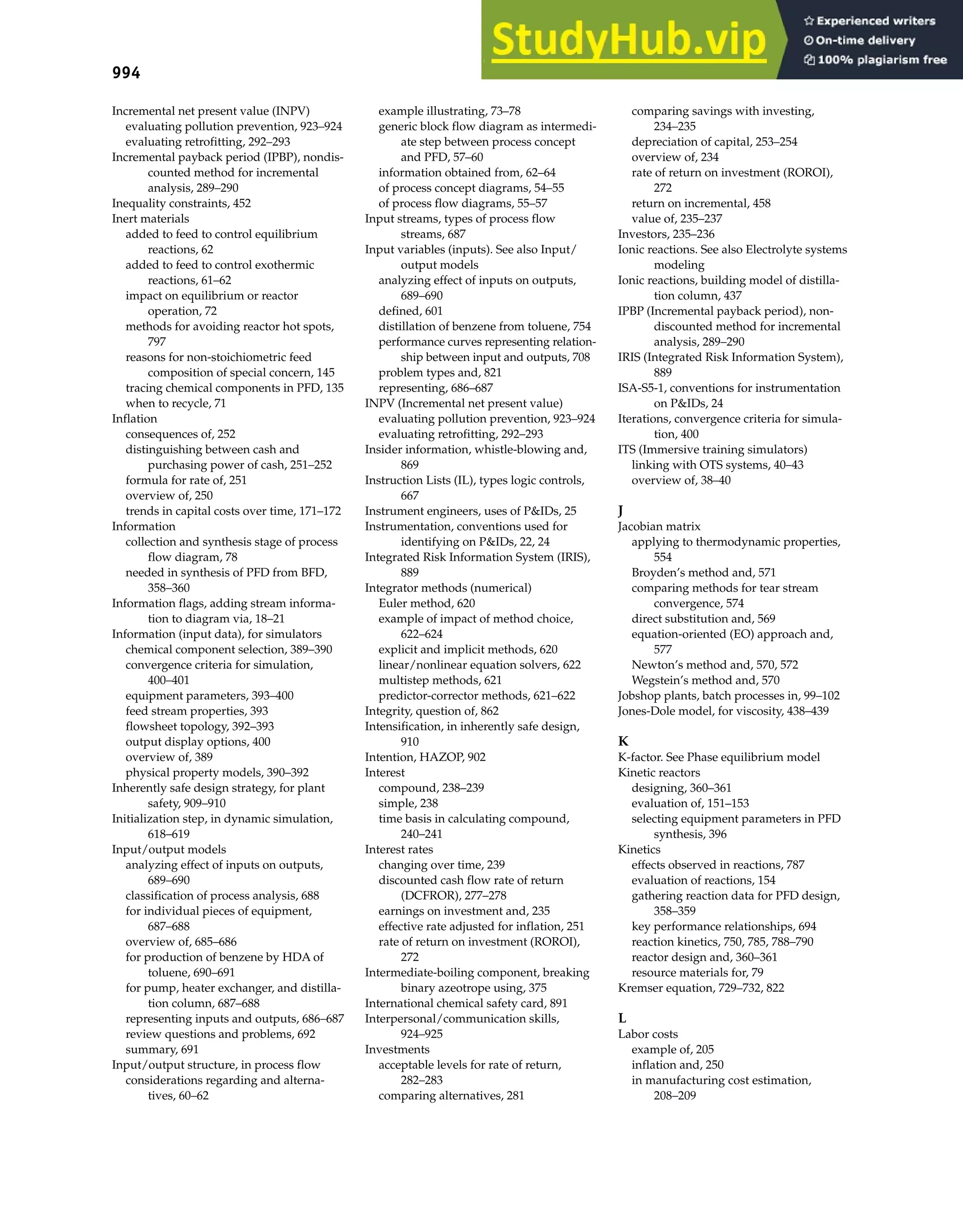 994 Index
Incremental net present value (INPV)
evaluating pollution prevention, 923–924
evaluating retrofitting, 292–293
Incremental payback period (IPBP), nondis-
counted method for incremental
analysis, 289–290
Inequality constraints, 452
Inert materials
added to feed to control equilibrium
reactions, 62
added to feed to control exothermic
reactions, 61–62
impact on equilibrium or reactor
operation, 72
methods for avoiding reactor hot spots,
797
reasons for non-stoichiometric feed
composition of special concern, 145
tracing chemical components in PFD, 135
when to recycle, 71
Inflation
consequences of, 252
distinguishing between cash and
purchasing power of cash, 251–252
formula for rate of, 251
overview of, 250
trends in capital costs over time, 171–172
Information
collection and synthesis stage of process
flow diagram, 78
needed in synthesis of PFD from BFD,
358–360
Information flags, adding stream informa-
tion to diagram via, 18–21
Information (input data), for simulators
chemical component selection, 389–390
convergence criteria for simulation,
400–401
equipment parameters, 393–400
feed stream properties, 393
flowsheet topology, 392–393
output display options, 400
overview of, 389
physical property models, 390–392
Inherently safe design strategy, for plant
safety, 909–910
Initialization step, in dynamic simulation,
618–619
Input/output models
analyzing effect of inputs on outputs,
689–690
classification of process analysis, 688
for individual pieces of equipment,
687–688
overview of, 685–686
for production of benzene by HDA of
toluene, 690–691
for pump, heater exchanger, and distilla-
tion column, 687–688
representing inputs and outputs, 686–687
review questions and problems, 692
summary, 691
Input/output structure, in process flow
considerations regarding and alterna-
tives, 60–62
example illustrating, 73–78
generic block flow diagram as intermedi-
ate step between process concept
and PFD, 57–60
information obtained from, 62–64
of process concept diagrams, 54–55
of process flow diagrams, 55–57
Input streams, types of process flow
streams, 687
Input variables (inputs). See also Input/
output models
analyzing effect of inputs on outputs,
689–690
defined, 601
distillation of benzene from toluene, 754
performance curves representing relation-
ship between input and outputs, 708
problem types and, 821
representing, 686–687
INPV (Incremental net present value)
evaluating pollution prevention, 923–924
evaluating retrofitting, 292–293
Insider information, whistle-blowing and,
869
Instruction Lists (IL), types logic controls,
667
Instrument engineers, uses of P&IDs, 25
Instrumentation, conventions used for
identifying on P&IDs, 22, 24
Integrated Risk Information System (IRIS),
889
Integrator methods (numerical)
Euler method, 620
example of impact of method choice,
622–624
explicit and implicit methods, 620
linear/nonlinear equation solvers, 622
multistep methods, 621
predictor-corrector methods, 621–622
Integrity, question of, 862
Intensification, in inherently safe design,
910
Intention, HAZOP, 902
Interest
compound, 238–239
simple, 238
time basis in calculating compound,
240–241
Interest rates
changing over time, 239
discounted cash flow rate of return
(DCFROR), 277–278
earnings on investment and, 235
effective rate adjusted for inflation, 251
rate of return on investment (ROROI),
272
Intermediate-boiling component, breaking
binary azeotrope using, 375
International chemical safety card, 891
Interpersonal/communication skills,
924–925
Investments
acceptable levels for rate of return,
282–283
comparing alternatives, 281
comparing savings with investing,
234–235
depreciation of capital, 253–254
overview of, 234
rate of return on investment (ROROI),
272
return on incremental, 458
value of, 235–237
Investors, 235–236
Ionic reactions. See also Electrolyte systems
modeling
Ionic reactions, building model of distilla-
tion column, 437
IPBP (Incremental payback period), non-
discounted method for incremental
analysis, 289–290
IRIS (Integrated Risk Information System),
889
ISA-S5-1, conventions for instrumentation
on P&IDs, 24
Iterations, convergence criteria for simula-
tion, 400
ITS (Immersive training simulators)
linking with OTS systems, 40–43
overview of, 38–40
J
Jacobian matrix
applying to thermodynamic properties,
554
Broyden’s method and, 571
comparing methods for tear stream
convergence, 574
direct substitution and, 569
equation-oriented (EO) approach and,
577
Newton’s method and, 570, 572
Wegstein’s method and, 570
Jobshop plants, batch processes in, 99–102
Jones-Dole model, for viscosity, 438–439
K
K-factor. See Phase equilibrium model
Kinetic reactors
designing, 360–361
evaluation of, 151–153
selecting equipment parameters in PFD
synthesis, 396
Kinetics
effects observed in reactions, 787
evaluation of reactions, 154
gathering reaction data for PFD design,
358–359
key performance relationships, 694
reaction kinetics, 750, 785, 788–790
reactor design and, 360–361
resource materials for, 79
Kremser equation, 729–732, 822
L
Labor costs
example of, 205
inflation and, 250
in manufacturing cost estimation,
208–209
 